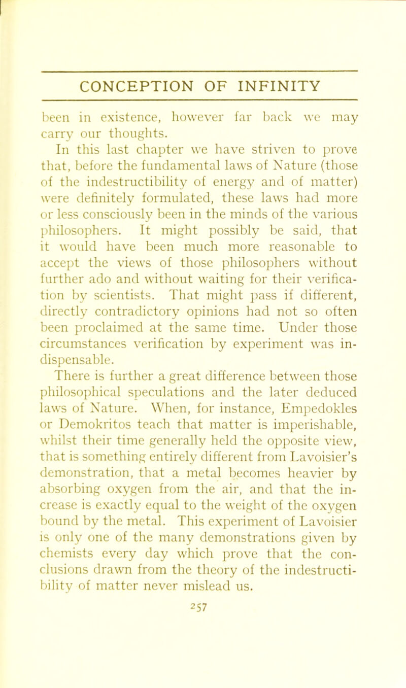 been in existence, however far back we may carry our thoughts. In this last chapter we have striven to prove that, before the fundamental laws of Nature (those of the indestructibility of energy and of matter) were definitely formulated, these laws had more or less consciously been in the minds of the various philosophers. It might possibly be said, that it would have been much more reasonable to accept the views of those philosophers without further ado and without waiting for their verifica- tion by scientists. That might pass if different, directly contradictory opinions had not so often been proclaimed at the same time. Under those circumstances verification by experiment was in- dispensable. There is further a great difference between those philosophical speculations and the later deduced laws of Nature. When, for instance, Empedokles or Demokritos teach that matter is imperishable, whilst their time generally held the opposite view, that is something entirely different from Lavoisier’s demonstration, that a metal becomes heavier by absorbing oxygen from the air, and that the in- crease is exactly equal to the weight of the oxygen bound by the metal. This experiment of Lavoisier is only one of the many demonstrations given by chemists every day which prove that the con- clusions drawn from the theory of the indestructi- bility of matter never mislead us.