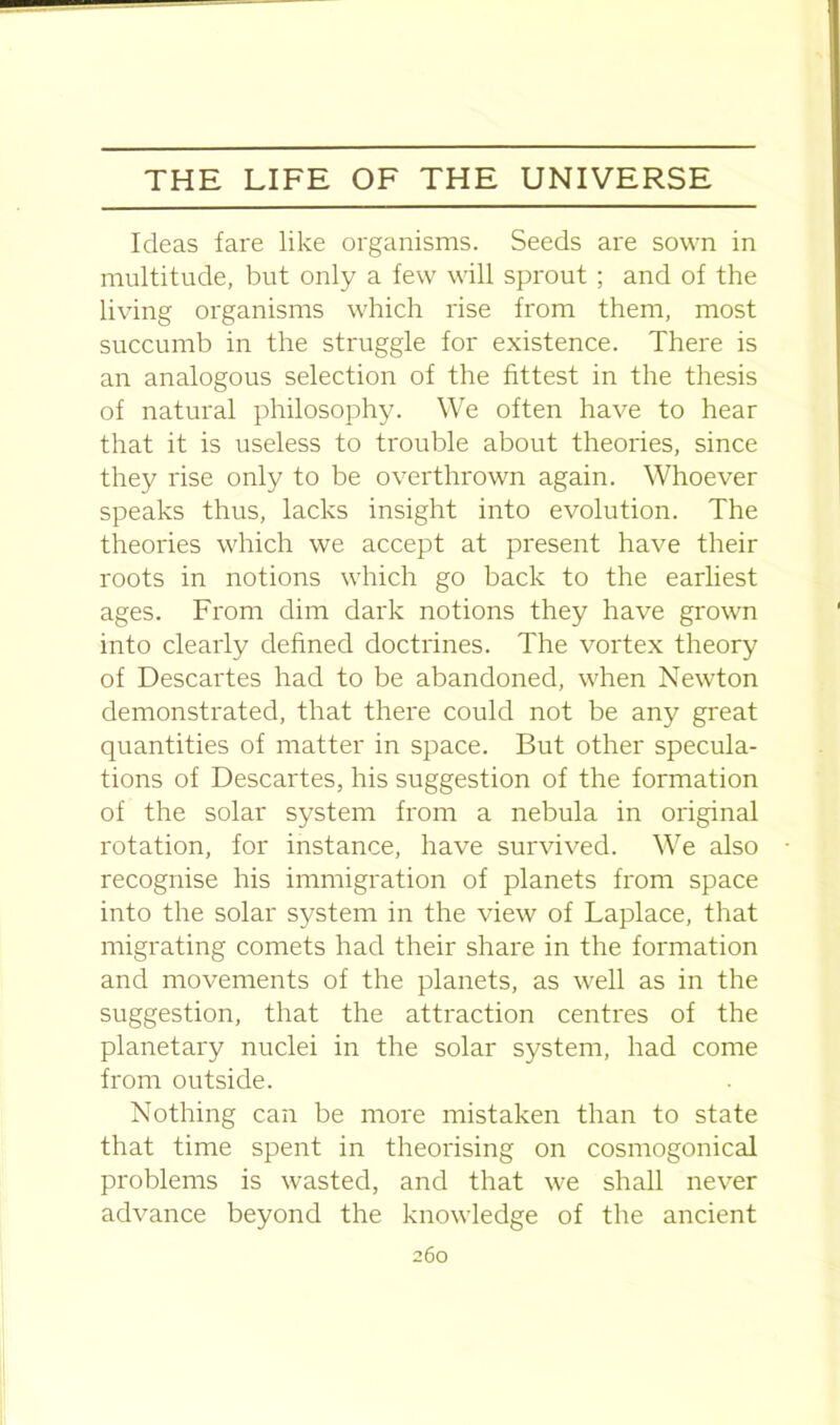 Ideas fare like organisms. Seeds are sown in multitude, but only a few will sprout; and of the living organisms which rise from them, most succumb in the struggle for existence. There is an analogous selection of the fittest in the thesis of natural philosophy. We often have to hear that it is useless to trouble about theories, since they rise only to be overthrown again. Whoever speaks thus, lacks insight into evolution. The theories which we accept at present have their roots in notions which go back to the earliest ages. From dim dark notions they have grown into clearly defined doctrines. The vortex theory of Descartes had to be abandoned, when Newton demonstrated, that there could not be any great quantities of matter in space. But other specula- tions of Descartes, his suggestion of the formation of the solar system from a nebula in original rotation, for instance, have survived. We also recognise his immigration of planets from space into the solar system in the view of Laplace, that migrating comets had their share in the formation and movements of the planets, as well as in the suggestion, that the attraction centres of the planetary nuclei in the solar system, had come from outside. Nothing can be more mistaken than to state that time spent in theorising on cosmogonical problems is wasted, and that we shall never advance beyond the knowledge of the ancient