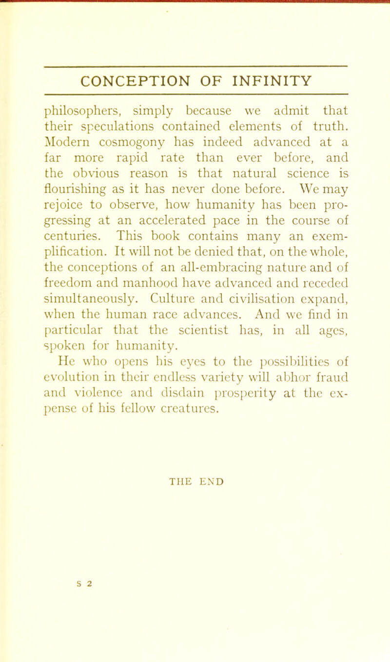 philosophers, simply because we admit that their speculations contained elements of truth. Modern cosmogony has indeed advanced at a far more rapid rate than ever before, and the obvious reason is that natural science is flourishing as it has never done before. We may rejoice to observe, how humanity has been pro- gressing at an accelerated pace in the course of centuries. This book contains many an exem- plification. It will not be denied that, on the whole, the conceptions of an all-embracing nature and of freedom and manhood have advanced and receded simultaneously. Culture and civilisation expand, when the human race advances. And we find in particular that the scientist has, in all ages, spoken for humanity. He who opens his eyes to the possibilities of evolution in their endless variety will abhor fraud and violence and disdain prosperity at the ex- pense of his fellow creatures. THE END S 2