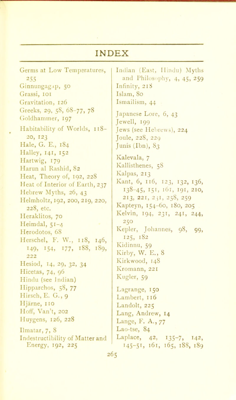 Germs at Low Temperatures, 255 Ginnungag.ip, 50 Grassi, 101 Gravitation, 126 Greeks, 29, 5S, 68-77, 78 Goldhammer, 197 Habitability of Worlds, 118- 20, 123 Hale, G. E., 1S4 Halley, 141, 152 Hartwig, 179 Harun al Rashid, 82 Heat, Theory of, 192, 228 Heat of Interior of Earth, 237 Hebrew Myths, 26, 43 Helmholtz, 192, 200, 219, 220, 228, etc. Heraklitos, 70 Heimdal, 51-4 Herodotos, 68 Herschel, F. W., 118, 146, M9, 154, 177, 188, 189, 222 Hesiod, 14, 29, 32, 34 Hicetas, 74, 96 Hindu (see Indian) Ilipparchos, 58, 77 Hirsch, E. G., 9 Hjarne, no Hoff, Van’t, 202 Huygens, 126, 228 Ilmatar, 7, 8 Indestructibility of Matter and Energy, 192, 225 Indian (East, Hindu) Myths and Philosophy, 4, 45, 259 Infinity, 21S Islam, So Ismailism, 44 Japanese Lore, 6, 43 Jewell, 199 Jews (see Hebrews), 224 Joule, 228, 229 Junis (Ibn), 83 Kalevala, 7 Kallisthenes, 58 Ivalpas, 213 Kant, 6, 116, 123, 132, 136, 138-45, 151, 161, 191, 210, 213, 221, 231, 25S, 259 Kapteyn, 154-60, 180, 205 Kelvin, 194, 231, 241, 244, 250 Kepler, Johannes, 98, 99, 125, 182 Kidinnu, 59 Kirby, W. E., 8 Kirkwood, 148 Kromann, 221 Kugler, 59 Lagrange, 150 Lambert, 116 Landolt, 225 Lang, Andrew, 14 Lange, F. A., 77 Lao-tse, 84 Laplace, 42, 135-7, 142, 145-51, 161, 165, 188, 189