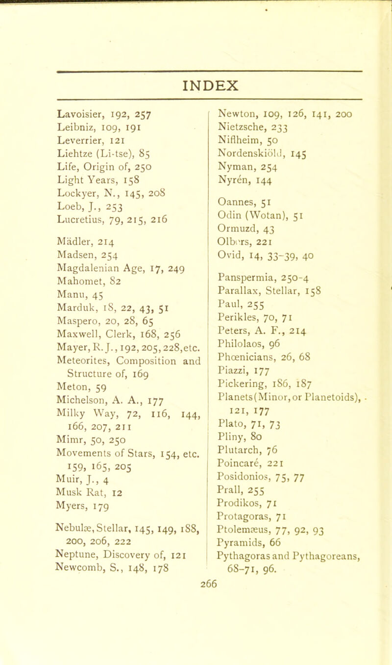 Lavoisier, 192, 257 Leibniz, 109, 191 Leverrier, 121 Liehtze (Li-tse), 85 Life, Origin of, 250 Light Years, 158 Lockyer, N., 145, 208 Loeb, J., 253 Lucretius, 79, 215, 216 Madler, 214 Madsen, 254 Magdalenian Age, 17, 249 Mahomet, S2 Manu, 45 Marduk, iS, 22, 43, 51 Maspero, 20, 28, 65 Maxwell, Clerk, 168, 256 Mayer, R.J., 192, 205,228,etc. Meteorites, Composition and Structure of, 169 Meton, 59 Michelson, A. A., 177 Milky Way, 72, 116, 144, 166, 207, 211 Mimr, 50, 250 Movements of Stars, 154, etc. 159, 165, 205 Muir, J., 4 Musk Rat, 12 Myers, 179 Nebulae, Stellar, 145, 149, 1S8, 200, 206, 222 Neptune, Discovery of, 121 Newcomb, S., 148, 178 Newton, 109, 126, 141, 200 Nietzsche, 233 Nifiheim, 50 Nordenskiold, 145 Nyman, 254 Nyren, 144 Oannes, 51 Odin (Wotan), 51 Ormuzd, 43 Olburs, 221 Ovid, 14, 33-39, 40 Panspermia, 250-4 Parallax, Stellar, 158 Paul, 255 Perikles, 70, 71 Peters, A. F., 214 Philolaos, 96 Phoenicians, 26, 68 Piazzi, 177 Pickering, 1S6, 187 Planets(Minor,or Planetoids), 121, 177 Plato, 71, 73 Pliny, 80 Plutarch, 76 Poincare, 221 Posidonios, 75, 77 Prall, 255 Prodikos, 71 Protagoras, 71 Ptolemasus, 77, 92, 93 Pyramids, 66 Pythagoras and Pythagoreans, 6S-71, 96.