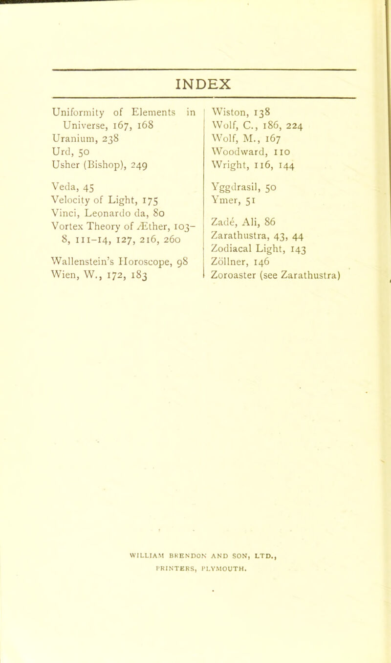 Uniformity of Elements in Universe, 167, 168 Uranium, 238 Urd, 50 Usher (Bishop), 249 Veda, 45 Velocity of Light, 175 Vinci, Leonardo da, 80 Vortex Theory of /Ether, 103- 8, 111—14, 127, 216, 260 Wallenstein’s Horoscope, 98 Wien, W., 172, 183 Wiston, 138 Wolf, C., 186, 224 Wolf, M., 167 Woodward, no Wright, 116, 144 Yggdrasil, 50 Ymer, 51 Zade, Ali, 86 Zarathustra, 43, 44 Zodiacal Light, 143 Zollner, 146 Zoroaster (see Zarathustra) WILLIAM BRENDON AND SON, LTD., PRINTERS, PLYMOUTH.