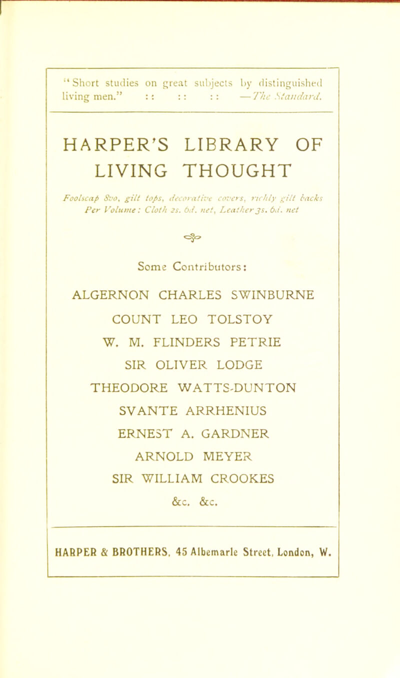 “Short studies on great subjects by distinguished living men.” :: :: :: — The Standard. HARPER’S LIBRARY OF LIVING THOUGHT Foolscap 8vo% gilt lops, decorative covers, richly gilt backs Per Volume: Cloth 2s. 6ti. net, Leather3s. 6ii. net *=%=> Some Contributors: ALGERNON CHARLES SWINBURNE COUNT LEO TOLSTOY W. M. FLINDERS PETRIE SIR OLIVER LODGE THEODORE WATTS-DUNTON SVANTE ARRHENIUS ERNEST A. GARDNER ARNOLD MEYER SIR WILLIAM CROOKES &c. &c. HARPER & BROTHERS, 45 Albemarle Street, London, W.