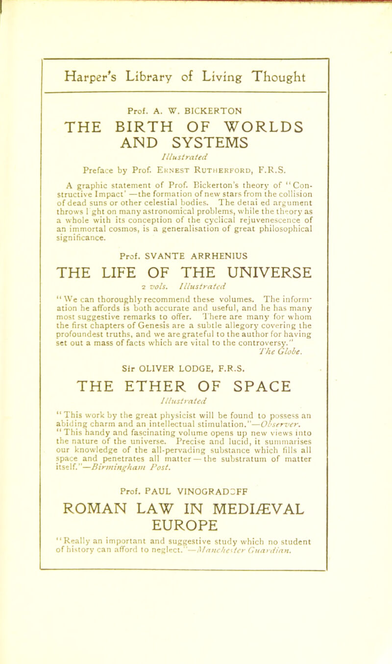 Pro!. A. W. BICKERTON THE BIRTH OF WORLDS AND SYSTEMS Illustrated Preface by Prof. Eknest Rutherford, F.R.S. A graphic statement of Prof. Bickerton’s theory of “Con- structive Impact’ —the formation of new stars from the collision of dead suns or other celestial bodies. The detai ed argument throws 1 ghton many astronomical problems, while the theory as a whole with its conception of the cyclical rejuvenescence of an immortal cosmos, is a generalisation of great philosophical significance. Prof. SVANTE ARRHENIUS THE LIFE OF THE UNIVERSE 2 zjoIs. Illustrated “We can thoroughly recommend these volumes. The inform* ation he affords is both accurate and useful, and he has many most suggestive remarks to offer. There are many for whom the first chapters of Genesis are a subtle allegory covering the profoundest truths, and we are grateful to the author for having set out a mass of facts which are vital to the controversy. The Globe. Sir OLIVER LODGE, F.R.S, THE ETHER OF SPACE Illustrated “ This work by the great physicist will be found to possess an abiding charm and an intellectual stimulation.”—Observer. “ This handy and fascinating volume opens up new views into the nature of the universe. Precise and lucid, it summarises our knowledge of the all-pervading substance which fills all space and penetrates all matter — the substratum of matter itself.”—Birmingham Post. Prof. PAUL VINOGRADSFF ROMAN LAW IN MEDI/EVAL EUROPE “Really an important and suggestive study which no student of history can afford to neglect.—Manchester Guardian.