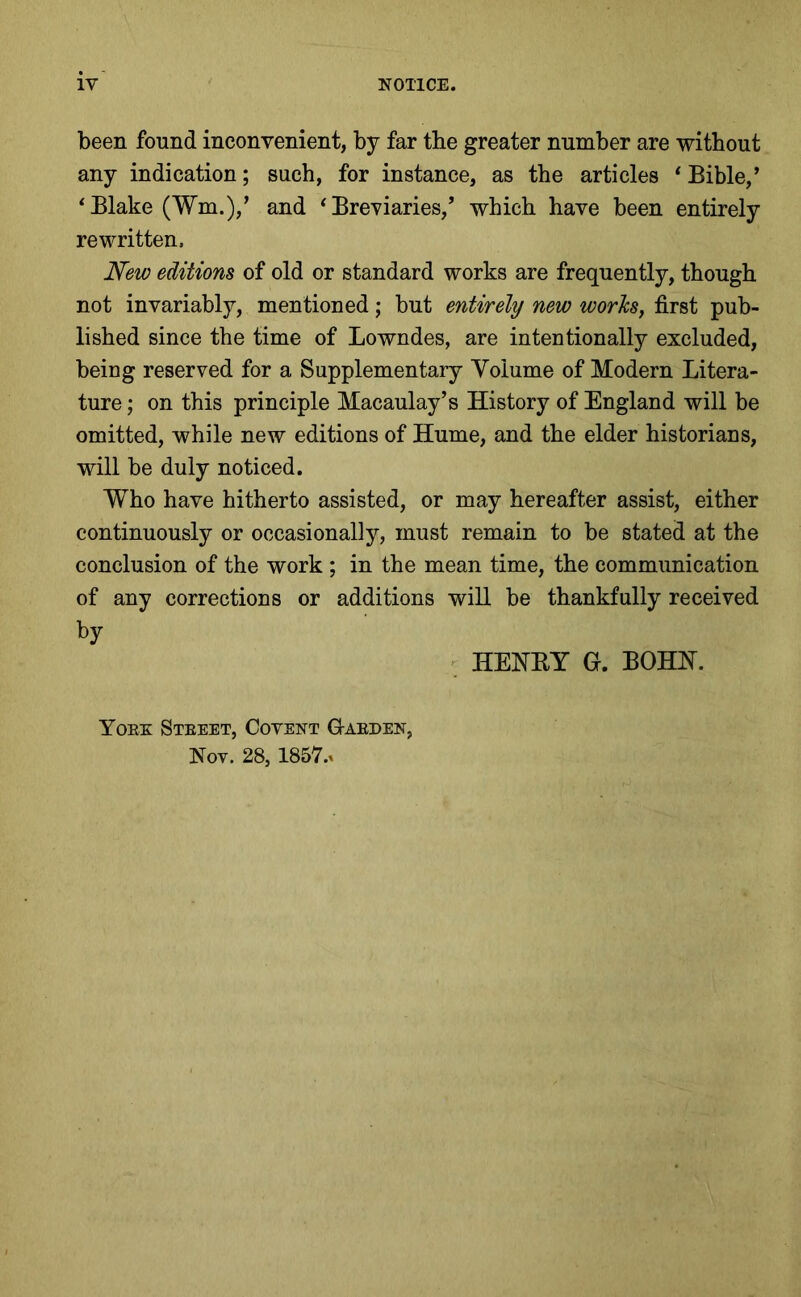 been found inconvenient, by far the greater number are without any indication; such, for instance, as the articles * Bible,’ * Blake (Wm.),’ and ‘Breviaries,’ which have been entirely rewritten. New editions of old or standard works are frequently, though not invariably, mentioned; but entirely new worlcs, first pub- lished since the time of Lowndes, are intentionally excluded, being reserved for a Supplementary Volume of Modern Litera- ture ; on this principle Macaulay’s History of England will be omitted, while new editions of Hume, and the elder historians, will be duly noticed. Who have hitherto assisted, or may hereafter assist, either continuously or occasionally, must remain to be stated at the conclusion of the work ; in the mean time, the communication of any corrections or additions will be thankfully received by ' HENET G. BOHN. Yoex Steeet, Covent G-aeden, Nov. 28,185V.»