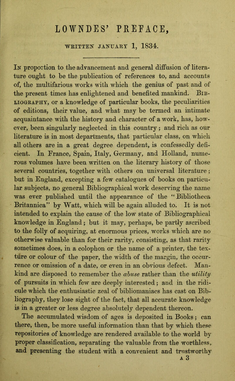 LOWNDES’ PREFACE, WEITTEN JANUAET 1, 1834. In proportion to tlie advancement and general diffusion of litera- ture ought to be the publication of references to, and accounts of, the multifarious works with which the genius of past and of the present times has enlightened and benefited mankind. Bib- LioGEAPHY, or a knowledge of particular books, the peculiarities of editions, their value, and what may be termed an intimate acquaintance with the history and character of a work, has, how- ever, been singularly neglected in this country ; and rich as our literature is in most departments, that particular class, on which all others are in a great degree dependent, is confessedly defi- cient. In Prance, Spain, Italy, Germany, and Holland, nume- rous volumes have been written on the literary history of those several countries, together with others on universal literature; but in England, excepting a few catalogues of books on particu- lar subjects, no general Bibliographical work deserving the name was ever published until the appearance of the “ Bibliotheca Britannica” by Watt, which will be again alluded to. It is not iutended to explain the cause of the low state of Bibliographical knowledge in England; but it may, perhaps, be partly ascribed to the folly of acquiring, at enormous prices, works which are no otherwise valuable than for their rarity, consisting, as that rarity sometimes does, in a colophon or the name of a printer, the tex- ture or colour of the paper, the width of the margin, the occur- rence or omission of a date, or even in an obvious defect. Man- kind are disposed to remember the abuse rather than the utility of pursuits in which few are deeply interested; and in the ridi- cule which the enthusiastic zeal of bibliomaniacs has cast on Bib- liography, they lose sight of the fact, that all accurate knowledge is in a greater or less degree absolutely dependent thereon. The accumulated wisdom of ages is deposited in Books ; can there, then, be more useful information than that by which these repositories of knowledge are rendered available to the world by proper classification, separating the valuable from the worthless, and presenting the student with a convenient and trustworthy A 3