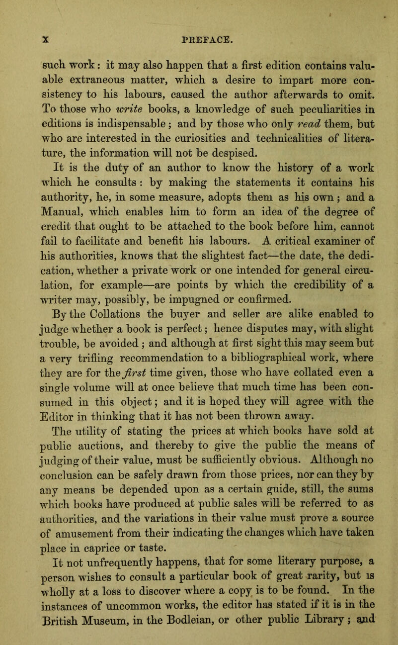 such work: it may also happen that a first edition contams valu- able extraneous matter, which a desire to impart more con- sistency to his labours, caused the author afterwards to omit. To those who write books, a knowledge of such peculiarities in editions is indispensable ; and by those who only read them, but who are interested in the curiosities and technicalities of litera- ture, the information will not be despised. It is the duty of an author to know the history of a work which he consults : by making the statements it contains his authority, he, in some measure, adopts them as his own ; and a Manual, which enables him to form an idea of the degree of credit that ought to be attached to the book before him, cannot fail to facilitate and benefit his labours. A critical examiner of his authorities, knows that the slightest fact—the date, the dedi- cation, whether a private work or one intended for general circu- lation, for example—are points by which the credibility of a writer may, possibly, be impugned or confirmed. By the Collations the buyer and seller are alike enabled to judge whether a book is perfect; hence disputes may, with slight trouble, be avoided ; and although at first sight this may seem but a very trifling recommendation to a bibliographical work, where they are for the^r^^ time given, those who have collated even a single volume will at once believe that much time has been con- sumed in this object; and it is hoped they will agree with the Editor in thinking that it has not been thrown away. The utility of stating the prices at which books have sold at public auctions, and thereby to give the public the means of judging of their value, must be sufficiently obvious. Although no conclusion can be safely drawn from those prices, nor can they by any means be depended upon as a certain guide, still, the sums which books have produced at public sales will be referred to as authorities, and the variations in their value must prove a source of amusement from their indicating the changes which have taken place in caprice or taste. It not unfrequently happens, that for some literary purpose, a person wishes to consult a particular book of great rarity, but is wholly at a loss to discover where a copy is to be found. In the instances of uncommon works, the editor has stated if it is in the British Museum, in the Bodleian, or other public Library ; aud