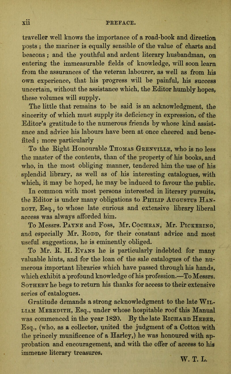traveller well knows the importance of a road-book and direction posts ; the mariner is equally sensible of the value of charts and beacons ; and the youthful and ardent literary husbandman, on entering the immeasurable fields of knowledge, will soon learn from the assurances of the veteran labourer, as well as from his own experience, that his progress wiU be painful, his success uncertain, without the assistance which, the Editor humbly hopes, these volumes will supply. The little that remains to be said is an acknowledgment, the sincerity of which must supply its deficiency in expression, of the Editor’s gratitude fo the numerous friends by whose kind assist- ance and advice his labours have been at once cheered and bene- fited ; more particularly To the Eight Honourable Thomas Grenville, who is no less the master of the contents, than of the property of his books, and who, in the most obliging manner, tendered him the use of his splendid library, as well as of his interesting catalogues, with which, it may be hoped, he may be induced to favour the public. In common with most persons interested in literary pursuits, the Editor is under many obligations to Philip Augustus Han- EOTT, Esq., to whose late curious and extensive library liberal access was always afforded him. To Messrs. Payne and Eoss, Mr. Cochran, Mr. Pickering, and especially Mr, Eodd, for their constant advice and most useful suggestions, he is eminently obliged. To Mr. E. H. Evans he is particularly indebted for many valuable hints, and for the loan of the sale catalogues of the nu- merous important libraries which have passed through his hands, which exhibit a profound knowledge of his profession.—To Messrs. SoTHEBY he begs to return his thanks for access to their extensive series of catalogues. Gratitude demands a strong acknowledgment to the late Wil- liam Meredith, Esq., under whose hospitable roof this Manual was commenced in the year 1820. By the late Eichard Heber, Esq., (who, as a collector, united the judgment of a Cotton with the princely munificence of a Harley,) he was honoured with ap- probation and encouragement, and with the offer of access to his immense literary treasures. W. T. L.