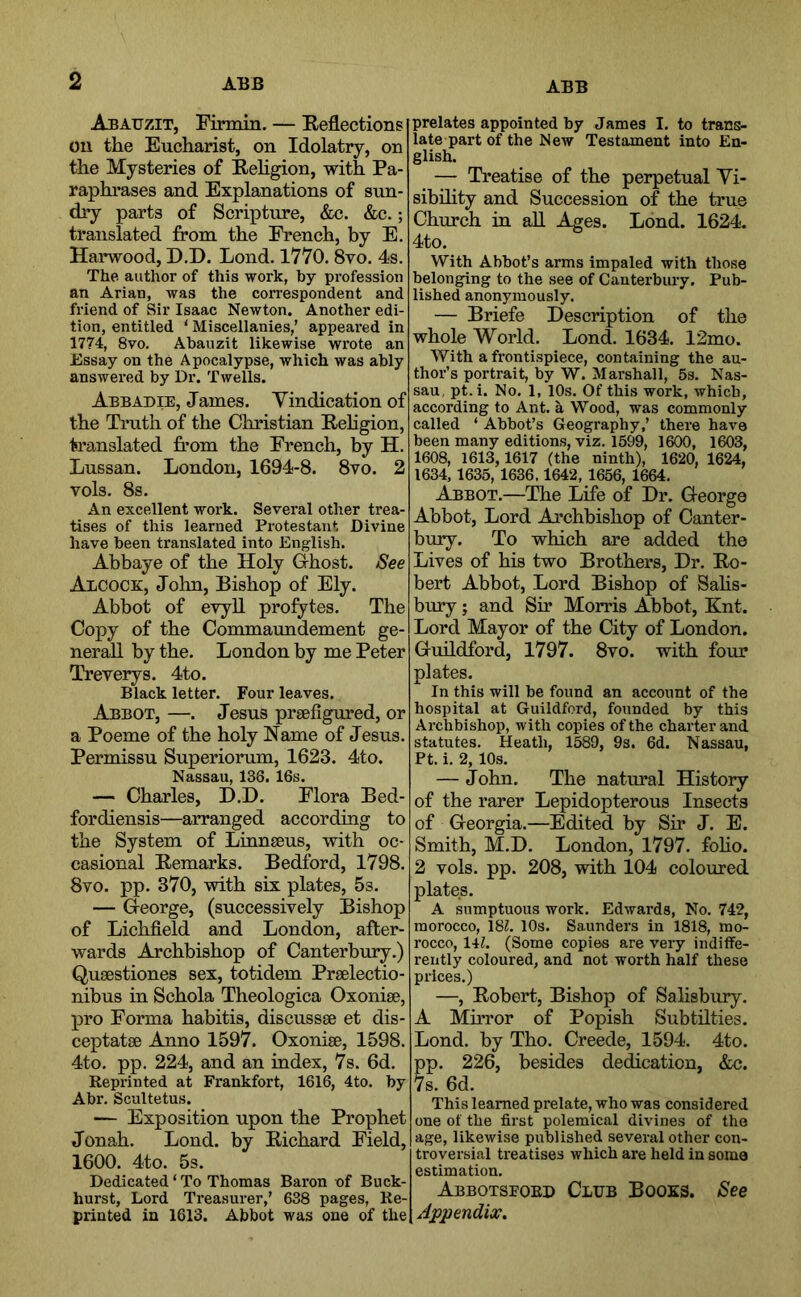 ABB Abatjzit, Firmin. — Reflections oil the Eucharist, on Idolatry, on the Mysteries of Religion, with Pa- raphrases and Explanations of sun- dry parts of Scripture, &c. &c.; translated from the French, by E. Harwood, D.D. Lond. 1770. 8vo. 4s. The author of this work, by profession an Arian, was the correspondent and friend of Sir Isaac Newton. Another edi- tion, entitled ‘ Miscellanies,’ appeared in 1774, 8vo. Abauzit likewise wrote an Essay on the Apocalypse, which was ably answered by Dr. Twells. Abbadie, James. Vindication of the Truth of the Christian Rehgion, translated from the French, by H. Lussan. London, 1694-8. 8vo. 2 vols. 8s. An excellent work. Several other trea- tises of this learned Protestant Divine have been translated into English. Abbaye of the Holy Ghost. See Alcock, John, Bishop of Ely. Abbot of evyU profytes. The Copy of the Commaundement ge- neral! by the. London by me Peter Treverys. 4to. Black letter. Four leaves. Abbot, —. Jesus prsefigured, or a Poeme of the holy Name of Jesus. Permissu Superiorum, 1623. 4to. Nassau, 138. 16s. — Charles, D.D. Flora Bed- fordiensis—arranged according to the System of Linnseus, with oc- casional Remarks. Bedford, 1798. 8vo. pp. 370, with six plates, 5s. — George, (successively Bishop of Lichfield and London, after- wards Archbishop of Canterbury.) Qusestiones sex, totidem Praelectio- nibus in Schola Theologica Oxonise, pro Forma habitis, discussse et dis- ceptatse Anno 1597. Oxonise, 1598. 4to. pp. 224, and an index, 7s. 6d. Reprinted at Frankfort, 1616, 4to. by Abr. Scultetus. — Exposition upon the Prophet Jonah. Lond. by Richard Field, 1600. 4to. 5s. Dedicated ‘ To Thomas Baron of Buck- hurst, Lord Treasurer,’ 638 pages. Re- printed in 1613. Abbot was one of the prelates appointed by James I. to trans- late part of the New Testament into En- glish. — Treatise of the perpetual Vi- sibility and Succession of the true Church in aU Ages. Lond. 1624. 4to. With Abbot’s arms impaled with those belonging to the see of Canterbury. Pub- lished anonymously. — Briefe Description of the whole World. Lond. 1634. 12mo. With a frontispiece, containing the au- thor’s portrait, by W. Marshall, 5s. Nas- sau, pt.i. No. 1, 10s. Of this work, which, according to Ant. k Wood, was commonly called ‘ Abbot’s Geography,’ there have been many editions, viz. 1599, 1600, 1603, 1608, 1613,1617 (the ninth), 1620, 1624, 1634, 1635, 1636.1642, 1656, 1664. Abbot.—The Life of Dr. George Abbot, Lord Archbishop of Canter- bury. To which are added the Lives of his two Brothers, Dr. Ro- bert Abbot, Lord Bishop of Sahs- bury; and Sir Morris Abbot, Knt. Lord Mayor of the City of London. Guildford 1797. 8vo. with four plates. In this will be found an account of the hospital at Guildford, founded by this Archbishop, with copies of the charter and statutes. Heath, 1589, 9s. 6d. Nassau, Pt. i. 2,10s. — John. The natural History of the rarer Lepidopterous Insects of Georgia.—Edited by Sir J. E. Smith, M.D. London, 1797. foho. 2 vols. pp. 208, with 104 coloured plates. A sumptuous work. Edvrards, No. 742, morocco, 18L 10s. Sannders in 1818, mo- rocco, 14Z. (Some copies are very indiffe- rently coloured, and not worth half these prices.) —, Robert, Bishop of Salisbury. A MuTor of Popish Subtilties. Lond. by Tho. Creede, 1594. 4to. p. 226, besides dedication, &c. s. 6d. This learned prelate, who was considered one of the first polemical divines of the age, likewise published several other con- troversial treatises which are held in soma estimation. Abbotsford Club Books. See Appendix,