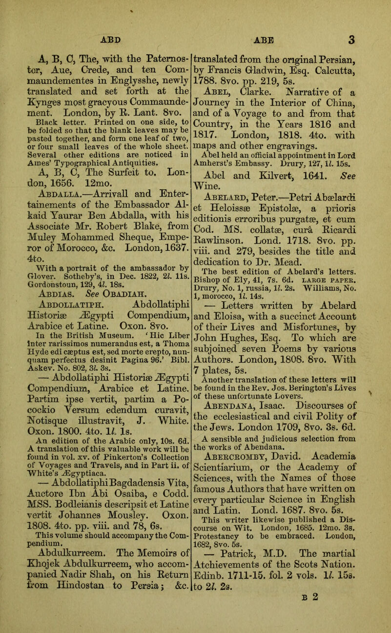 A, B, C, The, with the Paternos- ter, Aue, Crede, and ten Com- maundementes in Englysshe, newly translated and set forth at the Kynges most gracyous Commaunde- ment. London, by B. Lant. 8ro. Black letter. Printed on one side, to be folded so that the blank leaves may be pasted together, and form one leaf of two, or four small leaves of the whole sheet. Several other editions are noticed in Ames’ Typographical Antiquities. A, B, C, The Surfeit to. Lon- don, 1656. 12mo. A^dalla.—Arrival! and Enter- tainements of the Embassador Al- kaid Yaurar Ben Abdalla, with his Associate Mr. Eobert Blake, from Muley Mohammed Sheque, Empe- ror of Morocco, &c. London, 1637. 4to. With a portrait of the ambassador by Glover. Sotheby’s, in Dec. 1822, '2.1. 11s. Gordonstoun, 129, 4Z. 18s. Abdias. See Obadiah. Abdollatiph. AbdoUatiphi Historige ^Egypti Compendium, Arabice et Latine. Oxon. 8vo. In the British Museum. 'Hie Liber Inter rarissimos numerandus est, a Thoma Hyde edi cseptus est, sed morte erepto, nun- qiiam perfectus desinit Pagina 96.’ Bibl. Askev. No. 802, 3^. 3s. — AbdoUatiphi Historise ^gypti Compendium, Arabice et Latine. Partim ipse vertit, partim a Po- cockio Versum edendum curavit, Notisque Ulustravit, J. White. Oxon. 1800. 4to. 1/. Is. An edition of the Arabic only, 10s. 6d. A translation of this valuable work will be found in vol. xv. of Pinkerton’s Collection of Voyages and Travels, and in Part ii. of White’s ./Egyptiaca. — AbdoUatiphiBagdadensis Yita, Auctore Ibn Abi Osaiba, e Codd. MSS. Bodleianis descripsit et Latine vertit Johannes Mousley. Oxon. 1808. 4to. pp. viii. and 78, 6s. This volume should accompany the Com- pendium. Abdulkurreem. The Memoirs of Xhojek Abdulkurreem, who accom- panied Nadir Shah, on his Eetum from Hindostan to Persia; &c. translated from the original Persian, by Francis Grladwin, Esq. Calcutta, 1788, 8vo. pp. 219, 5s. Abel, Clarke. Narrative of a Journey in the Interior of China, and of a Yoyage to and from that Country, in the Years 1816 and 1817. London, 1818. 4to. with maps and other engravings. Abel held an official appointment in Lord Amherst’s Embassy. Drury, 127,1^. 15s. Abel and Kilvert, 1641. See Wine. Abelaed, Peter.—Petri Abaelardi et Heloissse Epistolse, a prioris editionis erroribus purgatse, et cum Cod. MS. collatae, cura Eicardi Eawhnson. Lond. 1718. 8vo. pp. viii. and 279, besides the title and dedication to Dr. Mead. The best edition of Abelard’s letters. Bishop of Ely, 41, 7s. 6d. large paper. Drury, No. 1, russia, \l. 2s. Williams, No. 1, morocco, IZ. 14s. — Letters written by Abelard and Eloisa, with a succinct Accotmt of their Lives and Misfortunes, by John Hughes, Esq. To which are subjoined seven Poems by various Authors. London, 1808. 8vo. With 7 plates, 5s. Another translation of these letters will be found in theKev. Jos. Berington’s Lives of these unfortunate Lovers. Abendana, Isaac. Discourses of the ecclesiastical and civU. Pohty of the Jews. London 1709, 8vo. 3s. 6d. A sensible and judicious selection from the works of Abendana. Abeeceomby, David. Academia Scientiarium, or the Academy of Sciences, with the Names of those famous Authors that have written on every particular Science in Enghsh and Latin. Lond. 1687. 8vo. 5s. This writer likewise published a Dis- course on Wit. London, 1685. 12mo. 3s. Protestancy to be embraced. London, 1682, 8vo. 5s, — Patrick, M.D. The martial Atchievements of the Scots Nation. Edinb. 1711-15. fol. 2 vols. 11. 15s. to 2/. 2s. B 2