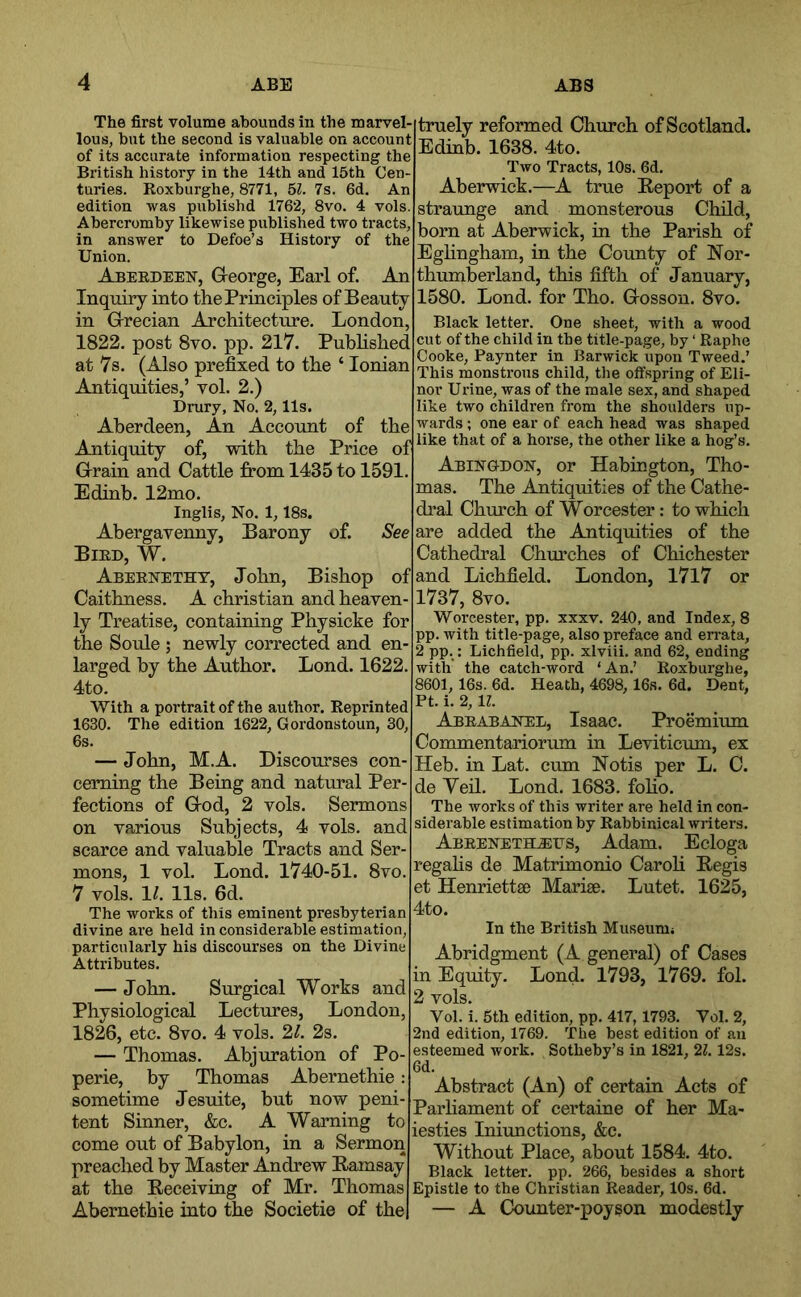 The first volume abounds in the marvel- lous, but the second is valuable on account of its accurate information respecting the British history in the 14th and 15th Cen- turies. Roxburghe, 8771, bl. 7s. 6d. An edition was publishd 1762, 8vo. 4 vols. Abercromby likewise published two tracts, in answer to Defoe’s History of the Union. Aberdeen, Greorge, Earl of. An Inquiry into the Principles of Beauty in G-recian Architecture. London, 1822. post 8vo. pp. 217. Pubhshed at 7s. (Also prefixed to the ‘ Ionian Antiquities,’ vol. 2.) Drury, No. 2,11s. Aberdeen, An Account of the Antiquity of, with the Price of Grain and Cattle from 1435 to 1591. Ediab. 12mo. Inglis, No. 1,18s. truely reformed Church of Scotland. Edinb. 1638. 4to. Two Tracts, 10s. 6d. Aberwick.—A true Report of a strarmge and monsterous Child, born at Aberwick, in the Parish of Eghngham, in the County of Nor- thumberland, this fifth of January, 1580. Lond. for Tho. Gosson. 8vo. Black letter. One sheet, with a wood cut of the child in the title-page, by ‘ Raphe Cooke, Paynter in Barwick upon Tweed.’ This monstrous child, the offspring of Eli- nor Urine, was of the male sex, and shaped like two children from the shoulders up- wards ; one ear of each head was shaped like that of a horse, the other like a hog’s. Abingdon, or Habington, Tho- mas. The Antiquities of the Cathe- dral Church of Worcester: to which See Abergavenny, Barony of. Bird, W. Abernetht, John, Bishop Caithness. A Christian and heaven ly Treatise, containing Physicke for the Soule ; newly corrected and en larged by the Author. Lond. 1622. 4to. With a portrait of the author. Reprinted 1630. The edition 1622, Gordonstoun, 30, 6s. — John, M.A. Discourses con- cerning the Being and natural Per- fections of God, 2 vols. Sermons on various Subjects, 4 vols. and scarce and valuable Tracts and Ser- mons, 1 vol. Lond. 1740-51. 8vo. 7 vols. 11, 11s. 6d. The works of this eminent presbyterian divine are held in considerable estimation, particularly his discourses on the Divine Attributes. — John. Surgical Works and Physiological Lectures, London, 1826, etc. 8vo. 4 vols. 2,1. 2s. — Thomas. Abjuration of Po- perie, by Thomas Abernethie: sometime Jesuite, but now peni- tent Sinner, &c. A Warning to come out of Babylon, in a Sermon preached by Master Andrew Ramsay at the Receiving of Mr. Thomas Abernethie into the Societie of the are added the Antiquities of the Cathedral Churches of Chichester of and Lichfield. London, I7l7 or 1737, 8vo. Worcester, pp. xxxv. 240, and Index, 8 pp. with title-page, also preface and errata, 2 pp.: Lichfield, pp. xlviii. and 62, ending with' the catch-word ‘ An.’ Roxburghe, 8601,16s. 6d. Heath, 4698, 16s. 6d. Dent, Ft. i. 2, IL Abrabanel, Isaac. Proemium Commentariorum in Leviticum, ex Heb. in Lat. cum Notis per L. C. de Yeil. Lond. 1683. foho. The works of this writer are held in con- siderable estimation by Rabbinical writers. Abreneth-EFS, Adam. Ecloga regahs de Matrimonio CaroH Regis et Henriettse Marise. Lutet. 1625, 4to. In the British Museumi Abridgment (A general) of Cases in Equity. Lond. 1793, 1769. fol. 2 vols. Vol. i. 5th edition, pp. 417,1793. Vol. 2, 2nd edition, 1769. 'The best edition of an esteemed work. Sotheby’s in 1821, 21. 12s. 6d. Abstract (An) of certain Acts of Parhament of certaine of her Ma- iesties Iniunctions, &c. Without Place, about 1584. 4to. Black letter, pp. 266, besides a short Epistle to the Christian Reader, 10s. 6d. — A Counter-poyson modestly