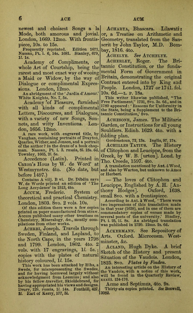 newest and choisest Songs a la Mode, both amorous and jovial. London, 1669. 12mo. With frontis- piece, 10s. to 15s. Frequently reprinted. Edition 1671, Nassau, Pt. i. 6, 14s. 1681. Stanley, 679, 11. Is. Academy of Compliments, or whole Art of Courtship, being the rarest and most exact way of wooing a Maid or Widow, by the way of Dialogue or complimental Expres- sions. London, 12mo. An abridgment of the ' Jardin d’Amour.’ White Knights, No. 7, 5s. Academy ^of Pleasure, fUrnished with all kinds of comphmental Letters, Discourses, and Dialogues, with a variety of new Songs, Son- nets, and witty Inventions. Lon- don, 1656. 12mo. A rare work, with engraved title, by Vaughan, containing portraits of Drayton, Quarles, Wither, and Jonson, and a portrait of the author ? in the dress of a book chap- man. Nassau, Pt. i. 3. russia, 81.18s. 6d. I’ownley, 1665, 21. 5s. Accedence (Latin). Printed in Caxon’s Hous by W. de Word’ at Westmynstre. 4to. (No date, but before 1497.) Contains A viij. B vi. Dr. Dibdin says W. de Worde printed an edition of 'The Long Accydence’ in 1513, 4to. Accum, Frederic. System of theoretical and practical Chemistry. London, 1803. 8vo. 2 vols. 10s. Of this edition there were a few copies printed on paper manufactui’ed from straw. Accum published many other treatises on Chemistry, Mineralogy, &c., mostly com- pilations from other works. Acebbi, Joseph. Travels through Sweden, Ilnland, and Lapland, to the North Cape, in the years 1798 and 1799. London, 1802. 4to. 2 vols. with 17 engravings, 17 5s.; copies with the plates of natural history coloured, 17 15s. This work has been attacked by Rihs, a Swede, for misrepresenting the Swedes, and for having borrowed largely without acknowledgment from Leemius; and also by his fellow-traveller, Skioldebrand, for having appropriated his views and designs. Drury, 129. russia, 11. 14s. Fouthill, 427, il. Earl of Kerry, 177, 31, Acharta, Bhascara. Lilawatij or, a Treatise on Arithmetic and Greometry, translated from the San- scrit by John Taylor, M.D. Bom- bay, 1816. 4to. Achelte. See Atchelte. Acheelet, Eoger. The Bri- tannic Constitution, or the funda- mental Form of Grovemment in Britain, demonstrating the original Contract entered into by King and People. London, 1727 orl741.fol. 10s. 6d.—L. P. 18s. This writer likewise published, “The Free Parliament,” 1731, 8vo. 3s. 6d., and in 1780 appeared: ‘ Reasons for Uniformity in the State, being a Supplement to the Bri- tannic Constitution,’ 8vo. Achesone, James. The Mihtarie Grarden, or Instructions for all young Souldiers. Edinb. 1629. 4to. with a folding plan. Gordonstoun, 72,13s. Inglis, 97,17s. Achilles Tatitjs. The History of Chtophon and Leucippe, from the Greek, by W. B. [urton]. Lond. by Tho. Creede, 1597. 4to. A translation mentioned by Ant. a Wood, and also by Warton, but unknown to Ames or Herbert. — The loves of Chtophon and Leucippe, Enghshed by A. H. [An- thony Hodges]. Oxford, 1638. small 8vo. with a frontispiece. According to Ant. k Wood, ‘ There were two impressions of this translation made in that year (1638), and in one of them are commendatory copies of verses made by several poets of the university.’ Bindley, Pt. i. 25, li. 8s. An abridged translation was published in 1720. 12mo. 2s. 6d. Ackeemann. See Bepository of Arts. Oxford. Microcosm. West- minster, &c. Aclakd, Hugh Dyke. A brief Sketch of the History and present Situation of the Vaudois. London, 1825. 8vo, Plates by Finden. An interesting article on the History of the Vaudois, with a notice of this work, will be found in the Quarterly Review, xxxiii. 134-176. Acme and Septimus, 4to. 9s. Thirty-six copies printed. See Boswell, 3082.