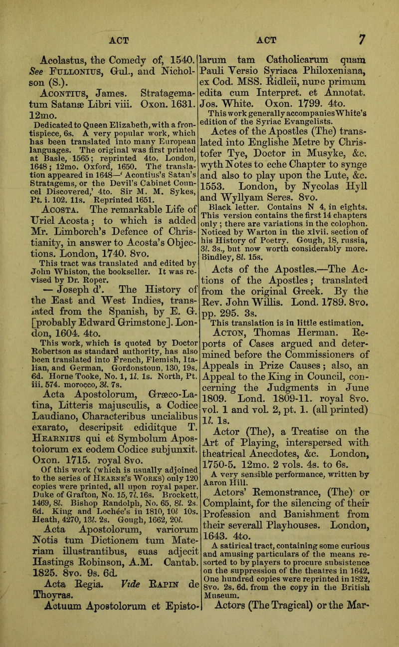 Acolastus, the Comedy of, 1540. See PuLLONius, Gul., and Nichol- son (S.). AcoNTirs, James. Stratagema- tum Satanse Libri viii. Oxon. 1631. 12mo. Dedicated to Queen Elizabeth, with a fron- tispiece, 6s. A very popular work, which has been translated into many European languages. The original was first printed at Basle, 1565; reprinted 4to. London, 1648; 12mo. Oxford, 1650. The transla- tion appeared in 1648—' Acontius’s Satan’s Stratagems, or the Devil’s Cabinet Conn- cel Discovered,’ 4to. Sir M. M. Sykes, Pt. i. 102. 11s. Reprinted 1651. Acosta. The remarkable Life of Uriel Acosta; to which is added Mr. Limborch’s Defence of Chris- tianity, in answer to Acosta’s Objec- tions. London, 1740. 8vo. This tract was translated and edited by John Whiston, the bookseller. It was re- vised by Dr. Roper. — Joseph d’. The History of the East and West Indies, trans- lated from the Spanish, by E. O. [probably Edward Orimstone]. Lon- don, 1604. 4to. This work, which is quoted by Doctor Robertson as standard authority, has also been translated into French, Flemish, Ita- lian, and German, Gordonstoun, 130, 19s. 6d. Horne Tooke, No. 1,11. Is. North, Pt. iii. 574. morocco, 3^. 7s. Acta Apostolorum, Urseco-La- tina, Litteris majuscuhs, a Codice Laudiano, Characteribus unciahbus exarato, deseripsit ediditque T. Heabnius qui et Symbolum Apos- toiorum ex eodem Codice subjunxit. Oxon. 1715. royal 8vo. Of this work (which is usually adjoined to the series of Heaene’s 'Works) only 120 copies were printed, all upon royal paper. Duke of Grafton, No. 15,71.16s. Brockett, 1469, 8i!. Bishop Randolph, No. 65, 81. 2s. 6d. King and Lochde’s in 1810, lOZ 10s. Heath, 4270, 13(. 2s. Gough, 1662, 20^. Acta Apostolorum, variorum Notis turn Dictionem turn Mate- riam illustrantibus, suas adjecit Hastings Robinson, A.M. Cantab. 1825. 8vo. 9s. 6d. Acta Regia. Vide Rapen de Gfhoypas. Aetuum Apostolorum et Episto- larum tarn Catholicarum quam Pauh Yersio Syriaca Philoxeniana, ex Cod. MSS. Ridleii, nunc primum edita cum Interpret, et Annotat. Jos. White. Oxon. 1799. 4to. This work generally accompanies White’s edition of the Syriac Evangelists. Actes of the Apostles (The) trans- lated into Enghshe Metre by Chris- tofer Tye, Doctor in Musyke, &c. wyth Notes to eche Chapter to synge and also to play upon the Lute, &c. 1553. London, by Nycolas Hyll and Wyllyam Seres. 8vo. Black letter. Contains N 4, in eights. This version contains the first 14 chapters only ; there are variations in the colophon. Noticed by Warton in the xlvii. section of his History of Poetry. Gough, 18, russia, 31. 3s., but now worth considerably more. Bindley, 81. 15s. Acts of the Apostles.—The Ac- tions of the Apostles; translated from the original G-reek. By the Rev. John WiUis. Lond. 1789. 8vo. pp. 295. 3s. This translation is in little estimation. Acton, Thomas Herman. Re- ports of Cases argued and deter- mined before the Commissioners of Appeals in Prize Causes; also, an Appeal to the Bung in Council, con- cerning the Judgments in June 1809. Lond. 180^9-11. royal 8vo. vol. 1 and voL 2, pt. 1. (all printed) 1^. Is. Actor (The), a Treatise on the Art of Playing, interspersed with theatrical j^ecdotes, &c. London, 1750-5. 12mo. 2 vols. 4s. to 6s. A very sensible performance, written by Aaron Hill. Actors’ Remonstrance, (The) or Complaint, for the silencing of their Profession and Banishment from their several! Playhouses. London, 1643. 4to. A satirical tract, containing some curious and amusing particulars of the means re- sorted to by players to procure subsistence on the suppression of the theatres in 1642. One hundred copies were reprinted in 1822, 8vo. 2s. 6d. from the copy in the British Museum. Actors (The Tragical) or the Mar-