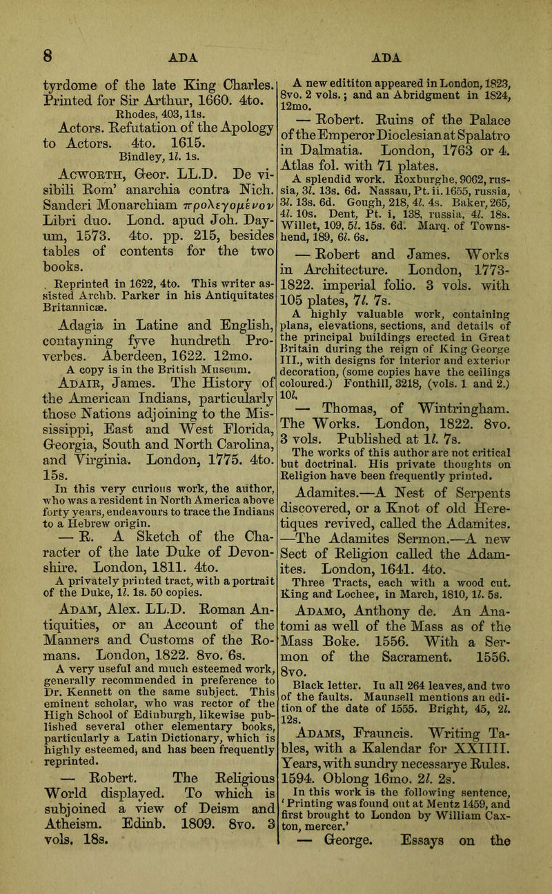 tyrdome of the late King Charles. Printed for Sir Arthur, 1660. 4to. Rhodes, 403,11s. Actors. Eefutation of the Apology to Actors. 4to. 1615. Bindley, 11. Is. Acworth, Greor. LL.D. De vi- sibili Kom’ anarchia contra Nich. Sanderi Monarchiam TvpoXiyojxkvov Libri duo. Lond. apud Job. Day- um, 1573. 4to. pp. 215, besides tables of contents for the two books. . Reprinted in 1622, 4to. This writer as- sisted Archh. Parker in his Antiquitates Britannicae. Adagia in Latine and Engbsh, contayning fyre hundretb Pro- verbes. Aberdeen, 1622. 12mo. A copy is in the British Museum. Adair, James. The History of the American Indians, particularly those Nations adjoining to the Mis- sissippi, East and West Florida, G-eorgia, South and North Carolina, and Yuginia. London, 1775. 4to. 15s. In this very curious work, the author, who was a resident in North America above forty years, endeavours to trace the Indians to a Hebrew origin. — E. A Sketch of the Cha- racter of the late Duke of Devon- shire. London, 1811. 4to. A privately printed tract, with a portrait of the Duke, 11. Is. 50 copies. Adam, Alex. LL.D. Eoman An- tiquities, or an Account of the Manners and Customs of the Ho- mans. London, 1822. 8vo. 6s. A very useful and much esteemed work, generally recommended in preference to Dr. Kennett on the same subject. This eminent scholar, who was rector of the High School of Edinburgh, likewise pub- lished several other elementary hooks, particularly a Latin Dictionary, which is highly esteemed, and has been frequently reprinted. — Eobert. The Eeligious World displayed. To which is subjoined a view of Deism and Atheism. Edinb. 1809. 8vo. 3 vols, 18s. A new edititon appeared in London, 182.3, 8vo. 2 vols.; and an Abridgment in 1824, 12mo. — Eobert. Euins of the Palace of theEmperorDioclesianat Spalatro in Dalmatia. London, 1763 or 4. Atlas fob with 7l plates. A splendid work. Roxburghe, 9062, rus- sia, 3Z. 13s. 6d. Nassau, Pt. ii. 1655, russia, 3Z. 13s. 6d. Gough, 218, 4Z. 4s. Baker, 265, il. 10s. Dent, Pt. i, 138, russia, 4Z. 18s. Willet, 109, 51. 15s, 6d. Marq. of Towns- hend, 189, Ql. 6s. — Eobert and James. Works in Architecture. London, 1773- 1822. imperial folio. 3 vols. with 105 plates, 77 7s. A highly valuable work, containing plans, elevations, sections, and details of the principal buildings erected in Great Britain during the reign of King George III., with designs for Interior and exterior decoration, (some copies have the ceilings coloured.) Fonthill, 3218, (vols. 1 and 2.) lOZ. — Thomas, of Wintringham. The Works. London, 1822. 8vo. 3 vols. Published at 17 7s. The works of this author are not critical but doctrinal. His private thoughts on Religion have been frequently printed. Adamites.—^A Nest of Serpents discovered, or a Knot of old Here- tiques revived, called the Adamites. —The Adamites Sermon.—^A new Sect of Eehgion called the Adam- ites. London, 1641. 4to. Three Tracts, each with a wood cut. King and Lochee, in March, 1810, 11. 5s. Adamo, Anthony de. An Ana- tomi as well of the Mass as of the Mass Boke. 1556. With a Ser- mon of the Sacrament. 1556. 8vo. Black letter. lu all 264 leaves, and two of the faults. Maunsell mentions an edi- tion of the date of 1555. Bright, 45, 2Z. 12s. Adams, Erauncis. Writing Ta- bles, with a Kalendar for XXIIII. Years, with sundry necessarye Eules. 1594. Oblong 16mo. 27 2s. In this work is the following sentence, ‘ Printing was found out at Mentz 1459, and first brought to London by William Cax- ton, mercer.’ — George. Essays on the