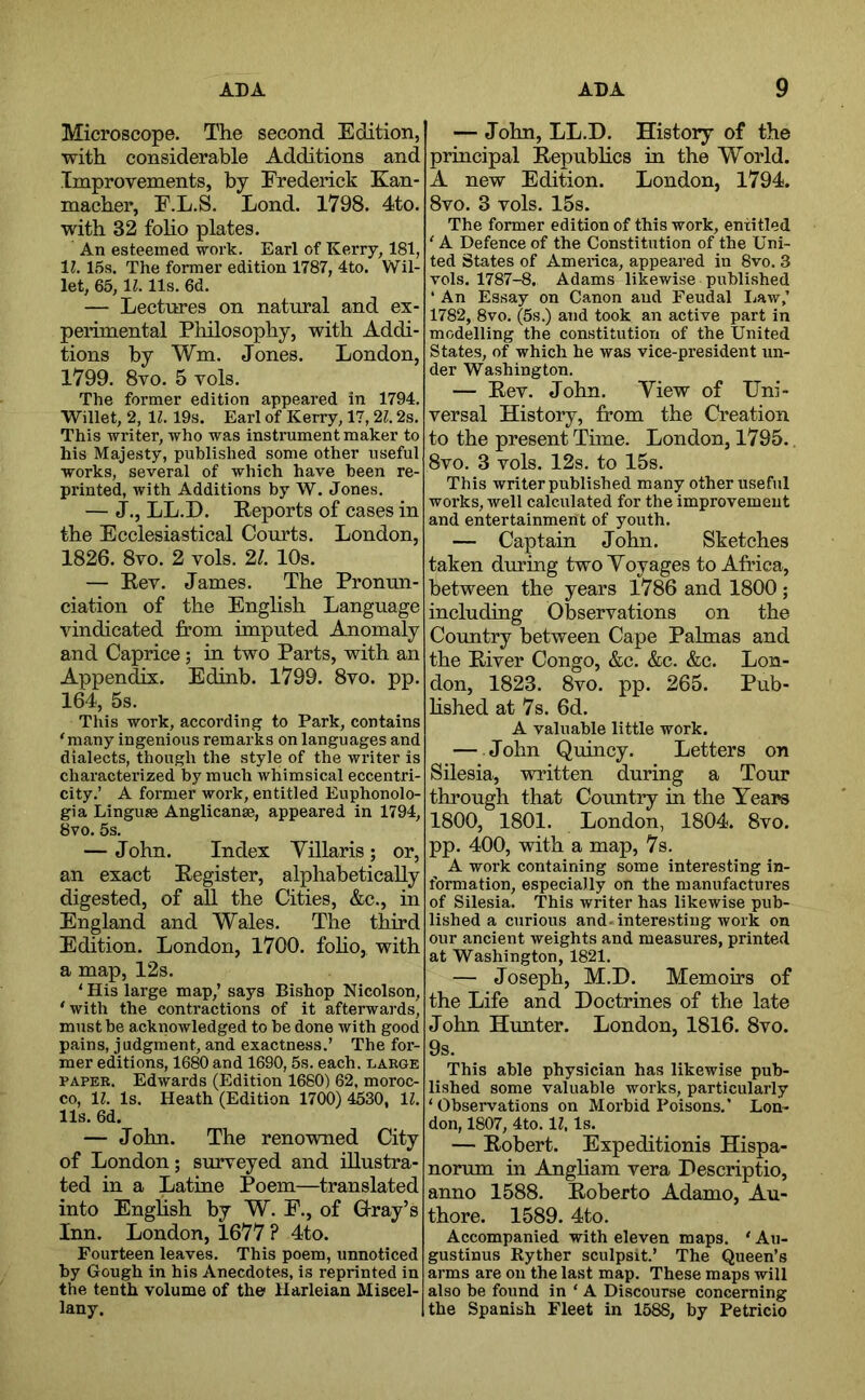 Microscope. The second Edition, with considerable Additions and Improvements, by Frederick Kan- macher, F.L.S. Lond. 1798. 4to. with 32 foho plates. An esteemed work. Earl of Kerry, 181, 11. 15s. The former edition 1787, 4to. Wil- let, 65,11.11s. 6d. — Lectures on natural and ex- perimental Philosophy, with Addi- tions by Wm. Jones. London, 1799. 8vo. 5 vols. The former edition appeared in 1794. Willet, 2, 11.19s. Earl of Kerry, 17,21.2s. This writer, who was instrument maker to his Majesty, published some other useful works, several of which have been re- printed, with Additions by W. Jones. — J., LL.D. Reports of cases in the Ecclesiastical Courts. London, 1826. 8vo. 2 vols. 21. 10s. — Eev. James. The Pronun- ciation of the English Language vindicated from imputed Anomaly and Caprice; in two Parts, with an Appendix. Edinb. 1799. 8vo. pp. 164, 5s. This work, according to Park, contains 'many ingenious remarks on languages and dialects, though the style of the writer is characterized by much whimsical eccentri- city.’ A foi’mer work, entitled Euphonolo- gia Linguse Anglicanse, appeared in 1794, 8vo. 5s. — John. Index Yillaris; or, an exact Register, alphabetically digested, of all the Cities, &c., in England and Wales. The third Edition. London, 1700. foho, with a map, 12s. ' His large map,’ says Bishop Nicolson, 'with the contractions of it afterwards, must be acknowledged to be done with good pains, judgment, and exactness.’ The for- mer editions, 1680 and 1690,5s. each, large PAPER. Edwards (Edition 1680) 62, moroc- co, 1?. Is. Heath (Edition 1700) 4530, 11. 11s. 6d. — John. The renowned City of London; surveyed and illustra- ted in a Latine Poem—translated into English by W. F., of Glray’s Inn. London, 1677 ? 4to. Fourteen leaves. This poem, unnoticed by Gough in his Anecdotes, is reprinted in the tenth volume of the Harleian Miscel- lany. — John, LL.D, History of the principal Repubhcs in the World. A new Edition. London, 1794. 8vo. 3 vols. 15s. The former edition of this work, entitled ' A Defence of the Constitution of the Uni- ted States of America, appeared in 8vo. 3 vols. 1787-8. Adams likewise published ‘ An Essay on Canon and Feudal Law,’ 1782, 8vo. (5s.) and took an active part in modelling the constitution of the United States, of which he was vice-president un- der Washington. — Rev. John. Yiew of Uni- versal History, from the Creation to the present Time. London, 1795.. 8vo. 3 vols. 12s. to 15s. This writer published many other useful works, well calculated for the improvement and entertainment of youth. — Captain John. Sketches taken during two Yoyages to Africa, between the years 1786 and 1800 ; including Observations on the Country between Cape Palmas and the River Congo, &c, &c. &c. Lon- don, 1823. 8vo. pp. 265. Pub- hshed at 7s. 6d. A valuable little work. — John Quincy. Letters on Silesia, written during a Tour through that Country in the Years 1800, 1801. London, 1804. 8vo, pp. 400, with a map, 7s. A work containing some interesting in- formation, especially on the manufactures of Silesia. This writer has likewise pub- lished a curious and. interesting work on our ancient weights and measures, printed at Washington, 1821. — Joseph, M.D. Memoirs of the Life and Doctrines of the late John Himter. London, 1816. 8vo. 9s. This able physician has likewise pub- lished some valuable works, particularly ‘Observations on Morbid Poisons.’ Lon- don, 1807, 4to. 11, Is. — Robert. Expeditionis Hispa- norum in Angham vera Descriptio, anno 1588, Roberto Adamo, Au- thore. 1589.4to. Accompanied with eleven maps. ' Au- gustinus Ryther sculpsit.’ The Queen’s arms are on the last map. These maps will also be found in ‘ A Discourse concerning the Spanish Fleet in 1588, by Petricio