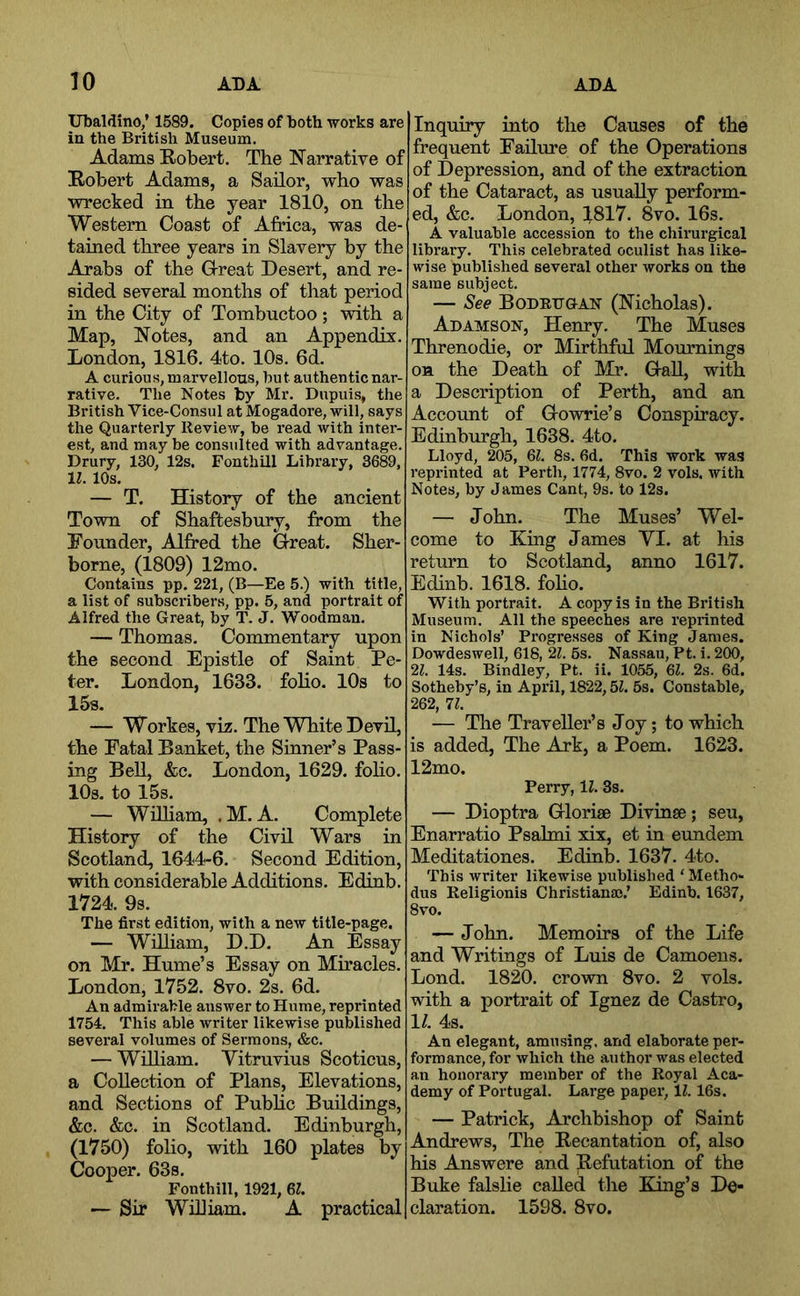 Ubaldino/ 1589. Copies of both works are ia the British Museum. Adams Robert. The Narrative of Robert Adams, a Sailor, who was wrecked in the year 1810, on the Western Coast of Africa, was de- tained three years in Slavery by the Arabs of the Grreat Desert, and re- sided several months of that period in the City of Tombuctoo; with a Map, Notes, and an Appendix. London, 1816. 4to. 10s. 6d. A curious, marvellous, but authentic nar- rative. The Notes by Mr. Dupuis, the British Vice-Consul at Mogadore, will, says the Quarterly Review, be read with inter- est, and may be consulted with advantage. Drury, 130, 12s. Fonthill Library, 3689, 11. 10s. — T. History of the ancient Town of Shaftesbury, from the Founder, Alfred the Great. Sher- borne, (1809) 12mo. Contains pp, 221, (B—Ee 5.) with title, a list of subscribers, pp. 5, and portrait of Alfred the Great, by T. J. Woodman. — Thomas, Commentary upon the second Epistle of Saint Pe- ter. London, 1633. folio. 10s to 15s. — Workes, viz. The White Devil, the Fatal Banket, the Sinner’s Pass- ing Bell, &c. London, 1629. foho. lOs. to 15s. — Wniiam, .M. A. Complete History of the Civil Wars in Scotland, 1644-6. Second Edition, with considerable Additions. Edinb. 1724. 9s. The first edition, with a neAv title-page. — Wdliam, D.D. An Essay on Mr. Hume’s Essay on Miracles. London, 1752. 8vo. 2s. 6d. An admh-able answer to Hume, reprinted 1754. This able writer likewise published several volumes of Sermons, &c. — William. Yitruvius Scotieus, a Collection of Plans, Elevations, and Sections of Pubhc Btdldings, &c. &c. in Scotland. Edinburgh, (1750) folio, with 160 plates by Cooper. 63s. Fonthill, 1921, 6Z. — Sir Wdliam. A practical Inquiry into the Causes of the frequent Failure of the Operations of Depression, and of the extraction of the Cataract, as usually perform- ed, &c. London, 1817. 8vo. 16s. A valuable accession to the chirurgical library. This celebrated oculist has like- wise published several other works on the same subject. — See Bodetjgan (Nicholas). Adamson, Henry. The Muses Threnodie, or Mirthful Mournings on the Death of Mr. GaU, with a Description of Perth, and an Account of Gowrie’s Conspiracy. Edinburgh, 1638. 4to. Lloyd, 205, 6Z, 8s. 6d. This work was reprinted at Perth, 1774, 8vo. 2 vols. with Notes, by James Cant, 9s. to 12s. — John. The Muses’ Wel- come to King James YI. at his return to Scotland, anno 1617. Edinb. 1618. foho. With portrait. A copy is in the British Museum. All the speeches are reprinted in Nichols’ Progresses of King James. Dowdeswell, 616, 21. 6s. Nassau, Pt. i. 200, 21. 14s. Bindley, Pt. ii. 1055, 6Z. 2s. 6d. Sotheby’s, in April, 1822,5Z. 6s. Constable, 262, 11. — The Traveller’s Joy; to which is added, The Ark, a Poem. 1623. 12mo. Perry, 11. 3s. — Dioptra Glorise Divinse; seu, Enarratio Psahni xix, et in eundem Meditationes. Edinb. 1637. 4to. This writer likewise published ‘ Metho- dus Religionis Christiana).’ Edinb. 1637, 8vo. — John. Memoirs of the Life and Writings of Luis de Camoens. Lond. 1820. crown 8vo. 2 vols. with a portrait of Ignez de Castro, 11. 4s. An elegant, amusing, and elaborate per- formance, for which the author was elected an honorary member of the Royal Aca- demy of Portugal. Large paper, IZ. 16s. — Patrick, Archbishop of Saint Andrews, The Recantation of, also his Answere and Refutation of the Buke falslie called the King’s De- claration. 1598. 8vo.