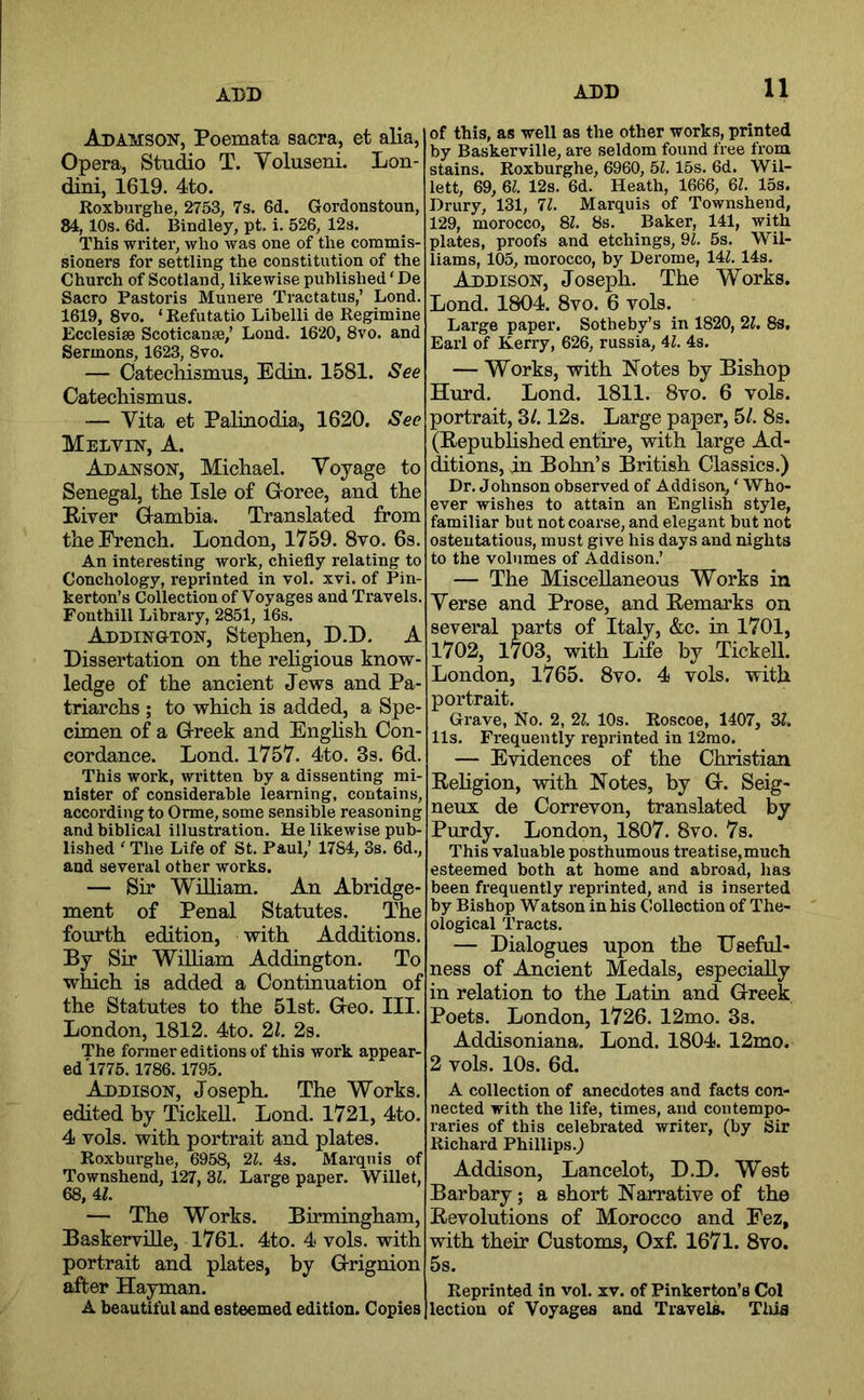 ADD Adamson, Poemata sacra, et alia. Opera, Studio T. Yoluseni. Lon- dini, 1619. 4to. Roxburghe, 2753, 7s. 6d. Gordonstoun, 84, 10s. 6d. Bindley, pt. i. 526, 12s. This -writer, who was one of the commis- sioners for settling the constitution of the Church of Scotland, likewise published ‘ De Sacro Pastoris Munere Tractatus,’ Bond. 1619, 8vo. ‘ Refutatio Libelli de Regimine Ecclesise Scoticanse,’ Loud. 1620, 8vo. and Sermons, 1623, 8vo. — Catechismus, Edin. 1581. See Catechismus. — Yita et Paliuodia, 1620. See Melvin, A. Ad ANSON, Michael. Yoyage to Senegal, the Isle of G oree, and the Biver Q-ambia. Translated from the French. London, 1759. 8vo. 6s. An interesting work, chiefly relating to Conchology, reprinted in vol. xvi. of Pin- kerton’s Collection of Voyages and Travels. Fonthill Library, 2851, 16s. Addington, Stephen, D.D. A Dissertation on the religious know- ledge of the ancient Jews and Pa- triarchs ; to which is added, a Spe- cimen of a G-reek and English Con- cordance. Lond. 1757. 4to. 3s. 6d. This work, written by a dissenting mi- nister of considerable learning, contains, according to Orme, some sensible reasoning and biblical illustration. He likewise pub- lished ‘ The Life of St. Paul,’ 1784, 3s. 6d., and sevei’al other works. — Sir William. An Abridge- ment of Penal Statutes. The fourth edition, with Additions. By Sir William Addington. To which is added a Continuation of the Statutes to the 51st. G-eo. III. London, 1812. 4to. 21. 2s. The former editions of this work appear- ed 1775. 1786.1795. Addison, Joseph. The Works, edited by TiekeU. Lond. 1721, 4to. 4 vols. with portrait and plates. Roxbui-ghe, 6958, 21. 4s. Marquis of Townshend, 127, SI. Large paper. Willet, 68, 4L — The Works. Birmingham, Baskerville, 1761. 4to. 4 vols. with portrait and plates, by G-rignion after Hayman. A beautiful and esteemed edition. Copies of this, as well as the other works, printed by Baskerville, are seldom found free from stains. Roxburghe, 6960, 51.15s. 6d. Wil- lett, 69, 61. 12s. 6d. Heath, 1666, 61. 15s. Drury, 131, 71. Marquis of Townshend, 129, morocco, 81. 8s. Baker, 141, with plates, proofs and etchings, Ql. 5s. Wil- liams, 105, morocco, by Derome, lU. 14s. Addison, Joseph. The Works. Lond. 1804. 8vo. 6 vols. Large paper. Sotheby’s in 1820, 21, 8s, Earl of Kerry, 626, russia, 41. 4s. — Works, with Notes by Bishop Hurd. Lond. 1811. 8vo. 6 vols. portrait, 3/. 12s. Large paper, 5/. 8s. (Republished entme, with large Ad- (fttions, in Bohn’s British Classics.) Dr. Johnson observed of Addison, ‘ Who- ever wishes to attain an English style, familiar but not coarse, and elegant but not ostentatious, must give his days and nights to the volumes of Addison.’ — The Miscellaneous Works in Yerse and Prose, and Remarks on several parts of Italy, &c. in 1701, 1702, 1703, with Life by TickeU. London, 1765. 8vo. 4 vols. with portrait. Grave, No. 2, 21. 10s. Roscoe, 1407, 31. 11s. Frequently reprinted in 12mo. — Evidences of the Christian Rehgion, with Notes, by G. Seig- neux de Correvon, translated by Purdy. London, 1807. 8vo. 7s. This valuable posthumous treatise,much esteemed both at home and abroad, has been frequently reprinted, and is inserted by Bishop Watson in his Collection of The- ological Tracts. — Dialogues upon the Useful- ness of Ancient Medals, especially in relation to the Latin and Greek Poets. London, 1726. 12mo. 3s. Addisoniana. Lond. 1804. 12mo. 2 vols. 10s. 6d. A collection of anecdotes and facts con- nected with the life, times, and contempo- raries of this celebrated writer, (by Sir Richard Phillips.^ Addison, Lancelot, D.D. West Barbary; a short Narrative of the Revolutions of Morocco and Fez, with their Customs, Oxf. 1671. 8vo. 5s. Reprinted in vol. xv. of Pinkerton’s Col lection of Voyages and Travels. This