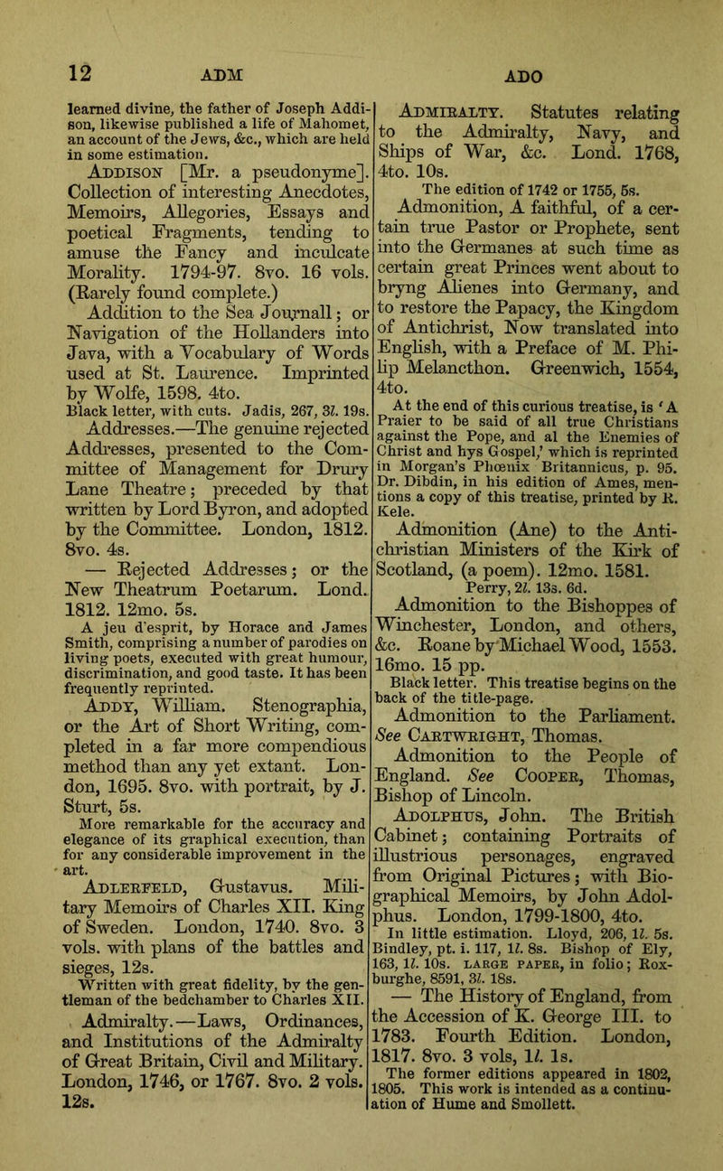 learned divine, the father of Joseph Addi- son, likewise published a life of Mahomet, an account of the Jews, &c., which are held in some estimation. Addison [Mr. a pseudonyme]. Collection of interesting Anecdotes, Memoirs, Allegories, Essays and poetical Fragments, tending to amuse the Fancy and inculcate Morality. 1794-97. 8vo. 16 vols. (Karely found complete.) Addition to the Sea Jou.rnall; or Navigation of the Hollanders into Java, with a Yocabulary of Words used at St. Laurence. Imprinted by Wolfe, 1598. 4to. Black letter, with cuts. Jadis, 267, Zl. 19s. Addresses.—The genuine rejected Addresses, presented to the Com- mittee of Management for Drury Lane Theatre; preceded by that written by Lord Byron, and adopted by the Committee. London, 1812. 8vo. 4s. — Rejected Addresses; or the New Theatrum Poetarum. Lond. 1812. 12mo. 5s. A jeu d’esprit, by Horace and James Smith, comprising a number of parodies on living poets, executed with great humour, discrimination, and good taste. It has been frequently reprinted. Addy, Wilham. Stenographia, or the Art of Short Writing, com- pleted in a far more compendious method than any yet extant. Lon- don, 1695. 8vo. with portrait, by J. Sturt, 5s. More remarkable for the accuracy and elegance of its graphical execution, than for any considerable improvement in the art. Adleepeld, Grustavus. Mili- tary Memoirs of Charles XII. King of Sweden. London, 1740. 8vo. 3 vols. with plans of the battles and sieges, 12s. Written with great fidelity, by the gen- tleman of the bedchamber to Charles XII. Admiralty.—Laws, Ordinances, and Institutions of the Admiralty of G-reat Britain, Civil and Mihtary. London, 1746, or 1767. 8vo. 2 vols. 12s. Admiealty. Statutes relating to the Admiralty, Navy, and Ships of War, &c. Lond. 1768, 4to. 10s. The edition of 1742 or 1755, 6s. Admonition, A faithful, of a cer- tain true Pastor or Prophete, sent into the Germanes at such time as certain great Princes went about to bryng .AKenes into Germany, and to restore the Papacy, the Kingdom of Antichrist, Now translated into Enghsh, with a Preface of M. Phi- hp Melancthon. Greenwich, 1554, 4to. At the end of this curious treatise, is ' A Praier to be said of all true Christians against the Pope, and al the Enemies of Christ and hys Gospel,’ which is reprinted in Morgan’s Phoenix Britannicus, p. 95. Dr. Dibdin, in his edition of Ames, men- tions a copy of this treatise, printed by K. Kele. Admonition (Ane) to the Anti- christian Ministers of the Kirk of Scotland, (a poem). 12mo. 1581. Perry, 21. 13s. 6d. Admonition to the Bishoppes of Winchester, London, and others, &c. Eoaneby Michael Wood, 1553. 16mo. 15 pp. Black letter. This treatise begins on the back of the title-page. Admonition to the Parhament. See Caetweight, Thomas. Admonition to the People of England. See Coopee, Thomas, Bishop of Lincoln. Adolphus, John. The British Cabinet; containing Portraits of illustrious personages, engraved from Original Pictures; with Bio- graphical Memoirs, by John Adol- phus. London, 1799-1800, 4to. In little estimation. Lloyd, 206, 11. 5s. Bindley, pt. i. 117, 11. 8s. Bishop of Ely, 163, 11. 10s. LARGE PAPER, in folio; Rox- burghe, 8591, Zl. 18s. — The History of England, from the Accession of K. George III. to 1783. Fourth Edition. London, 1817. 8vo. 3 vols, 1/. Is. The former editions appeared in 1802, 1805. This work is intended as a continu- ation of Hume and Smollett.