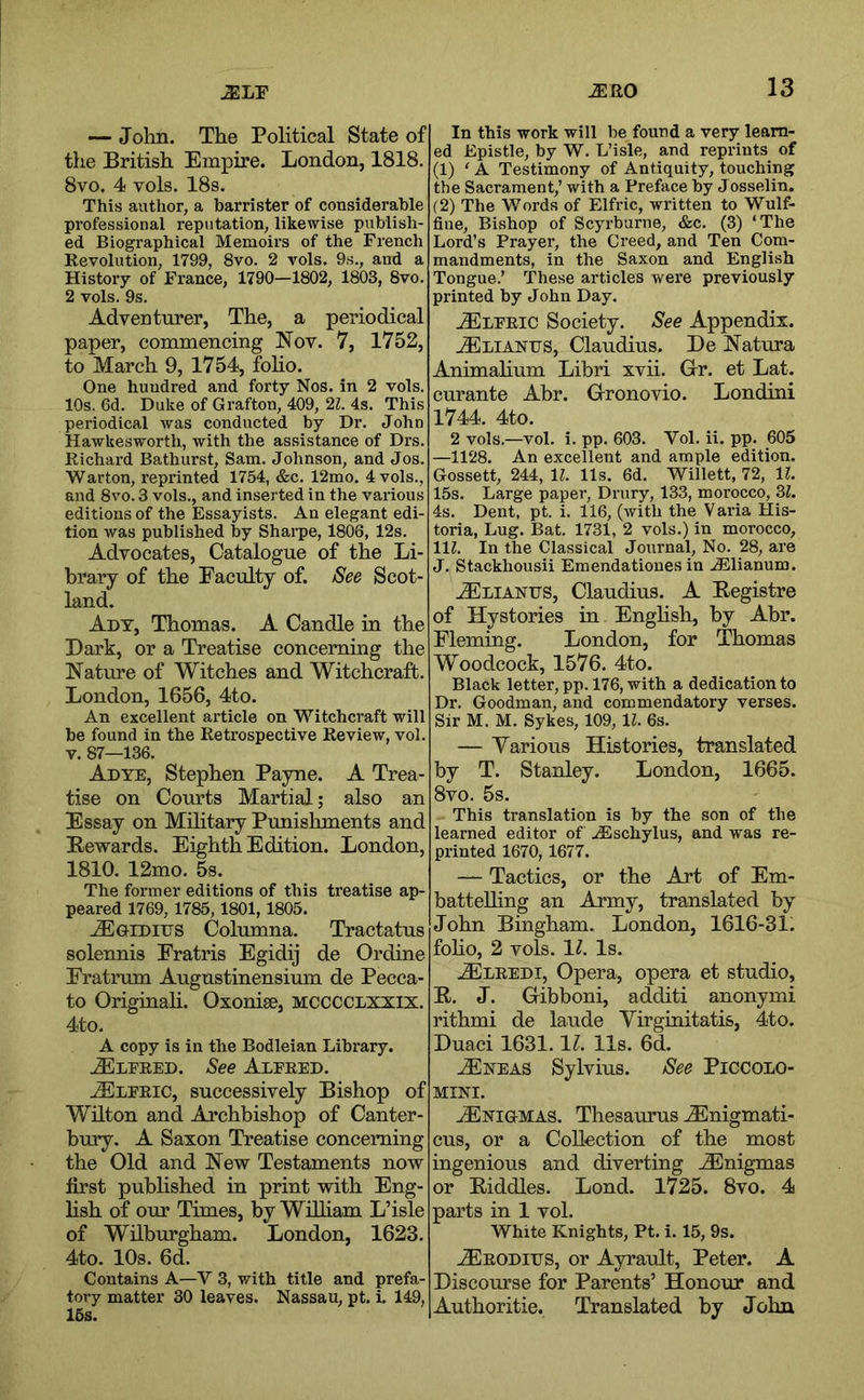 — John. The Political State of the British Empire. London, 1818. 8vo. 4 vols. 18s. This author, a barrister of considerable professional reputation, likewise publish- ed Biographical Memoirs of the French Revolution, 1799, 8vo. 2 vols. 9s., and a History of France, 1790—1802, 1803, 8vo. 2 vols. 9s. Adventurer, The, a periodical paper, commencing Nov. 7, 1752, to March 9, 1754, foho. One hundred and forty Nos. in 2 vols. 10s. 6d. Duke of Grafton, 409, 21. 4s. This periodical was conducted by Dr. John Hawkesworth, with the assistance of Drs. Richard Bathurst, Sam. Johnson, and Jos. Warton, reprinted 1754, &c. 12mo. 4 vols., and 8vo. 3 vols., and inserted in the various editions of the Essayists. An elegant edi- tion was published by Sharpe, 1806, 12s. Advocates, Catalogue of the Li- brary of the Faculty of. See Scot- land. Ady, Thomas. A Candle in the Dark, or a Treatise concerning the Nature of Witches and Witchcraft. London, 1656, 4to. An excellent article on Witchcraft will be found in the Retrospective Review, vol. V. 87—136. Adye, Stephen Payne. A Trea- tise on Courts Martial; also an Essay on Military Punishments and Rewards. Eighth Edition. London, 1810. 12mo. 5s. The former editions of this treatise ap- peared 1769, 1785, 1801,1805. ^GiDius Columna. Tractatus solennis Eratris Egidij de Ordine Fratrum Augustinensium de Pecca- to Originali. Oxonise, mcccclxxix, 4to. A copy is in the Bodleian Library. Alfred. See Alfred. Cleric, successively Bishop of WHton and Archbishop of Canter- bury. A Saxon Treatise concerning the Old and New Testaments now first pubhshed in print with Eng- lish of our Times, by Wdliam L’isle of Wilburgham. London, 1623. 4to. 10s. 6d. Contains A—V 3, with title and prefa- tory matter 30 leaves. Nassau, pt. i 149, 15s. In this work will be found a very learn- ed Epistle, by W. L’isle, and reprints of (1) ‘ A Testimony of Antiquity, touching the Sacrament,’ with a Preface by Josselin. (2) The Words of Elfric, written to Wulf- fine. Bishop of Scyrburne, &c. (3) ‘The Lord’s Prayer, the Creed, and Ten Com- mandments, in the Saxon and English Tongue.’ 'These articles were previously printed by John Day. ./Elfric Society. See Appendix. tElianus, Claudius. De Natura Animahum Libri xvii. Glr. et Lat. curante Abr. Gronovio. Londini 1744. 4to. 2 vols.—vol. i. pp. 603. Vol. ii. pp. 605 —1128. An excellent and ample edition. Gossett, 244, 11. 11s. 6d. Willett, 72, 11. 15s. Large paper, Drury, 133, morocco, 3^. 4s. Dent, pt. i. 116, (with the Varia His- toria, Lug. Bat. 1731, 2 vols.) in morocco, 111. In the Classical Journal, No. 28, are J. Stackhousii Emendatioues in .iElianum. uElianus, Claudius. A Registre of Hystories in English, by Abr. Fleming. London, for Thomas Woodcock, 1576. 4to. Black letter, pp. 176, with a dedication to Dr. Goodman, and commendatory verses. Sir M. M. Sykes, 109, 11. 6s. — Yarious Histories, translated by T. Stanley. London, 1665. 8vo. 5s. This translation is by the son of the learned editor of ..lEschylus, and was re- printed 1670, 1677. — Tactics, or the Art of Em- battelhng an Army, translated by John Bingham. London, 1616-31. foho, 2 vols. \l. Is. .^LREDi, Opera, opera et studio, R. J. Oibboni, additi anonymi rithmi de laude Yirginitatis, 4to. Duaci 1631.11. 11s. 6d. ^NEAS Sylvius. See Piccolo- mini. ./Enigmas. Thesaurus ^nigmati- cus, or a Collection of the most ingenious and diverting .Enigmas or Riddles. Lond. 1725. 8vo. 4 parts in 1 vol. White Knights, Pt. i. 15, 9s. ^RODiiJS, or Ayrault, Peter. A Discourse for Parents’ Honour and Authoritie. Translated by John