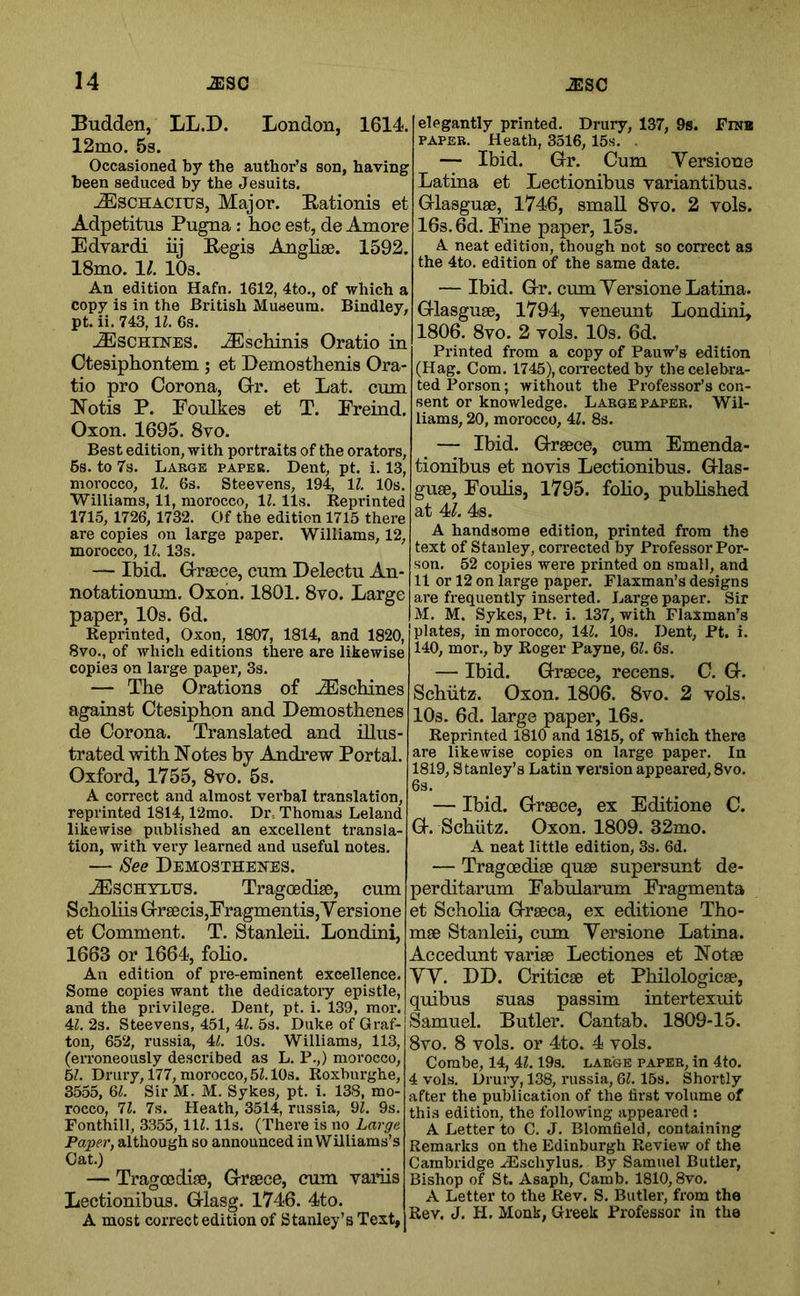 Budden, LL.D. London, 1614. 12mo. 5s. Occasioned by the author’s son, having been seduced by the Jesuits. .^SCHACirs, Major. E-ationis et Adpetitns Pugna; hoc est, de Amore Edyardi iij Eegis Anglise. 1592. 18mo. 11. lOs. An edition Hafn. 1612, 4to., of which a copy is in the British Museum. Bindley, pt. ii. 743, \l. 6s. ^SCHINES. ..Eschinis Oratio in Ctesiphontem ; et Demosthenis Ora- tio pro Corona, Grr. et Lat. cum Notis P. Foulkes et T. Freind. Oxon. 1695. 8vo. Best edition, with portraits of the orators, 6s. to 7s. Large paper. Dent, pt. i. 13, morocco, IZ. 6s. Steevens, 194, 11. 10s. ■Williams, 11, morocco, 11. 11s. Reprinted 1715, 1726, 1732. Of the edition 1715 there are copies on large paper. Williams, 12, morocco, 1?. 13s. — Ibid. G-raece, cum Delectu An- notationum. Oxon. 1801. 8vo. Large paper, 10s. 6d. Reprinted, Oxon, 1807, 1814, and 1820, 8vo., of which editions there are likewise copies on large papei’, 3s. — The Orations of iEschines against Ctesiphon and Demosthenes de Corona. Translated and illus- trated with Notes by Andrew Portal. Oxford, 1755, 8to. 5s. A correct and almost verbal translation, reprinted 1814,12mo. Dr, Thomas Leland likewise published an excellent transla- tion, with very learned and useful notes. — See Demosthejtes. ^SCHTLiJS. Tragoedise, cum Scholiis Gr8ecis,Fragmentis, V ersione et Comment. T. Stanleii. Londini, 1663 or 1664, foHo. An edition of pre-eminent excellence. Some copies want the dedicatory epistle, and the privilege. Dent, pt. i. 139, mor. 4Z. 2s. Steevens, 451, 4L 5s. Duke of Graf- ton, 652, russia, U. 10s. Williams, 113, (erroneously described as L. P.,) morocco, bl. Drury, 177, morocco, 52.10s. Roxburghe, 3555, 62. Sir M. M. Sykes, pt. i. 138, mo- rocco, 72. 7s. Heath, 3514, russia, 92. 9s. Fonthill, 3355, 112.11s. (There is no Large Paper, although so announced in Williams’s Cat.) — Tragcedise, (xrsece, cum variis Lectionibus. Grlasg. 1746. 4to. A most correct edition of Stanley’s Text, elegantly printed. Drury, 137, 9s. Fraa PAPER. Heath, 3516, 15s. . — Ibid. Gr. Cum Versione Latina et Lectionibus rariantibus. Glasguae, 1746, small 8vo. 2 vols. 16s. 6d. Fine paper, 15s. A neat edition, though not so correct as the 4to. edition of the same date. — Ibid. G-r. cum yersione Latina. G-lasguae, 1794, veneunt Londini, 1806. 8vo. 2 vols. 10s. 6d. Printed from a copy of Pauw’s edition (Hag. Com. 1745), coiTected by the celebra- ted Person; without the Professor’s con- sent or knowledge. Large paper. Wil- liams, 20, morocco, 42. 8s. — Ibid. G-rsece, cum Emenda- tionibus et no vis Lectionibus. G-las- guse, Foulis, 1795. foho, pubhshed at 4^. 4s. A handsome edition, printed from the text of Stanley, corrected by Professor Per- son. 52 copies were printed on small, and 11 or 12 on large paper. Flaxman’s designs ai’e frequently inserted. Large paper. Sir M. M. Sykes, Pt. i. 137, with Flaxman’s plates, in morocco, 142. 10s. Dent, Pt. i. 140, mor., by Roger Payne, 62. 6s. — Ibid. Grsece, recens. C. G-. Schiitz. Oxon. 1806. 8vo. 2 vols. 10s. 6d. large paper, 16s. Reprinted 1810 and 1815, of which there are likewise copies on large paper. In 1819, Stanley’s Latin version appeared, 8vo. — Ibid, (xrsece, ex Editione C. G-. Schiitz. Oxon. 1809. 32mo. A neat little edition, 3s. 6d. — Tragoedise quse supersunt de- perditarum Fabularum Fragmenta et Schoha G-rseca, ex editione Tho- mse Stanleii, cum Yersione Latina. Accedunt varise Lectiones et Not® yy. DD. Critic® et Philologic®, quibus suas passim intertexuit Samuel. Butler. Cantab. 1809-15. 8vo. 8 vols. or 4to. 4 vols. Combe, 14, 42.19s. large paper, in 4to. 4 vols. Drury, 138, russia, 62.15s. Shortly after the publication of the first volume of thi.s edition, the following appeared : A Letter to C. J. Blomfield, containing Remarks on the Edinburgh Review of the Cambridge Hischylus. By Samuel Butler, Bishop of St. Asaph, Camb. 1810,8vo. A Letter to the Rev. S. Butler, from the Rev. J. H. Monk, Greek Professor in the