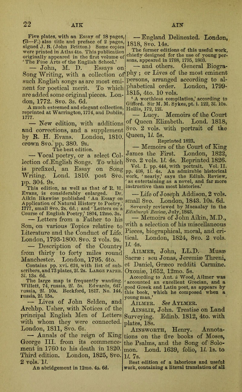 Fi-ve plates, with an Essay of 18 pages, tB—F.) also title and preface of 2 pages, signed J. B. (John Britton.) Some copies were printed in Atlas 4to. This publication originally appeared in the first volume of ‘ The Fine Arts of the English School.’ — John, M. D. Essays on Song Writing, with a collection oi such Enghsh songs as are most emi- nent for poetical merit. To which are added some original pieces. Lon- don, 1772. 8vo. 3s. 6d. A much esteemed and elegant collection, reprinted at Warrington, 1774, and Dublin, 1777. — New edition, with additions and corrections, and a supplement by K. H. Evans. London, 1810. crown 8vo. pp. 380. 9s. The best edition. — Vocal poetry, or a select Col- lection of.English Songs. To which is prefixed, an Essay on Song Writing. Lond. 1810. post 8vo. pp. 304. 9s. This edition, as well as that of R. H, Evans, is considerably enlarged. Dr. Aikin likewise published ‘ An Essay on Application of Natural History to Poetry,’ 1777, small 8vo. 2s. 6d.; and ' Letters on a Course of English Poetry,’ 1804, 12mo. 3s. — Letters from a Father to his Son, on various Topics relative to Literature and the Conduct of Life. London, 1793-1800. 8vo. 2 vols. 9s. — Description of the Country from thirty to forty miles round Manchester. London, 1795. 4to. Contains pp. xvi. 624, with list of sub- scribers, and 73 plates, ‘2.1.2s. Large paper. SI. 13s. 6d. The large map is frequently wanting. Willett, 74, russia, 21. 5s. Edwards, 647, russia, ‘21. lOs. Beckford, 1817. No. 144, russia, 21. 15s. — Lives of John Selden, and Archbp. Usher, with Notices of the principal English Men of Letters with whom they were connected. London, 1811, 8vo. 6s. — Annals of the reign of King George III. from its commence- ment in 1760 to his death in 1820. Third edition. London, 1825, 8vo. 2 vols. 1/. An abridgement in 12mo. 4s. 6d. — England Dehneated. London, 1818, 8vo. 14s. The former editions of this useful work, chiefly designed for the use of young per- sons, appeared in 1788, 1795,1803. — and others. General Biogra- phy ; or Lives of the most eminent persons, arranged according to al- phabetical order. London, 1799- 1815, 4to. 10 vols. ‘ A worthless compilation,’ according to Gifford. Sir M. M. Sykes.pt. i. 122, SI. 10s. Hollis, 172, 121. — Lucy. Memoirs of the Court of Queen Elizabeth. Lond. 1818, 8vo. 2 vols. with portrait of the Queen, 1/. 5s. Reprinted 1823. — Memoirs of the Court of King James the First. London, 1822, 8vo. 2 vols. 11. 4s. Reprinted 1826. Vol. I. pp. 444, with portrait. Vol. II. pp. 408, IL 4s. An admirable historical work, ‘nearly,’ says the Edinb. Review, ‘ as entertaining as a novel, and far more instructive than most histories.’ — Life of Joseph Addison, 2 vols. small 8vo. London, 1843. 10s. 6d. Severely reviewed by Macaulay in the Edinburgh Review, July, 1843. — Memoirs of John Aikin, M.D., with a selection of his miscellaneous Pieces, biographical, moral, and cri- tical. London, 1824, 8vo. 2 vols. 1/. 4s. Ailmee, Jolm, LL.D. Musse Saerse : seu Jonas, Jeremiee Threni, et Daniel, Graco redditi Carmine. Oxonise, 1652, 12mo. 5s. According to Ant. a Wood, Ailmer was ‘accounted an excellent Grecian, and a good Greek and Latin poet, as appears by this book, which he composed when a young man.’ Ailmee. See Atlmee. Ainslie, John. Treatise on Land Sm’veying. Edinb. 1812, 4to. with plates, 18s. Ainswoeth, Henry. Annota- tions on the five books of Moses, the Psalms, and the Song of Solo- mon. Lond. 1639, foho, 1/. Is. to 1/. 7s. Best edition of a laborious and useful work, containing a literal translation of all