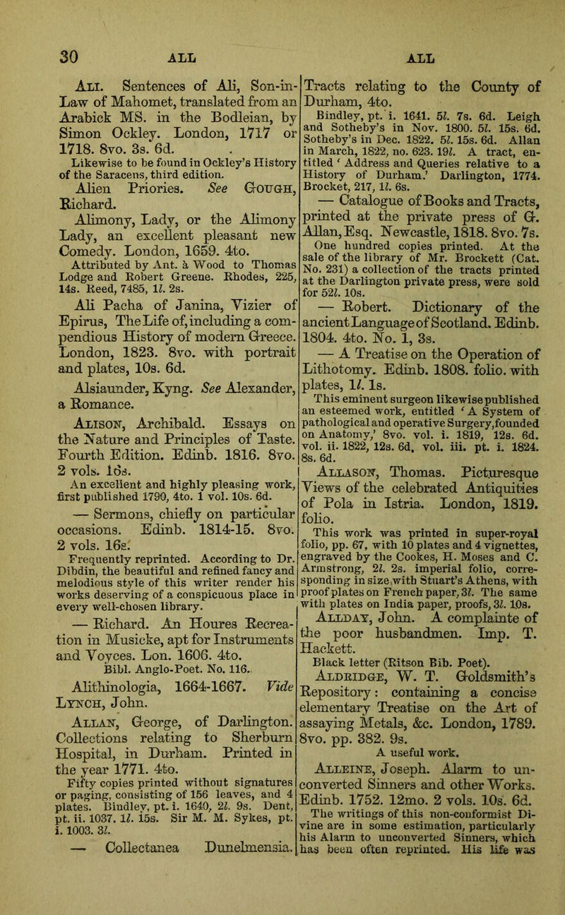 Ali. Sentences of Ali, Son-in- Law of Mahomet, translated from an Arabick MS. in the Bodleian, by Simon Ockley. London, I7l7 or 1718. 8vo. 3s. 6d. Likewise to be found in Ockley’s History of the Saracens, third edition. Alien Priories. See Gough, Richard. Alimony, Lady, or the Alimony Lady, an excellent pleasant new Comedy. London, 1659. 4to. Attributed by Ant. Wood to Thomas Lodge and Robert Greene. Rhodes, 225, 14s. Reed, 7485, \l. 2s. Ali Pacha of Janina, Yizier of Epirus, The Life of, including a com- pendious History of modern Greece. London, 1823. 8vo. with portrait and plates, 10s. 6d. Alsiaunder, Kyng. See Alexander, a Romance. Alison, Archibald. Essays on the iSature and Principles of Taste. Fourth Edition. Edinb. 1816. 8yo. ; 2 vols. Ids. I An excellent and highly pleasing work, first published 1790, 4to. 1 vol. 10s. 6d. — Sermons, chiefly on particular occasions. Edinb. 1814-15. 8vo. 2 vols. 16s. Frequently reprinted. According to Dr. ' Dibdin, the beautiful and refined fancy and melodious style of this writer render his '• works deserving of a conspicuous place in ] every well-chosen library. — Richard. An Houres Recrea- tion in Musicke, apt for Instruments - and Voyces. Lon. 1606. 4to. Bibl. Anglo-Poet. No. 116. Alithinologia, 1664-1667. Vide - Lynch, John. \ Allan, George, of Darlington. ? Collections relating to Sherburn i Hospital, in Durham. Printed in the year 1771. 4to. Fifty copies printed without signatures ( or paging, consisting of 156 leaves, and 4 -i plates. Bindley, pt. i. 1640, 21. 9s. Dent, pt. ii. 1037. IL i5s. Sir M. M. Sykes, pt. i. 1003. 31. ] — Collectanea Dunelmensia. ] • Tracts relating to the County of I Durham, 4to. Bindley, pt. i. 1641. 51. 7s. 6d. Leigh . and Sotheby’s in Nov. 1800. 51. 15s. 6d. Sotheby’s in Dec. 1822. 51.15s. 6d. Allan in March, 1822, no. 623.19Z. A tract, en- titled ' Address and Queries relative to a History of Durham.’ Darlington, 1774. Brocket, 217,11. 6s. — Catalogue ofBooks and Tracts, printed at the private press of G. AUan,Esq. Newcastle, 1818.8vo. 7s. One hundred copies printed. At the sale of the library of Mr. Brockett (Cat. ' No. 231) a collection of the tracts printed ’ at the Darlington private press, were sold ^ for 521.10s. ' — Robert. Dictionary of the ancient Language of Scotland. Edinb. 1804. 4to. No. 1, 3s. — A Treatise on the Operation of Lithotomy. Edinb. 1808. folio, with plates, \l. Is. This eminent surgeon likewise published an esteemed work, entitled ‘ A System of pathological and operative Surgery,founded on Anatomy,’ 8vo. vol. i. 1819, 12s. 6d. vol. ii. 1822, 12s. 6d. vol. iii. pt. i. 1824. 8s. 6d. I Allason, Thomas. Picturesque Views of the celebrated Antiquities of Pola in Istria. London, 1819. folio. This work was printed in super-royal folio, pp. 67, with 10 plates and 4 vignettes, engraved by the Cookes, H. Moses and C. Armstrong, 21. 2s. imperial folio, cori-e- sponding in size,with Stuart’s Athens, with proof plates on French paper, 3(. The same with plates on India paper, proofs, 31. IDs. Allday, John. A complainte of the poor husbandmen. Imp. T. Hackett. Black letter (Ritson Bib. Poet). Aldridge, W. T. Goldsmith’s Repository: containing a concise elementary Treatise on the Art of assaying Metals, &c. London, 1789. 8vo. pp. 382. 9s. A useful work. Alleine, Joseph. Alarm to un- converted Sinners and other Works. Edinb. 1752. 12mo. 2 vols. ].0s. 6d. The writings of this non-conformist Di- vine are in some estimation, particularly his Alarm to unconverted Sinners, which has been often reprinted. His life was