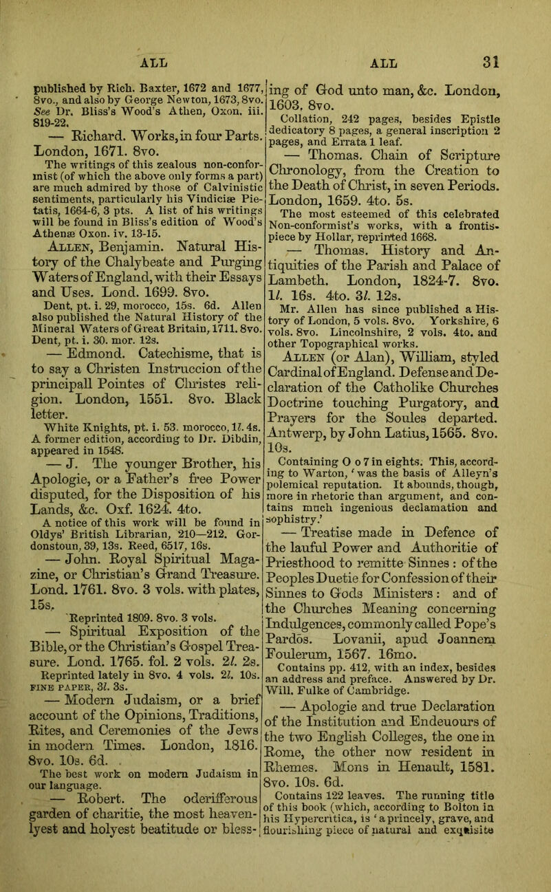 published by Rich. Baxter, 1672 and 1677, 8vo., and also by George Newton, 1673,8vo. See Dr. Bliss’s Wood’s Athen, Oxon. iii. 819-22. — Richard. Works, in four Parts. London, 1671. 8vo. The writings of this zealous non-confor- inist (of which the above only forms a part) are much admired by those of Calvinistic sentiments, particularly his Vindicise Pie- tatis, 1664-6, 3 pts. A list of his writings will be found in Bliss’s edition of Wood’s Athenaj Oxon. iv. 13-15. Allen, Benjamin. Natural His- tory of the Chalybeate and Purging Waters of England, with their Essays and Uses. Lend. 1699. 8to. Dent, pt. i. 29, morocco, 15s. 6d. Allen also published the Natural History of the Mineral Waters of Great Britain, 1711.8vo. Dent, pt. i. 30. mor. 12s. — Edmond. Catechisme, that is to say a Christen Instruccion of the principal! Pointes of Clmstes reh- gion. London, 1551. 8vo. Black letter. White Knights, pt. i. 53. morocco, 11.4s. A former edition, according to Dr. Dibdin, appeared in 1548. — J. The younger Brother, his Apologie, or a Father’s free Power disputed, for the Disposition of his Lands, &c. Oxf. 1624. 4to. A notice of this work will be found in Oldys’ British Librarian, 210—212. Gor- donstoun, 39,13s. Reed, 6517, 16s. — John. Royal Spiritual Maga- zine, or Christian’s Grrand Ti-easure. Lond. 1761. 8vo. 3 vols. with plates, 15s, Reprinted 1809. 8vo. 3 vols. — Spiritual Exposition of the Bible, or the Christian’s Grospel Trea- sure. Lend. 1765. fol. 2 vols. 2/. 2s. Reprinted lately in 8vo. 4 vols. 22. 10s. FINE PAPER, Zl. 3S. — Modern Judaism, or a brief account of the Opinions, Traditions, Rites, and Ceremonies of the Jews in modern Times. London, 1816. 8vo. 10s. 6d. The best work on modem Judaism in our language. — Robert. The oderifforous garden of eharitie, the most heaven- lyest and holyest beatitude or bless- ing of Ood unto man, &c. London, 1603, 8vo. Collation, 242 page.s, besides Epistle dedicatory 8 pages, a general inscription 2 pages, and Errata 1 leaf. — Thomas. Chain of Scripture Clironology, from the Creation to the Death of Christ, in seven Periods. London, 1659. 4to. 5s. The most esteemed of this celebrated Non-conformist’s works, with a frontis- piece by Hollar, reprinted 1668. — Thomas. History and An- tiquities of the Parish and Palace of Lambeth. London, 1824-7. 8vo. 1/. 16s. 4to. 3/. 12s. Mr. Allen has since published a His- tory of London, 5 vols. 8vo. Yorkshire, 6 vols. 8vo. Lincolnshire, 2 vols. 4to. and other Topographical works. Allen (or Alan), William, styled Cardinal of England. Defense and De- claration of the Cathohke Churches Doctrine touching Purgatory, and Prayers for the Soules departed. Antwerp, by John Latins, 1565. 8vo. lOs. Containing O o 7 in eights. This, accord- ing to Warton, 'was the basis of Alleyn’s polemical reputation. It abounds, though, more in rhetoric than argument, and con- tains much ingenious declamation and sophistry.’ — Treatise made in Defence of the lauful Power and Authoritie of Priesthood to remitte Sinnes : of the Peoples Duetie for Confession of their Sinnes to Grods Ministers : and of the Churches Meaning concerning Indulgences, commonly called Pope’s Pardbs. Lovanii, apud Joannem Eoulerum, 1567. 16mo. Contains pp. 412, with an index, besides an address and preface. Answered by Dr. Will. Fulke of Cambridge. — Apologie and true Declaration of the Institution and Endeuours of the two English Colleges, the one in Rome, the other now resident in Rhemes. Mens in Henault, 1581. 8vo. 10s. 6d. Contains 122 leaves. The running title of this book (which, according to Bolton in his Hypercritica, is ‘aprincely, grave, and flourishing piece of natural and exqftisito
