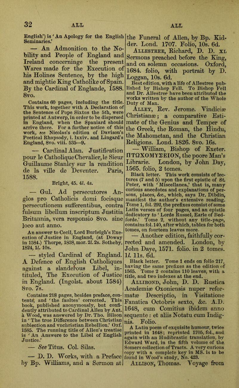 English’) is ' An Apology for the English Seminaries.’ — An Admonition to the Mo- bility and People of England and Ireland concerninge the present Wares made for the Execution of his Holines Sentence, by the high and mightie King Catholike of Spain. By the Cardinal of Englande, 1588. 8vo. Contains 60 pages, including the title. This work, together with A Declaration of the Sentence of Pope Sixtus the 5th, were printed at Antwerp, in order to be dispersed in England, when the Spaniard should arrive there. For a further notice of this work, see Nicolas’s edition of Davison’s Poetical Rhapsody, i. Ixxiv. and Lingard’s England, 8vo. viii. 535—9. — Cardinal Alan. Justification pour le Catholique Chevalier, le Sieur Gruillaume Stanley sur la rendition de la ville de Deventer. Paris, 1588. Bright, 45. il. 4s. — Grul. Ad persecutores An- glos pro Catholicis domi focisque persecutionem sufierentibus, contra fulsum hbellum inscriptum Justitia Britannia, vera responsio 8vo. sine loco aut anno. An answer to Cecil, Lord Burleigh’s Exe- cution of Justice in England, (at Doway in 1584.) Thorpe, 1838, mor. 21.2s. Sotheby, 1824,1^. 10s. — styled Cardinal of England. A Defence of English Catholiques against a slanderous Libel, in- tituled, The Execution of Justice in England. (Ingolst. about 1584) 8vo. 7s. Contains 218 pages, besides preface, con- tents, and 'the faultes’ corrected. This book, published anonymously, but confi- dently attributed to Cardinal Allen by Ant. k Wood, was answered by Dr. Tho. Bilson in ‘ The true Difference between Christian subiection and vnchristian Rebellion.’ Oxf. 1585. The running title of Allen’s treatise is ' An Answere to the Libel of English Justice.’ — /See Titus. Col. Silas. — D. D. Works, with a Preface by Bp. WiUiams, and a Sermon at the Funeral of Allen, by Bp. Kid- der. Lond. 1707. Foho, 10s. 6d. Allestree, Eichard, D. D. XL Sermons preached before the King, and on solemn occasions. Oxford, 1684. folio, with portrait by D. Loggan, 10s. 6d. Best edition, with a life of Allestree pub- lished by Bishop Fell. To Bishop Fell and Dr. Allestree have been attributed the works written by the author of the Whole Duty of Man. Alley, Eev. Jerome. Yindiciae Christianse; a comparative Esti- mate of the Genius and Temper of the Greek, the Eoman, the Hindu, the Mahometan, and the Christian Eehgions. Lond. 1826. 8vo. 16s. — WiUiam, Bishop of Exeter. nTQXOMYSEION, thepoore Man’s Librarie. London, by John Day, 1565. foho, 2 tomes. Black letter. This work consists of lec- tures (7 and 5) upon the first epistle of SL Peter, with ' Miscellanea,’ that is, many curious anecdotes and explanations of per- sons, places, &c., which, says Dr. Dibdin, manifest the author’s extensive reading. Tome 1, fol. 292, the prefixes consist of some Latin verses of four pages, and an epistle dedicatory to ' Lorde Russel, Earle of Bed- forde.’ Tome 2, without any title-page, contains fol. 140, after which, tables for both tomes, on fourteen leaves more. — Another edition, faithfully eor- reeted and amended. London, by John Daye, 1571. foho. in 2 tomes. 1/. 11s. 6d. Black letter. Tome 1 ends on folio 217, having the same prefixes as the edition of 1565. Tome 2 contains 110 leaves, with a title, and two indexes at the end. Allibond, John, D. D. Eustica Academise Oxoniensis nuper refor- matae Descrip tio, in Yisitatione Fanatica Octobris sexto, &c. A.D. 1648, cum Comitius ibidem anno sequente: et aliis Motatu cum Indig- nis. Eoho. A Latin poem of exquisite humour, twice printed in 1648; reprinted 1705, fol., and again with an Hudibrastic translation, by Edward Ward, in the fifth volume of the Somers collection of Tracts. A very cu rious copy with a complete key in MS. is to be found in Wood’s study, No. 423. Allison, Thomas. Yoyage fi*om