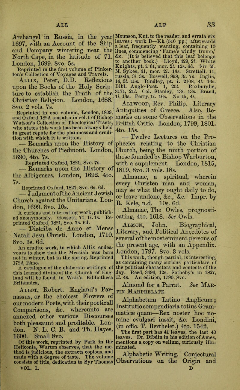 Archangel in Russia, in the year 1697, with an Account of the Ship and Company wintering near the North Cape, in the latitude of 7l. London, 1699. 8vo. 5s. Kepi’inted in the first volume of Pinker- ton’s Collection of Voyages and Travels. Allix, Peter, D.D. Reflexions upon the Books of the Holy Scrip- ture to estabhsh the Truth of the Christian Religion. London, 1688, 8vo. 2 vols. 7s. Reprinted in one volume, London, 1809, and Oxford, 1822, and also in vol. 1 of Bishop Watson’s Collection of Theological Tracts, who states this work has been always held in great repute for the plainness and erudi- tion with wliich it is written. — Remarks upon the History of the Churches of Piedmont. London, 1690, 4to. 7s. Reprinted Oxford, 1821, 8vo. 7s. — Remarks upon the History of the Albigenses. London, 1692. 4to. 7s. Reprinted Oxford, 1821, 8vo. 6s. 6d. — Judgment of the Ancient J ewish Chm*ch against the Unitarians. Lon- don, 1699. 8vo. 10s. A curious and interesting -work, publish- ed anonymously. Gossett, 71, \l> Is. Re- printed Oxford, 1821, 8vo. 7s. 6d. — Hiatriba de Anno et Mense Natali Jesu Christi. London, 1710. 8vo. 3s. 6d. An erudite work, in which Allix endea- vours to shew that the Messiah was born not in winter, but in the spring. Reprinted 1722,12mo. A catalogue of the elaborate writings of this learned divine of the Church of Eng- land will he found in Watt’s Bibliotheca Britannica. Allot, Robert. England’s Par- nassus, or the choicest Flowers of our modern Poets, with their poeticall Comparisons, &c. whereunto are annexed other various Discourses both pleasaunt and profltable. Lon- don. N. L. C. B. and Th. Hayes. 1600. Small 8vo. Of this work, reprinted by Park in the Heliconia, Warton observes, that the me- thod is judicious, the extracts copious, and made with a degree of taste. The volume consists of title, dedication to Syr Thomas VOL. I. Mounson, Knt. to the reader, and errata six leaves : work B—Kk (510 pp.) afterwards a leaf, frequently wanting, containing 10 lines, commencing ‘ Fame’s windy trump,’ &c. (It is believed that this leaf belongs to another hook.) Lloyd, 429, 2L White Knights, pt, i. 61, mor. 2Z. 12s. 6d. Sir M. M. Sykes, 41, mor. 2^. 16s. Strettell, 11, russia, 3Z. 3s. Boswell, 898, 3L 7s. Inglis, 14, U. 15s. Bindley, pt. i. 2108, 4L 16s. Bihl. Anglo-Poet. 1, 20Z. Roxhurghe, 3171, 21Z. Col. Stanley, 13Z. 13s. Brand, \l. 13s. Perry, 11. 16s, North, 4L Allwood, Rev, Philip. Literary Antiquities of Grreece. Also, Re- marks on some Observations in the British Critic. London, 1799, 1801. 4to. 15s. — Twelve Lectures on the Pro- phecies relating to the Christian Church, being the ninth portion of those founded by Bishop Warburton, with a supplement. London, 1815, 1819. 8vo. 3 vols. 18s. Almanac, a spiritual, wherein every Christen man and woman, may se what they ought daily to do, or leave undone, &c,, &c. Impr. by R. Kele, n.d. 10s. 6d, Almanac, The Owles, prognosti- cating, 4to. 1618. See Owls. Almon, John. Biographical, Literary, and Pohtical Anecdotes of several ofthemost eminent persons of the present age, with an Appendix. London, 1797. 8vo. 3 vols. This work, though partial, is interesting, as containing many curious particulars of the political characters and contests of the day. Reed, 3496, 12s. Sotheby’s in 1827, 11. 4s. An edition, 1790, 8vo. Almond for a Parrat. See Mar- tin Marpeelate, Alphabetum Latino Anghcum j Institutiocompendiaria totius Grram- maticae quam—Rex noster hoc no- mine evulgari iussit, &c, Londini, (in offic. T. Berthelet.) 4to. 1542. The first part has 41 leaves, the last 40 leaves. Dr. Dibdin in his edition of Ames, mentions a copy on vellum, curiously illu- minated. Alphabetic Writing. Conjectural Observations on the Origin and D