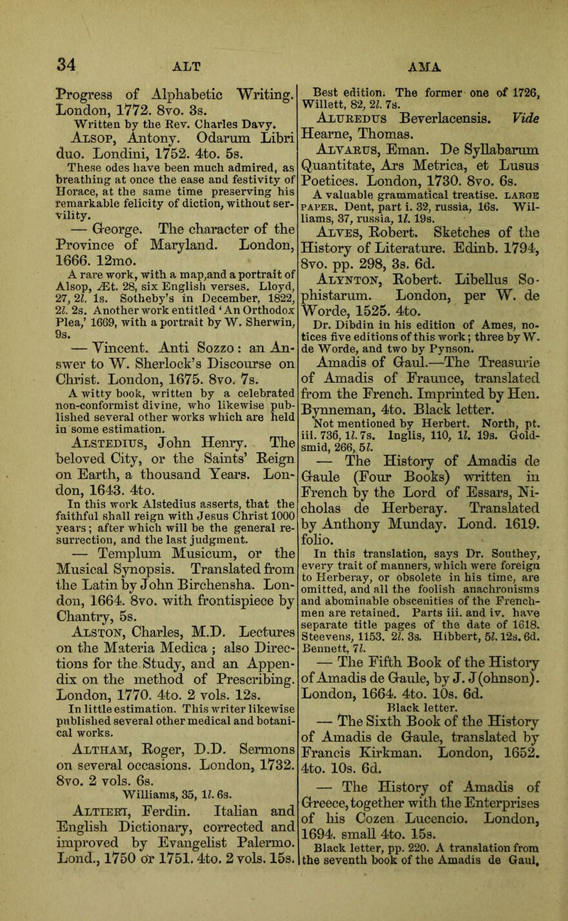 Progress of Alphabetic Writing. London, 1V72. 8vo. 3s. Written by tbe Rev. Charles Davy. Alsop, Antony. Odarum Libri duo. Londini, 1752. 4to. 5s. These odes have been much admired, as breathing at once the ease and festivity of Horace, at the same time preserving his remarkable felicity of diction, without ser- vility. — Greorge. The character of the Province of Maryland. London, 1666. 12mo. A rare work, with a map,and a portrait of Alsop, .®t. 28, six English verses. Lloyd, 27, 21. Is. Sotheby’s in December, 1822, 21. 2s. Another work entitled ‘An Orthodox Plea,’ 1669, with a portrait by W. Sherwin, 9s. — Ymcent. Anti Sozzo : an An- swer to W. Sherlock’s Discourse on Christ. London, 1675. 8vo. 7s. A witty book, written by a celebrated non-conformist divine, who likewise pub- lished several other works which are held in some estimation. Alstedius, John Henry. The beloved City, or the Saints’ Peign on Earth, a thousand Years. Lon- don, 1643. 4to. In this work Alstedius asserts, that the faithful shall reign with Jesus Christ 1000 years; after which will be the general re- surrection, and the last judgment. — Templum Musicum, or the Musical Synopsis. Translated from the Latin by John Birchensha. Lon- don, 1664. 8vo. with frontispiece by Chantry, 5s. Alston, Charles, M.D. Lectures on the Materia Medica ; also Direc- tions for the Study, and an Appen- dix on the method of Prescribing. London, 1770. 4to. 2 vols. 12s. In little estimation. This writer likewise published several other medical and botani- cal works. Altham, Eoger, D.D. Sermons on several occasions. London, 1732. 8vo. 2 vols. 6s. Williams, 35, U. 6s. Altieei, Eerdin. Itahan and Enghsh Dictionary, corrected and improved by Evangelist Paleiano. Lond., 1750 oT 1751.4to. 2 vols. 15s. Best edition. The former one of 1726, Willett, 82, 21. 7s. Alueedtjs Beverlacensis. Vide Hearne, Thomas. Alyarijs, Eman. De Syllabarum Quantitate, Ars Metrica, et Lusus Poetices. London, 1730. 8vo. 6s. A valuable grammatical treatise, large PAPER. Dent, part i. 32, russia, 16s. Wil- liams, 37, russia, IZ. 19s. Alves, Bobert. Sketches of the History of Literature. Edinb. 1794, 8vo. pp. 298, 3s. 6d. Altnton, Eobert. Libellus So- phistarum. London, per W. de Worde, 1525. 4to. Dr. Dibdin in his edition of Ames, no- tices five editions of this work; three by W. de Worde, and two by Pynson. Amadis of Gaul.—The Treasurie of Amadis of Fraunce, translated from the French. Imprinted by Hen. Bynneman, 4to. Black letter. Not mentioned by Herbert. North, pt. iii. 736,11.7s. Inglis, 110, 11. 19s. Gold- smid, 266, 51. — The History of Amadis de Gaule (Four Books) written in French by the Lord of Essars, Ni- cholas de Herberay. Ti’anslated by Anthony Munday. Lond. 1619. foho. In this translation, says Dr. Southey, every trait of manners, which were foreign to Herberay, or obsolete in his time, are omitted, and all the foolish anachronisms and abominable obscenities of the French- men are retained. Parts iii. and iv. have separate title pages of the date of 1618. Steevens, 1153. 21. 3s. Hibbert, 51.12s. 6d. Bennett, 11. — The Fifth Book of the History of Amadis de Gaule, by J. J (ohnson). London, 1664. 4to. 10s. 6d. — The Sixth Book of the History of Amadis de Gaule, translated by Francis Kirkman. London, 1652. 4to. 10s. 6d. — The History of Amadis of Greece, together with the Enterprises of his Cozen Lucencio. London, 1694. small 4to. 15s. Black letter, pp. 220. A translation from the seventh book of the Amadis de Gaul,