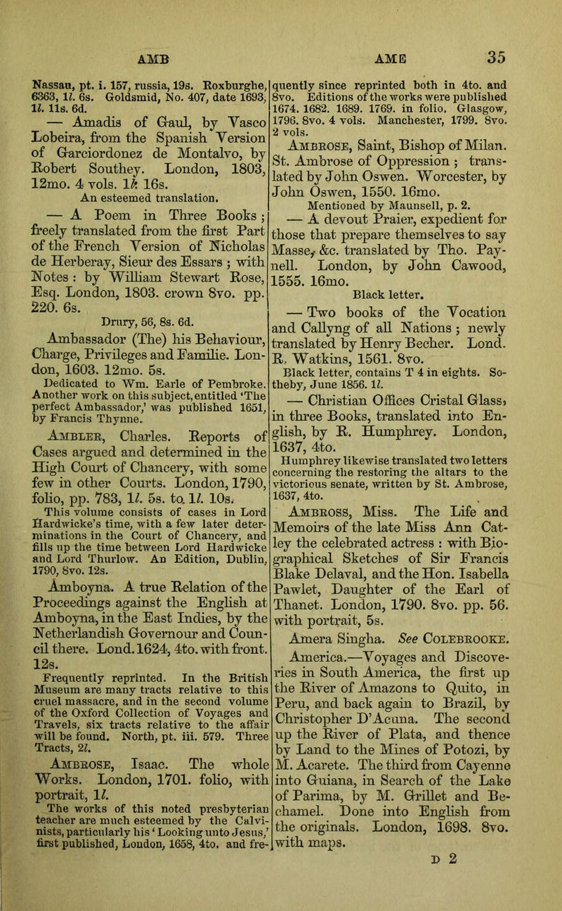 Nassau, pt. i. 157, russia, 19s. Roxlburghe, 6363, 11. 6s. Goldsmid, No. 407, date 1693, 11. 11s. 6d. — Amadis of Graul, by Vasco Iiobeira, from the Spanish Version of Garciordonez de Montalvo, by Eobert Southey. London, 1803, 12mo. 4 vols. Ik 16s. An esteemed translation. — A Poem in Three Books; freely translated from the first Part of the French Version of I^icholas de Herberay, Sieur des Essars ; with Notes : by Wilham Stewart Rose, Esq. London, 1803. crown 8vo. pp. 220. 6s. Drury, 56, 8s. 6d. Ambassador (The) his Behaviour, Charge, Privileges and Famihe. Lon- don, 1603. 12mo. 5s. Dedicated to Wm. Earle of Pembroke. Another work on this subject,entitled ‘The perfect Ambassador,’ was published 1651, by Francis Thynne. Amblee, Charles. Reports of Cases argued and determined in the High Court of Chancery, with some few in other Com-ts. London, 1790, foho, pp. 783, 11. 5s. to. 1/. lOsi This volume consists of cases in Lord Hardwicke’s time, with a few later deter- niinations in the Court of Chancery, and fills up the time between Lord Hardwicke and Lord Thurlow. An Edition, Dublin, 1790, 8vo. 12s. Amboyna. A true Relation of the Proceedings against the Enghsh at Amboyna, in the East Indies, by the Netherlandish Governour and Coun- cil there. Lond. 1624,4to. with front. 12s. Frequently reprinted. In the British Museum are many tracts relative to this cruel massacre, and in the second volume of the Oxford Collection of Voyages and Travels, six tracts relative to the affair will be found. North, pt. iii. 579. Three Tracts, 21. Ambeose, Isaac. The whole Works. London, 1701. folio, with portrait, 1^. The works of this noted presbyterian teacher are much esteemed by the Calvi- nists, particularly his ‘ Looking unto Jesus,’ first published, London, 1658, 4to. and fre- quently since reprinted both in 4to. and 8vo. Editions of the works were published 1674. 1682. 1689. 1769. in folio. Glasgow, 1796. 8vo. 4 vols. Manchester, 1799. 8vo. 2 vols. Ambeose, Saint, Bishop of Milan. St. Ambrose of Oppression ; trans- lated by John Oswen. Worcester, by John Oswen, 1550. 16mo. Mentioned by Maunsell, p. 2. — A devout Praier, expedient for those that prepare themselves to say Massey &c. translated by Tho. Pay- neU. London, by John Cawood, 1555. 16mo. Black letter. — Two books of the Vocation and Callyng of aU Nations ; newly translated % Henry Becher. Lond. R, Watkins, 1561. 8vo. Black letter, contains T 4 in eights. So- theby, June 1856.11. — Christian Offices Cristal Glassj in three Books, translated into En- ghsh, by R. Humphrey. London, 1637, 4to. Humphrey likewise translated two letters concerning the restoring the altars to the victorious senate, written by St. Ambrose, 1637, 4to. Ambeoss, Miss. The Life and Memoirs of the late Miss Ann Cat- ley the celebrated actress : with Bio- graphical Sketches of Sir Francis Blake Delaval, and the Hon. Isabella Pawlet, Daughter of the Earl of Thanet. London, 1790. 8vo. pp. 56. with portrait, 5s. Am era Siugha. See Colebeooke. America.—Voyages and Discove- ries hi South America, the first tip the River of Amazons to Quito, in Peru, and back again to Brazil, by Christopher D’Acuna. The second up the River of Plata, and thence by Land to the Mines of Potozi, by M. Acarete. The third from Cayenne into Guiana, in Search of the Lake of Parima, by M. Grillet and Be- chamel. Done into Enghsh from the originals. London, 1698. 8vo. with maps. D 2