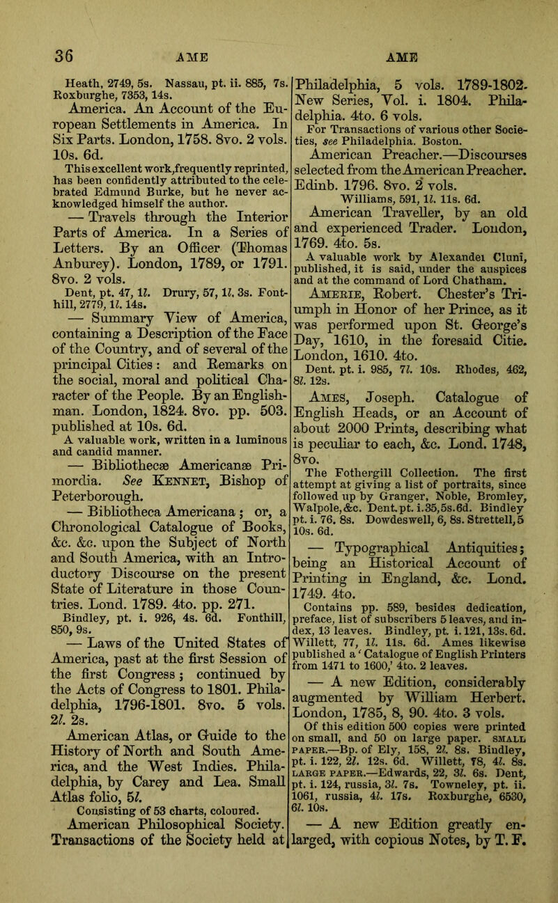 Heath, 2749, 5s. Nassau, pt. ii. 885, 7s. Roxburghe, 7353,14s. America. An Account of the Eu- ropean Settlements in America. In Six Parts. London, 1758. 8vo. 2 vols. 10s. 6d. This excellent ■work,frequently reprinted, has been confidently attributed to the cele- brated Edmund Burke, but he never ac- knowledged himself the author. — Travels through the Interior Parts of America. In a Series of Letters. By an Officer (Thomas Anburey). London, 1789, or 1791. 8VO. 2 vols. Dent, pt. 47,11. Drury, 57, IZ. 3s. Font- hill, 2779, IZ. 14s. — Summary View of America, containiag a Description of the Face of the Country, and of several of the principal Cities : and Eemarks on the social, moral and political Cha- racter of the People. By an English- man. London, 1824. 8vo. pp. 503. published at 10s. 6d. A valuable work, written in a luminous and candid manner. — Bibhothecse Americanae Pri- mordia. See Kennet, Bishop of Peterborough. — Bibliotheca Americana; or, a Chronological Catalogue of Books, &c. &G. upon the Subject of North and South America, with an Intro- ductory Discourse on the present State of Literature in those Coun- tries. Lond. 1789. 4to. pp. 271. Bindley, pt. i. 926, 4s. 6d. Fonthill, 850, 9s. — Laws of the United States of America, past at the first Session of the first Congress; continued by the Acts of Congress to 1801. Phila- delphia, 1796-1801. 8vo. 5 vols. 21. 2s. American Atlas, or Gruide to the History of North and South Ame- rica, and the West Indies. Phila- delphia, by Carey and Lea. Small Atlas folio, hi. Philadelphia, 5 vols. 1789-1802. New Series, Yol. i. 1804. Phila- delphia. 4to. 6 vols. For Transactions of various other Socie- ties, see Philadelphia. Boston. American Preacher.—Discourses selected from the American Preacher. Edinb. 1796. 8vo. 2* vols. Williams, 591,11. 11s. 6d. American Traveller, by an old and experienced Trader. Loudon, 1769. 4to. 5s. A valuable work by Alexander Cluni, published, it is said, under the auspices and at the command of Lord Chatham. Ameeie, Robert. Chester’s Tri- umph in Honor of her Prince, as it was performed upon St. Q-eorge’s Day, 1610, in the foresaid Citie. London, 1610. 4to. Dent. pt. i. 985, 11. 10s. Rhodes, 462, 8Z. 12s. Ames, Joseph. Catalogue of Enghsh Heads, or an Account of about 2000 Prints, describiug what is peculiar to each, &c. Lond. 1748, 8vo. The Fothergill Collection. The first attempt at giving a list of portraits, since followed up by Granger, Noble, Bromley, Walpole,&c. Dent.pt. i.35,5s.6d. Bindley pt. i. 76. 8s. Dowdeswell, 6, 8s. Strettell,5 10s. 6d, — Typographical Antiquities; being an Historical Account of Printing in England, &c. Lond. 1749. 4to. Contains pp. 589, besides dedication, preface, list of subscribers 5 leaves, and in- dex, 13 leaves. Bindley, pt. i. 121,13s. 6d. Willett, 77, IZ. 11s. 6L Ames likewise published a ‘ Catalogue of English Printers from 1471 to 1600,’ 4to. 2 leaves. — A new Edition, considerably augmented by William Herbert. London, 1785, 8, 90. 4to. 3 vols. Of this edition 500 copies were printed on small, and 50 on large paper, small PAPER.—Bp. of Ely, 158, 21. 8s. Bindley, pt. i. 122, 21. 12s. 6d. Willett, T8, 4Z. 8s. LARGE PAPER.—Edwards, 22, 3Z. 6s. Dent, pt. i. 124, russia, 3Z. 7s. Towneley, pt. ii. 1061, russia, 4Z. 17s. Roxburghe, 6530, 6Z. 10s. Consisting of 53 charts, coloured. American Philosophical Society. I — A new Edition greatly en- Transactions of the Society held at J larged, with copious Notes, by T. F.