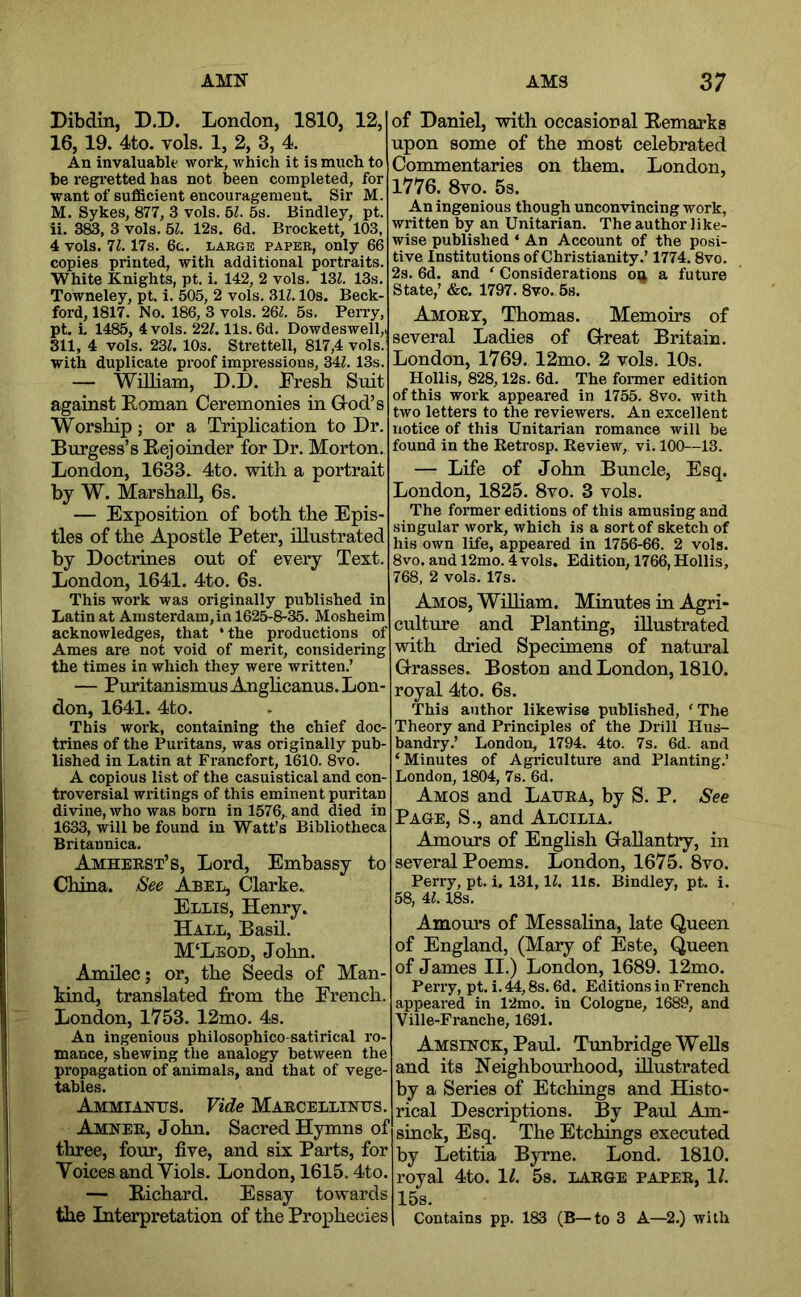 AMN AMS Dibdin, D,D. London, 1810, 12, i 16, 19. 4to. vols. 1, 2, 3, 4. An invaluabk' work, which it is much to i be regretted has not been completed, for want of sufficient encouragement Sir M. M. Sykes, 877, 3 vols. U. 5s. Bindley, pt ii. 3®, 3 vols. 51. 12s. 6d. Brocket!, 103, 4 vols. 11. 17s. 6t. LARGE PAPER, Only 66 copies printed, with additional portraits. , White Knights, pt. i. 142, 2 vols. IZl. 13s. Towneley, pt i. 505, 2 vols. 511.10s. Beck- ford, 1817. No. 186, 3 vols. 26Z. 5s. Perry, pt. i 1485, 4 vols. 227.11s. 6d. Dowdeswell,. 311, 4 vols. 237. lOs. Strettell, 817,4 vols. with duplicate proof impressions, 347. 13s. — William, D.D. Fresh Suit against Roman Ceremonies in Grod’s Worship; or a Triplication to Dr. Burgess’s Rejoinder for Dr. Morton. London, 1633. 4to. with a portrait by W. Marsha.ll, 6s. — Exposition of both the Epis- tles of the Apostle Peter, illustrated by Doctrines out of every Text. London, 1641. 4to. 6s. This work was originally published in Latin at Amsterdam, in 1625-8-35. Mosheim acknowledges, that ‘the productions of Ames are not void of merit, considering the times in which they were written.’ — PuritanismusAnghcanus. Lon- don, 1641. 4to. This work, containing the chief doc- trines of the Puritans, was originally pub- lished in Latin at Francfort, 1610. 8vo. A copious list of the casuistical and con- troversial writings of this eminent puritan divine, who was born in 1576,. and died in 1633, will be found in Watt’s Bibliotheca Britannica. Amheest’s, Lord, Embassy to China. See Abel, Clarke. Ellis, Henry. Hall, Basil. M‘Lbod, John. Amilec; or, the Seeds of Man- kind, translated from the French. London, 1753. 12mo. 4s. An ingenious philosophico-satirical ro- mance, shewing the analogy between the propagation of animals, and that of vege- tables. Ammianus. Vide Maecellintts. Amnee, John. Sacred Hymns of three, four, five, and six Parts, for Yoices and Yiols. London, 1615.4to. — Richard. Essay towards the Interpretation of the Prophecies 37 of Daniel, with occasional Remarks upon some of the most celebrated Commentaries on them. London, 1776. 8vo. 5s. An ingenious though unconvincing work, written by an Unitarian. The author like- wise published ‘ An Account of the posi- tive Institutions of Christianity.’ 1774.8vo. 2s. 6d. and ‘ Considerations on a future State,’ «&c. 1797. 8vo.,5s. Amoet, Thomas. Memoirs of several Ladies of Gl-reat Britain. London, 1769. 12mo. 2 vols. 10s. Hollis, 828,12s. 6d. The former edition of this work appeared in 1755. 8vo. with two letters to the reviewers. An excellent notice of this Unitarian romance will be found in the Retrosp. Review, vi. 100—13. — Life of John Buncle, Esq. London, 1825. 8vo. 3 vols. The former editions of this amusing and singular work, which is a sort of sketch of his own life, appeared in 1756-66. 2 vols. 8vo. and 12mo. 4vols. Edition, 1766, Hollis, 768, 2 vols. 17s. Amos, WiUiam. Minutes in Agri- culture and Planting, illustrated with dried Specimens of natural G-rasses. Boston and London, 1810. royal 4to. 6s. This author likewise published, 'The Theory and Principles of the Drill Hus- bandry.’ London, 1794. 4to. 7s. 6d. and ‘Minutes of Agriculture and Planting.’ London, 1804, 7s. 6d. Amos and Laura, by S. P. See Page, S., and Alcilia. Amours of English Gallantry, in several Poems. London, 1675. 8vo. Perry, pt. i. 131,17. 11s. Bindley, pt. i. 58, 47.18s. Amom’s of Messalina, late Queen of England, (Mary of Este, Queen of James II.) London, 1689. 12mo. Perry, pt. i. 44,8s. 6d. Editions in French appeared in 12mo. in Cologne, 1689, and Ville-Franche, 1691. Amsinck, Paul. Tunbridge Wells and its Neighbourhood, illustrated by a Series of Etchings and Histo- rical Descriptions. By Paul Am- sinck. Esq. The Etchings executed by Letitia Byrne. Lond. 1810. royal 4to. 11. 5s. large paper, 1/. 15s. Contains pp. 183 (B—to 3 A—2.) with
