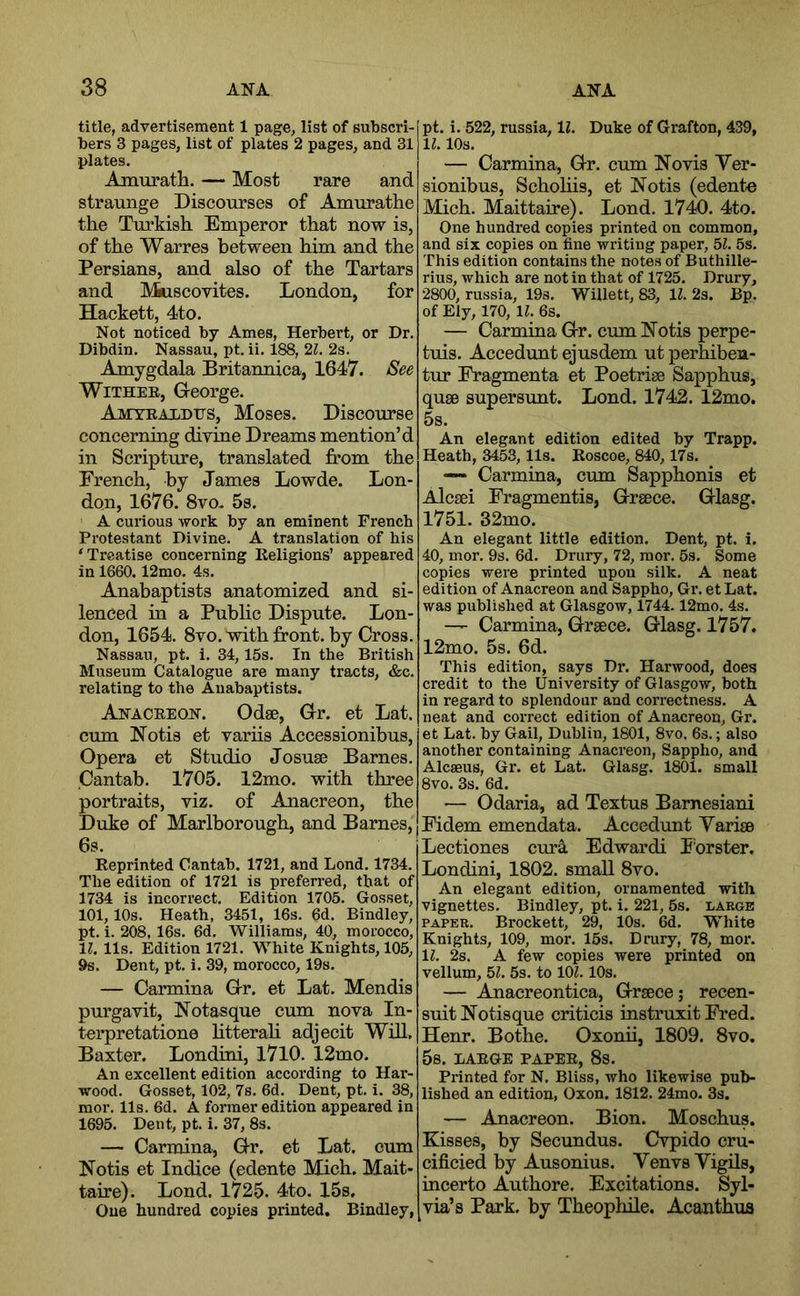title, advertisement 1 page, list of subscri- bers 3 pages, list of plates 2 pages, and 31 plates. Amurath. — Most rare and straunge Discourses of Amurathe the Turkish Emperor that now is, of the Warres between him and the Persians, and also of the Tartars and Muscovites. London, for Hackett, 4to. Not noticed by Ames, Herbert, or Dr. Dibdin. Nassau, pt. ii. 188, 21. 2s. Amygdala Britannica, 1647. See Wither, George. Amyeaxhits, Moses. Discourse concerning divine Dreams mention’d in Scripture, translated from the French, by James Lowde. Lon- don, 1676. 8vo- 5s. A curious work by an eminent French Protestant Divine. A translation of his ‘Treatise concerning Religions’ appeared in 1660. 12mo. 4s. Anabaptists anatomized and si- lenced in a Public Dispute. Lon- don, 1654. 8vo. with front, by Cross. Nassau, pt. i. 34,15s. In the British Museum Catalogue are many tracts, &c. relating to the Anabaptists. Anacreon. Odse, Gr. et Lat. cum Notis et variis Accessionibus, Opera et Studio Josuse Barnes. Cantab. 1705. 12mo. with three portraits, viz. of Anacreon, the Duke of Marlborough, and Barnes, 6s. Reprinted Cantab. 1721, and Bond. 1734. The edition of 1721 is prefeired, that of 1734 is incorrect. Edition 1705. Gosset, 101,10s. Heath, 3451, 16s. 6d. Bindley, pt. i. 208, 16s. 6d. Williams, 40, morocco, 11. 11s. Edition 1721. White Knights, 105, 9s. Dent, pt. i. 39, morocco, 19s. — Carmina Gr. et Lat. Mendis purgavit, Notasque cum nova In- terpretatione htterah adjecit Will, Baxter. Londini, 1710. 12mo. An excellent edition according to Har- wood. Gosset, 102, 7s. 6d. Dent, pt. i. 38, mor. 11s. 6d. A former edition appeared in 1695. Dent, pt. i. 37, 8s. — Carmina, Gr. et Lat. cum Notis et Indice (edente Mich. Mait- taire). Lond. 1725. 4to. 15s, One hundred copies printed. Bindley, pt. i. 522, russia, li. Duke of Grafton, 439, 11.10s. — Carmina, Gr. cum Novis Ver- sionibus, Schohis, et Notis (edente Mich. Maittaire). Lond. 1740. 4to. One hundred copies printed on common, and six copies on fine writing paper, bl. 5s. This edition contains the notes of Buthille- rius, which are notin that of 1725. Drury, 2800, russia, 19s. Willett, 83, H. 2s. Bp. of Ely, 170, 11. 6s. — Carmina Gr. cum Notis perpe- tuis. Accedunt ejusdem ut perhibea- tur Fragmenta et Poetrise Sapphus, quae supersunt. Lond. 1742. 12mo. 5s. An elegant edition edited by Trapp. Heath, 3453,11s. Roscoe, 840,17s. Carmina, cum Sapphonis et Alcaei Fragmentis, Greece. Glasg. 1751. 32mo. An elegant little edition. Dent, pt. i. 40, mor. 9s. 6d. Drury, 72, mor. 5s. Some copies were printed upon silk. A neat edition of Anacreon and Sappho, Gr. et Lat. was published at Glasgow, 1744.12mo. 4s. — Carmina, Greece. Glasg. 1757. 12mo. 5s. 6d. This edition, says Dr. Harwood, does credit to the University of Glasgow, both in regard to splendour and correctness. A neat and correct edition of Anacreon, Gr. et Lat. by Gail, Dublin, 1801, 8vo. 6s.; also another containing Anacreon, Sappho, and Alcaeus, Gr. et Lat. Glasg. 1801. small 8vo. 3s. 6d. — Odaria, ad Textus Barnesiani Fidem emendata. Accedunt Yariae Lectiones cur^ Edwardi Tbrster. Londini, 1802. small 8vo. An elegant edition, ornamented with vignettes. Bindley, pt. i. 221, 5s. large PAPER. Brocket!, 29, 10s. 6d. W'hite Knights, 109, mor. 15s. Drury, 78, mor. 11. 2s. A few copies were printed on vellum, bl. 5s. to lOL 10s. — Anacreontica, Graece; recen- suitNotisque criticis instruxit Fred. Henr. Bothe. Oxonii, 1809. 8vo. 5s. LARGE PAPER, 8s. Printed for N. Bliss, who likewise pub- lished an edition, Oxon. 1812. 24mo. 3s. — Anacreon. Bion. Moschus. Kisses, by Secundus. Cvpido cru- cificied by Ausonius. YenvsYigils, incerto Authore. Excitations. Syl- via’s Park, by Theophile. Acanthus