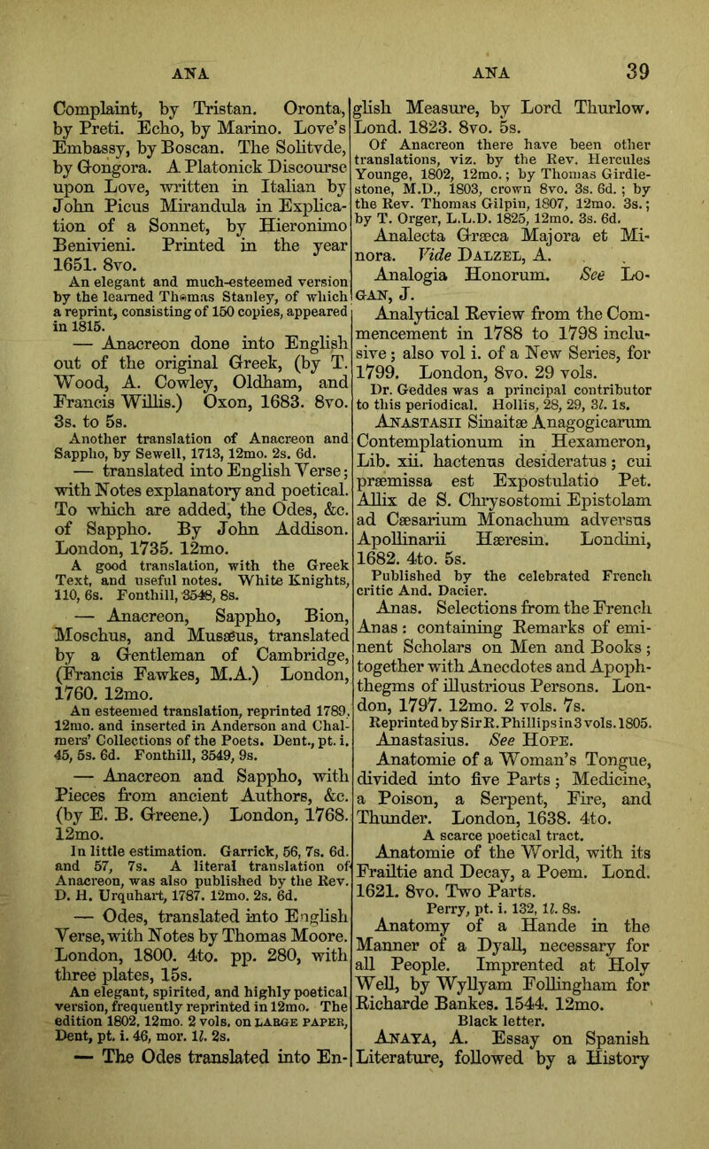 Complaint, by Tristan. Oronta, by Preti. Echo, by Marino. Love’s Embassy, by Boscan. The Solitvde, by Gongora. A Platonick Discourse upon Love, written in Italian by John Picus Mirandula in Explica- tion of a Sonnet, by Hieronimo Benivieni. Printed in the year 1651. 8vo. An elegant and much-esteemed version by the learned Thomas Stanley, of which a reprint, consisting of 150 copies, appeared in 1815. — Anacreon done into English out of the original Greek, (by T. Wood, A. Cowley, Oldham, and Francis WHlis.) Oxon, 1683. 8vo. 3s. to 5s. Another translation of Anacreon and Sappho, hy Sewell, 1713,12mo. 2s. 6d. — translated into English Verse; with ISTotes explanatory and poetical. To which are added, the Odes, &c. of Sappho. By John Addison. London, 1735. 12mo. A good translation, with the Greek Text, and useful notes. White Knights, 110, 6s. Fonthill, 3546, 8s. — Anacreon, Sappho, Bion, Moschus, and Musseus, translated by a Gentleman of Cambridge, (iVancis Fawkes, M.A.) London, 1760. 12mo. An esteemed translation, reprinted 1789, 12rao. and inserted in Anderson and Chal- mers’ Collections of the Poets. Dent., pt. i. 45, 5s. 6d. Fonthill, 3549, 9s. — Anacreon and Sappho, with Pieces from ancient Authors, &c. (by E. B. Greene.) London, 1768. 12mo. In little estimation. Garrick, 56, 7s. 6d. and 57, 7s. A literal translation of Anacreon, was also published by the Rev. D. H. Urquhart, 1787. 12mo. 2s. 6d. — Odes, translated into Enghsh Verse, with Notes by Thomas Moore. London, 1800. 4to. pp. 280, with three plates, 15s. An elegant, spirited, and highly poetical version, frequently reprinted in 12mo. The edition 1802.12mo. 2 vols, on large paper, Dent, pt. i. 46, mor. 11. 2s. — The Odes translated into En- glish Measure, by Lord Thurlow. Lond. 1823. 8vo. 5s. Of Anacreon there have been other translations, viz. by the Rev. Hercules Younge, 1802, 12rao.; by Thomas Girdle- stone, M.D., 1803, crown 8vo. 3s. 6d. ; by the Rev. Thomas Gilpin, 1807, 12mo. 3s.; by T. Orger, L.L.D. 1825, 12mo. 3s. 6d. Analecta Grseca Majora et Mi- nora. Vide Dalzel, A. Analogia Honorum. See Lo- gan, J. Analytical Beview from the Com- mencement in 1788 to 1798 inclu- sive ; also vol i. of a New Series, for 1799. London, 8vo. 29 vols. Dr. Geddes was a principal contributor to this periodical. Hollis, 28, 29, M. Is. Anastasii Sinaitae Anagogicamm Contemplationum in Hexameron, Lib. xii. hactenus desideratus; cui prgemissa est Expostulatio Pet. Allix de S. Chrysostomi Epistolam ad Csesarium Monachum adversns Apollinarii Haeresin. Londini, 1682. 4to. 5s. Published by the celebrated French critic And. Dacier. Anas. Selections from the French Anas : containing Remarks of emi- nent Scholars on Men and Books ; together with Anecdotes and Apoph- thegms of illustrious Persons. Lon- don, 1797. 12mo. 2 vols. 7s. Reprinted by Sir R. Phillips in3 vols. 1805. Anastasius. See Hope. Anatomie of a Woman’s Tongue, divided into five Parts; Medicine, a Poison, a Serpent, Fire, and Thunder. London, 1638. 4to. A scarce poetical tract. Anatomie of the World, with its Frailtie and Decay, a Poem. Lond. 1621. 8vo. Two Parts. Perry, pt. i. 132,11. 8s. Anatomy of a Hande in the Manner of a DyaU, necessary for all People. Imprented at Holy Well, by Wyllyam Folhngham for Richarde Bankes. 1544. 12mo. Black letter. Anaya, A. Essay on Spanish Literature, followed by a History