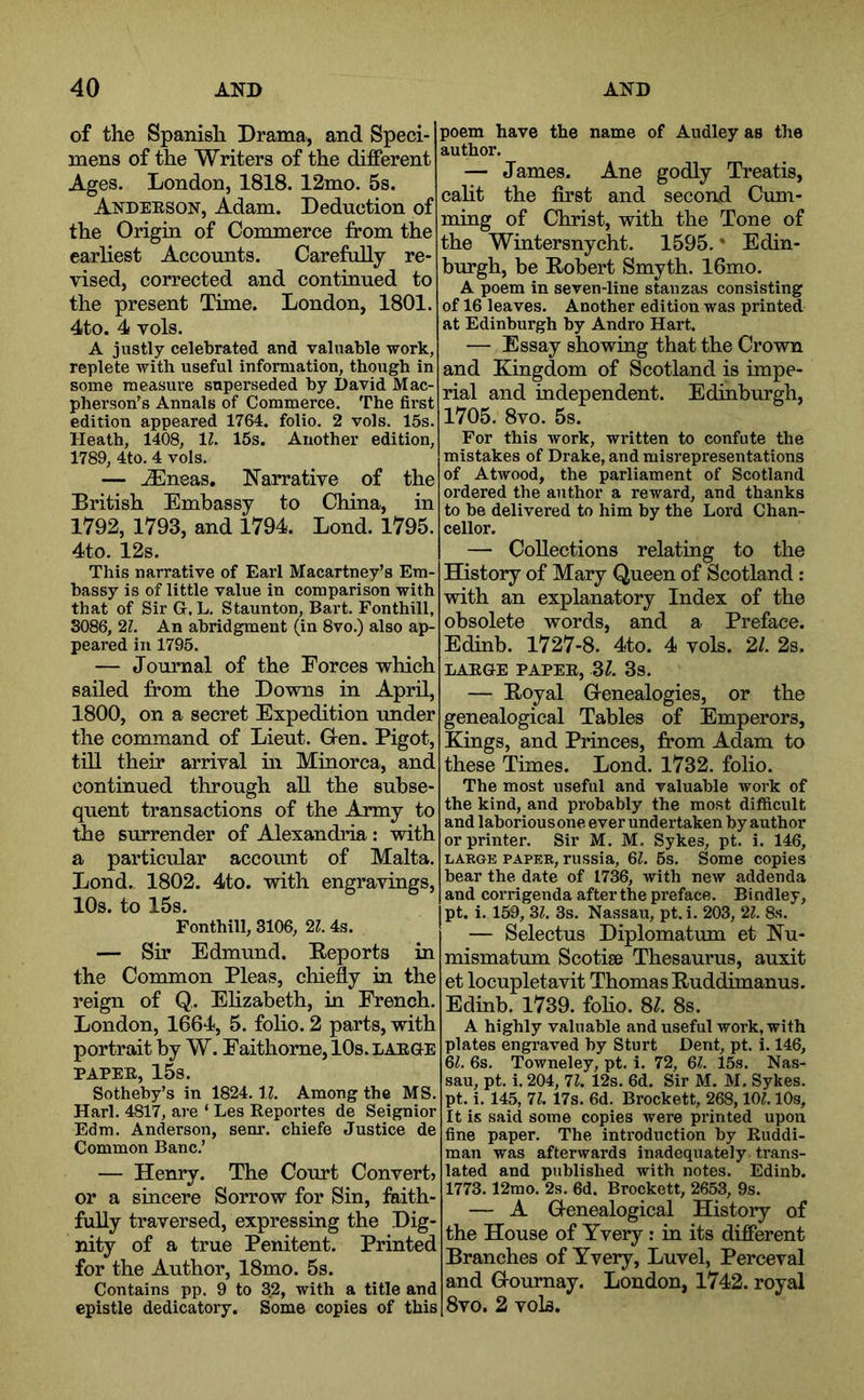 of the Spanish Drama, and Speci- mens of the Writers of the different Ages. London, 1818. 12mo. 5s. Anderson, Adam. Deduction of the Origin of Commerce from the earliest Accounts. Carefully re- vised, corrected and continued to the present Time. London, 1801. 4to. 4 vols. A justly celebrated and valuable work, replete with useful information, though in some measui’e superseded by David Mac- pherson’s Annals of Commerce. The first edition appeared 1764. folio. 2 vols. 15s. Heath, 1408, 11. 15s. Another edition, 1789, 4to. 4 vols. — .iEneas, Narrative of the British Embassy to China, in 1792, 1793, and 1794. Lond. 1795. 4to. 12s. This narrative of Earl Macartney’s Em- bassy is of little value in comparison with that of Sir G, L. Staunton, Bart. Fonthill, 3086, 21. An abridgment (in 8vo.) also ap- peared in 1795. — Journal of the Forces which sailed from the Downs in April, 1800, on a secret Expedition under the command of Lieut. G-en. Pigot, till their arrival in Minorca, and continued through all the subse- quent transactions of the Army to the surrender of Alexandria: with a particular account of Malta. Lond. 1802. 4to. with engravings, 10s. to 15s. Fonthill, 3106, 21. 4s. — Sir Edmund. Reports in the Common Pleas, chiefly in the reign of Q,. Elizabeth, in French. London, 1664, 5. foho. 2 parts, with portrait by W. Faithome, 10s. large PAPER, 15s. Sotheby’s in 1824. IZ. Among the MS. Harl. 4817, are ‘ Les Reportes de Seignior Edm. Anderson, senr. chiefe Justice de Common Banc.’ — Henry. The Court Convert? or a sincere Sorrow for Sin, faith- fully traversed, expressing the Dig- nity of a true Penitent. Printed for the Author, 18mo. 5s. Contains pp. 9 to 32, with a title and epistle dedicatory. Some copies of this poem have the name of Audley as the author. — James. Ane godly Treatis, caht the first and second Cum- ming of Christ, with the Tone of the Wintersnycht. 1595. * Edin- burgh, be Robert Smyth. 16mo. A poem in seven-line stanzas consisting of 16 leaves. Another edition was printed at Edinburgh by Andro Hart. — Essay showing that the Crown and Kingdom of Scotland is impe- rial and independent. Edinburgh, 1705. 8vo. 5s. For this work, written to confute the mistakes of Drake, and misrepresentations of Atwood, the parliament of Scotland ordered the author a reward, and thanks to be delivered to him by the Lord Chan- cellor. — CoUections relating to the History of Mary Queen of Scotland; with an explanatory Index of the obsolete words, and a Preface. Edinb. 1727-8. 4to. 4 vols. 21. 2s. LARGE PAPER, 31. 3s. — Royal Grenealogies, or the genealogical Tables of Emperors, Kings, and Princes, from Adam to these Times. Lond. 1732. folio. The most useful and valuable work of the kind, and probably the most difficult and laborious one ever undertaken by author or printer. Sir M. M. Sykes, pt. i. 146, LARGE PAPER, russia, 6L 5s. Some copies bear the date of 1736, with new addenda and corrigenda after the preface. Bindley, pt. i. 159, 31. 3s. Nassau, pt. i. 203, 21. 8s. — Selectus Diplomatum et Nu- mismatum Scotise Thesaurus, auxit et locupletavit Thomas Ruddimanus. Edinb. 1739. foho. 87 8s. A highly valuable and useful work, with plates engraved by Sturt Dent, pt. i. 146, 6^. 6s. Towneley, pt. i. 72, 61. 15s. Nas- sau, pt. i. 204, 71. 12s. 6d. Sir M. M. Sykes, pt. i. 145, 71. 17s. 6d. Brockett, 268,10?. lOs, It is said some copies were printed upon fine paper. The introduction by Euddi- man was afterwards inadequately trans- lated and published with notes. Edinb. 1773.12mo. 2s. 6d. Brockett, 2653, 9s. — A Genealogical History of the House of Yvery: in its different Branches of Yvery, Luvel, Perceval and Gournay. London, 1742. royal 1 8vo. 2 vols.