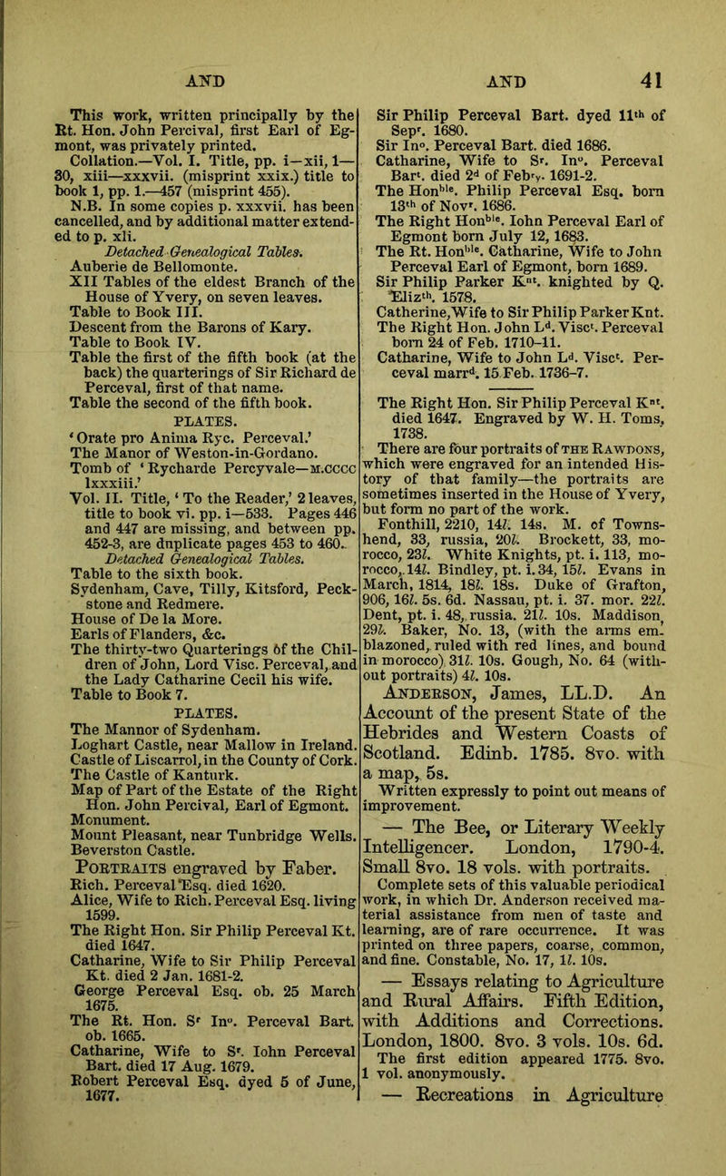 This work, written principally by the Rt. Hon. John Percival, first Earl of Eg- mont, was privately printed. Collation.—Vol. I. Title, pp. i—xii, 1— 80, xiii—^xxxvii. (misprint xxix.) title to book 1, pp. 1.—457 (misprint 455). N.B. In some copies p. xxxvii. has been cancelled, and by additional matter extend- ed to p. xli. Detached Genealogical Tables. Auberie de Bellomonte. XII Tables of the eldest Branch of the House of Yvery, on seven leaves. Table to Book III. Descent from the Barons of Kary. Table to Book IV. Table the first of the fifth book (at the back) the quarterings of Sir Richard de Perceval, first of that name. Table the second of the fifth book. PLATES. ‘ Orate pro Anima Rye. Perceval.’ The Manor of Weston-in-Gordano. Tomb of ‘ Rycharde Percy vale—m.cccc Ixxxiii/ Vol. II. Title, ‘ To the Reader,’ 2 leaves, title to book vi. pp. i—533. Pages 446 and 447 are missing, and between pp. 452-3, are duplicate pages 453 to 460_ Detached Genealogical Tables. Table to the sixth book. Sydenham, Cave, Tilly, Kitsford, Peck- stone and Redmere. House of De la More. Earls of Flanders, &c. The thirty-two Quarterings 6f the Chil- dren of John, Lord Vise. Perceval, and the Lady Catharine Cecil his wife. Table to Book 7. PLATES. The Manner of Sydenham. Loghart Castle, near Mallow in Ireland. Castle of Liscarrol, in the County of Cork. The Castle of Kanturk. Map of Part of the Estate of the Right Hon. John Percival, Earl of Egmont. Monument. Mount Pleasant, near Tunbridge Wells. Beverston Castle. Portraits engraved by Faber. Rich. Perceval*Esq. died 1620. Alice, Wife to Rich. Perceval Esq. living 1599. The Right Hon. Sir Philip Perceval Kt. died 1647. Catharine, Wife to Sir Philip Perceval Kt. died 2 Jan. 1681-2. George Perceval Esq. ob. 25 March 1675. The Rt. Hon. S' In“. Perceval Bart. Ob. 1665. Catharine, Wife to S'. lohn Perceval Bart, died 17 Aug. 1679. Robert Perceval Esq. dyed 5 of June, 1677. Sir Philip Perceval Bart, dyed ll'** of Sep'. 1680. Sir In». Perceval Bart, died 1686. Catharine, Wife to S'. In“. Perceval Bar', died 2d of Febry. 1691-2. The Hon'>'®. Philip Perceval Esq. bom 13'h of Nov'. 1686. The Right Hon*>''. lohn Perceval Earl of Egmont bom July 12,1683. The Rt. Hon’’'e, Catharine, Wife to John Perceval Earl of Egmont, born 1689. Sir Philip Parker K'. knighted by Q. Eliz'h. 1578. Catherine,Wife to Sir Philip Parker Knt. The Right Hon. John L<*. Vise'. Perceval bom 24 of Feb. 1710-11. Catharine, Wife to John L<i. Vise'. Per- ceval marr^. 15 Feb. 1736-7. The Right Hon. Sir Philip Perceval K'. died 1647. Engraved by W. H. Toms. 1738. There are four portraits of the Rawdons, which were engraved for an intended His- tory of that family—the portraits are sometimes inserted in the House of Yvery, but form no part of the work. Fonthill, 2210, 14Z. 14s. M. of Towns- hend, 33, russia, 20^. Brockett, 33, mo- rocco, 233. White Knights, pt. i. 113, mo- rocco,. 143. Bindley, pt. i. 34, 153. Evans in March, 1814, 183. 18s. Duke of Grafton, 906, 163. 5s. 6d. Nassau, pt. i. 37. mor. 223. Dent, pt. i. 48, russia. 213. 10s. Maddison^ 293'. Baker, No. 13, (with the arms em! blazoned,, ruled with red lines, and bound in morocco) 313. 10s. Gough, No. 64 (with- out portraits) 43. 10s. Anderson, James, LL.D. An Account of the present State of the Hebrides and Western Coasts of Scotland. Edinb. 1785. 8vo. with a map, 5s. Written expressly to point out means of improvement. — The Bee, or Literary Weekly Intelligencer. London, 1790-4. Small 8vo. 18 vols. with portraits. Complete sets of this valuable periodical work, in which Dr. Anderson received ma- terial assistance from men of taste and learning, are of rare occurrence. It was printed on three papers, coarse, common, and fine. Constable, No. 17, 13. lOs. — Essays relating to Agriculture and Rural Affairs. Fifth Edition, with Additions and Corrections. London, 1800. 8vo. 3 vols. 10s. 6d. The first edition appeared 1775. 8vo. 1 vol. anonymously. — Recreations in Agriculture