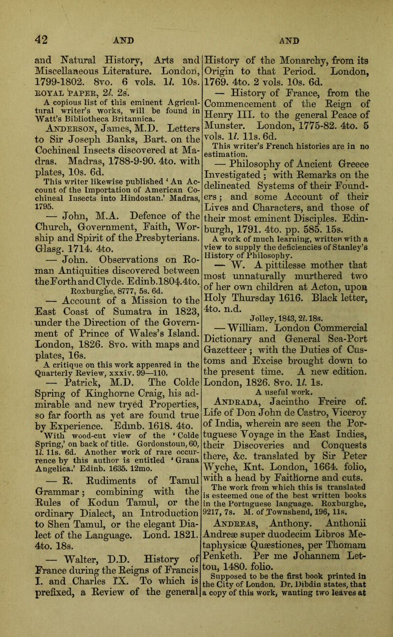 and Natural History, Arts and Miscellaneous Literature. London, 1799-1802. 8vo. 6 vols. 1/. 10s. EOTAL tAPEE, 2^. 2s. A copious list of this eminent Agricul- tural writer’s works, will be found in Watt’s Bibliotheca Britannica. Akdeeson, James, M.D. Letters to Sir Joseph Banks, Bart, on the Cochineal Insects discovered at Ma- dras. Madras, 1788-9-90. 4to. with plates, 10s. 6d. This writer likewise published ‘ An Ac- count of the Importation of American Co- chineal Insects into Hindostan.’ Madras, 1795. — John, M.A. Defence of the Church, Grovernment, Faith, Wor- ship and Spirit of the Presbyterians. Glasg. 1714. 4to. — John. Observations on Eo- man Antiquities discovered between the Forth and Clyde. Edinb.1804.4to. Roxburghe, 8777, 5s. 6d. — Account of a Mission to the East Coast of Sumatra in 1823, xmder the Direction of the Govern- ment of Prince of Wales’s Island. London, 1826. 8vo. with maps and plates, 16s. A critique on this work appeared in the Quarterly Review, xxxiv. 99—110. — Patrick, M.D. The Colde Spring of Kinghorne Craig, his ad- mirable and new tryed Properties, so far foorth as yet are found true by Experience. Edmh. 1618. 4to. With wood-cut view of the ‘ Colde Spring,’ on back of title. Gordonstoun,60, 11.11s. 6d. Another work of rare occur- rence by this author is entitled ‘ Grana Angelica.’ Edinb. 1635. 12mo. — E. Eudiments of Tamul Grammar; combining with the Eules of Kodtin Tamul, or the ordinary Dialect, an Introduction to Shen Tamul, or the elegant Dia- lect of the Language. Lond. 1821. 4to. 18s. — Walter, D.D. History of France during the Eeigns of Francis I. and Charles IX. To which is prefixed, a Eeview of the general History of the Monarchy, from its Origin to that Period. London, 1769. 4to. 2 vols. 10s. 6d. — History of France, from the Commencement of the Eeign of Henry III. to the general Peace of Munster. London, 1775-82. 4to. 5 vols. 1^. 11s. 6d. This writer’s French histories are in no estimation. — Philosophy of Ancient Greece Investigated ; with Eemarks on the dehneated Systems of their Foimd- ers; and some Account of their Lives and Characters, and those of their most eminent Disciples. Edin- burgh, 1791. 4to. pp. 585. 15s. A work of much learning, written with a view to supply the deficiencies of Stanley’s History of Philosophy. — W. Apittilesse mother that most unnaturally murthered two of her own children at Acton, upon Holy Thursday 1616. Black letter, 4to. n.d. Jolley, 1843,21.18s. — WiUiam. London Commercial Dictionary and General Sea-Port Gazetteer ; with the Duties of Cus- toms and Excise brought down to the present time. A new edition. London, 1826. 8vo. 1/. Is. A useful work. Andeada, Jacintho Freire of. Life of Don John de Castro, Viceroy of India, wherein are seen the Por- tuguese Voyage in the East Indies, their Discoveries and Conquests there, &c. translated by Sir Peter Wyche, Knt. London, 1664. foho, with a head by Faithome and cuts. The work from which this is translated is esteemed one of the best written books in the Portuguese language. Roxburghe, 9217, 7s. M. of Jownshend, 196, 11s. Andeeas, Anthony. Anthonii Andrese super duodecim Libros Me- taphysicae Qusestiones, per Thomam Penketh. Per me Johannem Let- tou, 1480. foho. Supposed to be the first book printed in the City of London. Dr. Dibdin states, that a copy of this work, wanting two leaves at