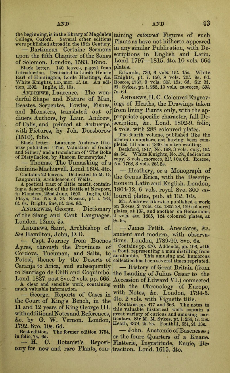 the beginning, is in the library of Magdalen College, Oxford. Several other editions were published abroad in the 15th Century. — Bartimeus. Certaine Sermons upon the fifth Chapiter of the Songs of Solomon. London, 1583. 16mo. Black letter. 140 leaves, paged from Introduction. Dedicated to Lorde Henrie Earl of Huntington, Lorde Hastings, &c. White Knights, 115, mor. IZ. Is. An edi- tion, 1595. Tnglis, 19, 10s. AkdeeWe, Laurence. The won- derful Shape and Nature of Man, Beastes, Serpentes, Fowles, Fishes, and Monsters, translated out of diuers Authors, by Laur. Audrew, of Calls, and printed at Antuerpe, with Pictures, by Joh. Doesborow (1510), foho. Black letter. Laurence Andrewe like- wise published ‘ The Valuation of Golde and Siluer,’ and a translation of ‘ The Boke of Distyllacion, by Jherom Brunswyke.’ — Thomas. The Unmasking of a feminine MachiaveU. Lond. 1604.4to. Contains 22 leaves. Dedicated to M. D. Langworth, Archdeacon of Wells. A poetical tract of little merit, contain- ing a description of the Battle at Newport, ill Flanders, 22nd June, 1600. Inglis, Old Plays, 4to. No. 2, ZL Nassau, pt. i. 164, 6^. 6s. Bright, fine, U. 15s. 6d. Andrewes, G-eorge. Dictionary of the Slang and Cant Languages. London. 12mo. 5s. Andrews, Saint, Archbishop of. See Hamilton, John, D.D. — Capt. Journey from Buenos Ayres, through the Provinces of Cordova, Tucuman, and Salta, to Potosi, thence by the Deserts of Caranja to Arica, and subsequently to Santiago de Chfii and Coquimbo. Lond. 1827. post 8vo. 2 vols. pp. 665. A clear and sensible work, containing much valuable information. — George. Reports of Cases in the Court of King’s Bench, in the 11 and 12 years of King George III. with additional Notes and References, &c. by G. W. Vernon. London, 1792. 8vo. 10s. 6d. Best edition. The former edition 1754, in folio, 7s. 6d. — H. C. Botanist’s Reposi- tory for new and rare Plants, con- taining coloured Figures of such Plants as have not hitherto appeared in any similar Pubhcation, with De- scriptions in Enghsh and Latin. Lond. 1797—1815.4to. 10 vols. 664 plates. Edwards, 730, 6 vols. 15?. 15s. White Knights, pt. i. 156, 8 vols. 20Z. 9s. 6d. Roscoe, 1767, 9 vols. 30Z. 19s. 6d. Sir M. M. Sykes, pt. i. 255,10 vols. morocco, 391. 7s. 6d. Andrews, H.C. Coloured Engrav- ings of Heaths, the Drawings taken from hving Plants only, with the ap- propriate specific character, full De- scription, &c. Lond. 1802-9. foho, 4 vols. with 288 coloured plates. The fourth volume, published like the others in numbers, not having been com- pleted till about 1830, is often wanting. Beckford, 1817, No. 198, 3 vols. only, 151. 4s. 6d. White Knights, No. 191, dedication copy, 3 vols., morocco, 211.1 Os. 6d. Roscoe, No. 1768, 3 vols. 261.5s. — Heathery, or a Monograph of the Genus Erica, with the Descrip- tions in Latin and English. London, 1804-12, 6 vols. royal 8vo. 300 co- loured plates, pub. at 13Z. 10s. Mr. Andrews likewise published a work on Rose.s, 2 vols. 4to. 1805-28,129 coloured plates, at 131., and another on Geraniums, 2 vols. 4to. 1805, 124 coloured plates, at 91. 9s. — James Pettit. Anecdotes, &c. ancient and modern, with observa- tions. London, 1789-90. 8vo. 6s. Contains pp. 470. Addenda, pp. 106, with a front, representing a man distilling from an alembic. This amusing and humorous collection has been several times reprinted. — History of Great Britaiu (from the Landing of Juhus Csesar to the Accession of Edward VI.) connected with the Chronology of Europe, with Notes, &c. London, 1794-5. 4to. 2 vols. with Vignette title. Contains pp. 477 and 366. The notes to this valuable historical work contain a great variety of curious and amusing par- ticulars. Sir M. M. Sykes, pt. i. 254,11.15s. Heath, 4374, 21. 2s. Fonthill, 651,21.13s. — John. Anatomie of Basenesse; or the foure Quarters of a Knaue. Flatterie, Ingratitude, Enuie, De» traction. Lond. 1615. 4to.