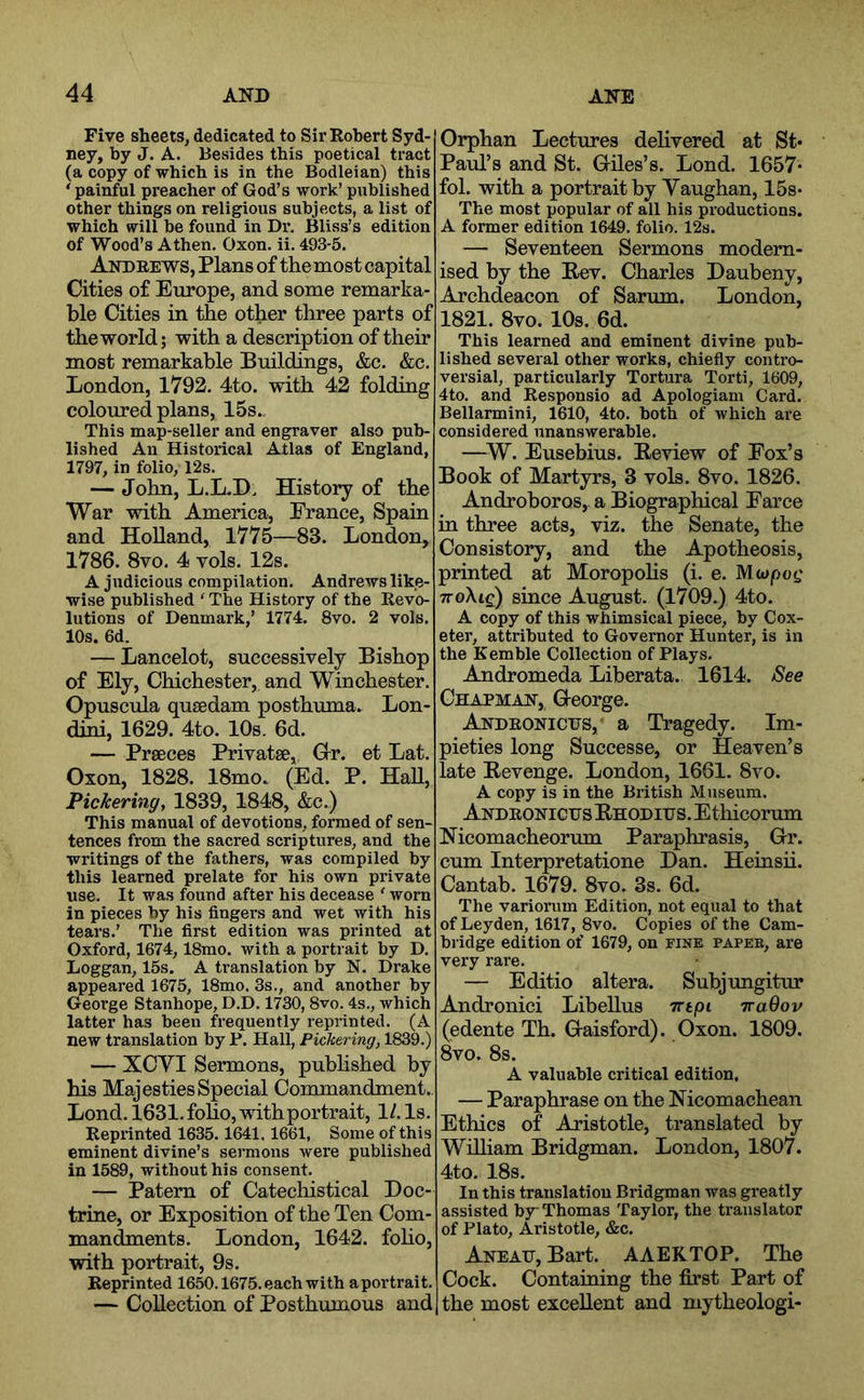 Five sheets, dedicated to Sir Robert Syd- ney, by J. A. Besides this poetical tract (a copy of which is in the Bodleian) this ' painful preacher of God’s work’ published other things on religious subjects, a list of which will be found in Dr, Bliss’s edition of Wood’s Athen. Oxon. ii. 493-5. Andrews, Plans of themost capital Cities of Europe, and some remarka- ble Cities in the other three parts of the world; with a description of their most remarkable Buildings, &c, &c. London, 1792, 4to. with 42 folding coloured plans, 15s.. This map-seller and engraver also pub- lished An Historical Atlas of England, 1797, in folio, 12s. — John, L.L.D, History of the War with America, France, Spain and Holland, 1775—83. London, 1786. 8vo. 4 vols. 12s. A judicious compilation. Andrews like- wise published ‘ The History of the Revo- lutions of Denmark,’ 1774. 8vo. 2 vols. 10s. 6d. — Lancelot, successively Bishop of Ely, Chichester, and Winchester. Opuscula qusedam posthuma. Lon- dini, 1629. 4to. 10s. 6d. — Prseces Privatse, Grr. et Lat. Oxon, 1828. 18mo. (Ed. P. HaU, Pickering, 1839, 1848, &c.) This manual of devotions, formed of sen- tences from the sacred scriptures, and the writings of the fathers, was compiled by this learned prelate for his own private use. It was found after his decease ' worn in pieces hy his fingers and wet with his tears.’ The first edition was printed at Oxford, 1674,18mo. with a portrait by D. Loggan, 15s. A translation by N. Drake appeared 1675, 18mo. 3s., and another by George Stanhope, D.D. 1730, 8vo. 4s., which latter has been frequently reprinted. (A new translation by P. Hall, Pickering, 1839.) — XCVI Sermons, pubHshed by his Majesties Special Commandment.. Lond. 1631. foho, withportrait, 1/. Is. Reprinted 1635.1641. 1661, Some of this eminent divine’s sermons were published in 1589, without his consent. — Patern of Catechistical Doc- trine, or Exposition of the Ten Com- mandments. London, 1642. foho, with portrait, 9s. Reprinted 1650.1675. each with aportrait. — Collection of Posthumous and Orphan Lectures dehvered at St* Paul’s and St. Griles’s. Lond. 1657* fol. with a portrait by Yaughan, 15s- The most popular of all his productions. A former edition 1649. folio. 12s. — Seventeen Sermons modern- ised by the Eev. Charles Daubeny, Archdeacon of Sarum. London, 1821. 8vo. 10s. 6d. This learned and eminent divine pub- lished several other works, chiefly contro- versial, particularly Tortura Torti, 1609, 4to. and Responsio ad Apologiam Card. Bellarmini, 1610, 4to. both of which are considered unanswerable. —^W. Eusebius. Eeview of Fox’s Book of Martyrs, 3 vols. 8vo. 1826. Androboros, a Biographical Farce in three acts, viz. the Senate, the Consistory, and the Apotheosis, printed at Moropohs (i. e. Mwjoot; TToXte) since August. (1709.) 4to. A copy of this whimsical piece, by Cox- eter, attributed to Governor Hunter, is in the Kemble Collection of Plays. Andromeda Liberata. 1614. See Chapman, G-eorge. Andeonictts, a Tragedy. Im- pieties long Successe, or Heaven’s late Eevenge. London, 1661. 8vo. A copy is in the British Museum. AndronicusEhoditjs. Ethicorum Nicomacheorum Paraphrasis, Gr. cum Interpretatione Dan. Heinsii. Cantab. 1679. 8vo. 3s. 6d. The variorum Edition, not equal to that of Leyden, 1617, 8vo. Copies of the Cam- bridge edition of 1679, on fine paper, are very rare. — Editio altera. Subjungitur Androniei Libellus Trtpi TraOov (edente Th. Gaisford). Oxon. 1809. 8vo. 8s. A valuable critical edition, — Paraphrase on the Mcomachean Ethics of Aristotle, translated by William Bridgman. London, 1807. 4to, 18s. In this translation Bridgman was greatly assisted by Thomas Taylor, the translator of Plato, Aristotle, &c. Aneah, Bart. AAERTOP. The Cock. Containing the first Part of the most excellent and mytheologi-