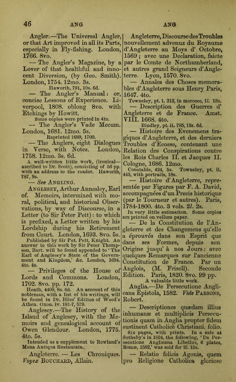 Angler.—The Universal Angler, or that Art improved in aU its Parts, especially in Fly-fishing. London, 1766. 8vo. — The Angler’s Magazine, by a Lover of that healthful and inno- cent Diversion, (by Ueo. Smith). London, 1754.12mo. 3s. Haworth, 791, 10s. 6d. — The Angler’s Manual; or, concise Lessons of Experience. Li- verpool, 1808. oblong 8vo. with Etchings by Howitt. Some copies were printed in 4to. — The Angler’s Yade Mecmn. London, 1681. 12mo. 5s. Reprinted 1689, 1700. — The Anglers, eight Dialogues in Yerse, with Notes. London, 1758. 12mo. 3s. 6d. A well-written little work, (ironical— ascribed to Dr. Scott), consisting of 56 pp. with an address to the reader. Haworth, 787, 9s. — See Angling. Anglesey, Arthur Annesley, Earl of. Memou-s, intermixed wdth mo- ral, pohtical, and historical Obser- vations, by way of Discourse, in a Letter (to Sir Peter Pett): to which is prefixed, a Letter written by his Lordship dmfing his Retirement from Court. London, 1693. 8vo. 5s. Published by Sir Pet. Pett, Knight. An answer to this work by Sir Peter Thomp- son, Bart, will be found appended to ‘ The Earl of Anglesey’s State of the Govern- ment and Kingdom,’ &c. London, 1694. 4to. 4s. — Privileges Lords and Commons. 1702. 8vo. pp. 172. Heath, 4409, 8s. 6d. An account of this nobleman, with a list of his writings, will be found in Dr. Bliss’ Edition of Wood's Athen. Oxon. iv. 181-7, 579. Anglesey.—The History of the Island of Anglesey, with the Me- moirs and genealogical account of Owen Griendour. London, 1775. 4to. 5s. Intended as a supplement to Rowland’s Mona Antiqua Restaurata,. Angleterre. — Les Chroniques. Voye^ Bouchard, Allain. Angleterre, Discourse des Troubles nouvellement advenuz du Royaume d’Angleterre au Moys d’ Octobre, 1569 ; avec une Declaration, faicte par le Comte de Northumberland, et autres grand Seigneurs d’Angle- terre, Lyon, 1570. 8vo. — Annales des Choses memora- bles d’Angleterre sous Henry Paris, 1647. 4to. Towneley, pt. i. 313, in morocco, IL 18s. — Description des Gruerres d’ Angleterre et de France. Am at. YIII. 1668. 4to. Bindley, pt. ii. 785,13s. 6d. — Histoire des Evenemens tra- giques d’Angleterre, et des derniers Troubles d’Ecosse, contenant une Relation des Conspirations contre les Rois Charles II. et Jacques II. Cologne, 1686. 12mo. Constable, 424, 5s. Towneley, pt. ii. 443, with portraits, 18s. — Histoire d’Angleterre, repre- sentee par Figures par F. A. David, accompagnees d’un Precis historique (par le Tourneur et autres). Paris, 1784-1800. 4to. 3 vols. 21. 2s. In very little estimation. Some copies are printed on vellum paper. — De la Constitution de I’An- gleterre et des Changemens qu’elle a eprouves dans son Esprit que dans ses Formes, depuis son Origine jusqu’ a nos Jours: avec quelques Remarques sur I’ancienne Constitution de Prance. Par un (M. Frisell). Seconde Paris, 1820. 8vo. 99 pp. A valuable little work. Angha.—De Persecutione Angh- cana Epistola, 1582. Vide Parsons, Robert. — Descriptiones qusedam lUius inhumanse et multiplicis Persecu-' tionis quam in Anglia propter fidem sustinent Cathohce Christiani. folio. Six pages, with prints. In a sale at Sotheby’s in 1824, the following, ' De Per- secutione Anglicana Libellus, 6 plates, Romse, 1682,’ was sold for 21.15s. — Relatio fehcis Agonis, quern pro Religione CathoHca gloriose of the House oi London, £ Angle ois, Edition.