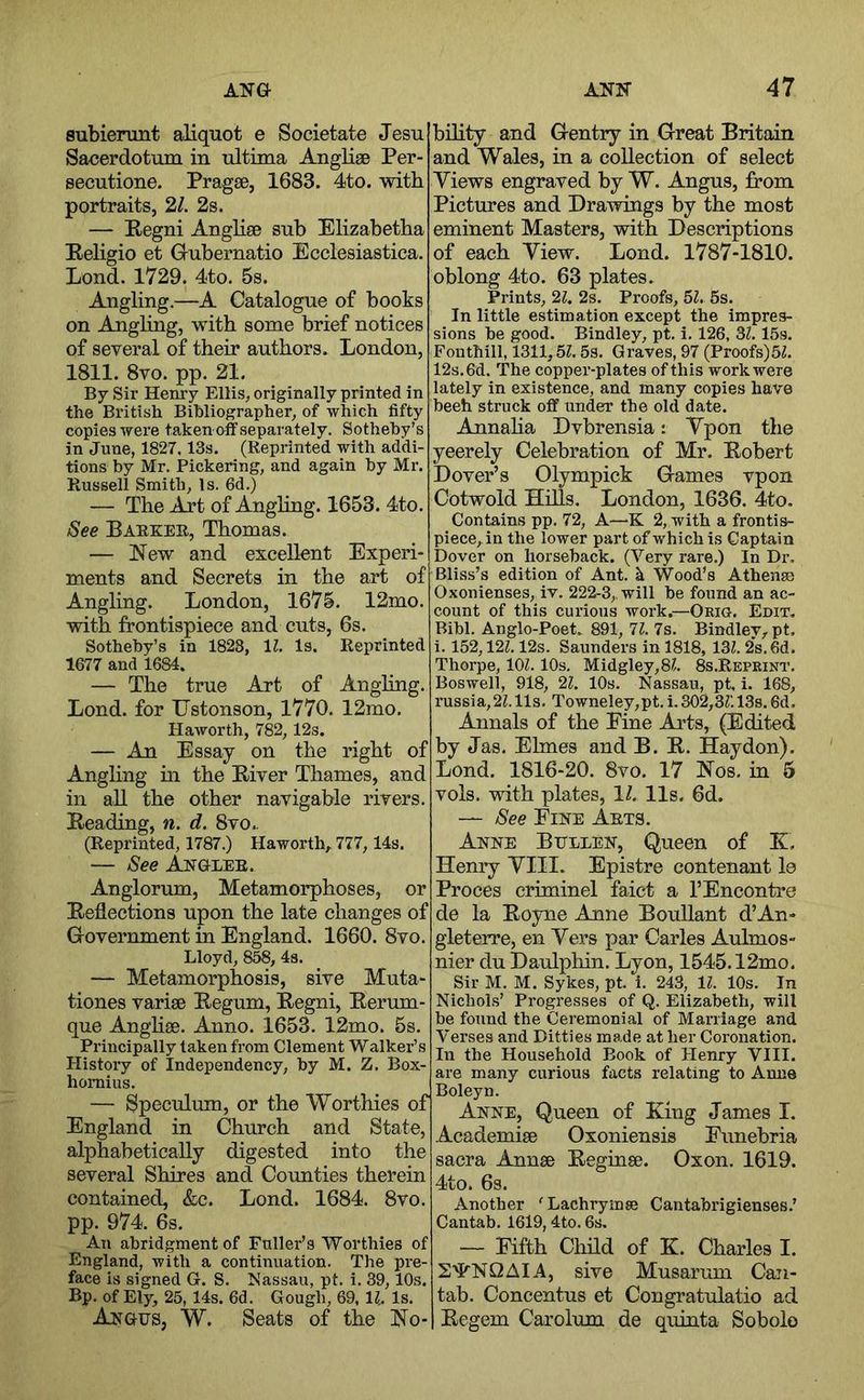 subienmt aliquot e Societate Jesu Sacerdotum in ultima Anglige Per- secutione. Pragse, 1683. 4to. with portraits, 2/. 2s. — Regni Anglise sub Elizabetha Religio et Grubernatio Ecclesiastica. Lond. 1729. 4to. 5s. Angling.—A Catalogue of books on Angliag, with some brief notices of several of their authors. London, 1811. 8vo. pp. 21. By Sir Henry Ellis, originally printed in the British Bibliographer, of which fifty copies were taken nff separately. Sotheby’s in June, 1827.13s. (Reprinted with addi- tions by Mr. Pickering, and again by Mr. Russell Smith, Is. 6d.) — The Art of Anghng. 1653. 4to, See Barker, Thomas. — New and excellent Experi- ments and Secrets in the art of Angling. London, 1675. 12mo. with frontispiece and cuts, 6s. Sotheby’s in 1828, 11. Is. Reprinted 1677 and 1684. — The true Art of Angling. Lond. for TJstonson, 1770. 12mo. Haworth, 782, 12s. — An Essay on the right of Angling in the River Thames, and in all the other navigable rivers. Reading, n. d. 8vo.. (Reprinted, 1787.) Haworth, 777,14s. — See Angler. Anglorum, Metamorphoses, or Reflections upon the late changes of Government in England. 1660. 8vo. Lloyd, 858, 4s. — Metamorphosis, sive Muta- tiones varise Regum, Regni, Rerum- que Anghse. Anno. 1653. 12mo. 5s. Principally taken from Clement Walker’s History of Independency, by M. Z. Box- homius. — Speculum, or the Worthies of England in Church and State, alphabetically digested into the several Shires and Counties therein contained, &c. Lond. 1684. 8vo. pp. 974. 6s. An abridgment of Fuller’s Worthies of England, with a continuation. The pre- face is signed G. S. Nassau, pt. i. 39,10s. Bp. of Ely, 25, 14s. 6d. Gough, 69, 11. Is. Angus, W. Seats of the No- bility and Gentry in Great Britain and Wales, in a collection of select Views engraved by W. Angus, from Pictures and Drawings by the most eminent Masters, with Descriptions of each View. Lond. 1787-1810. oblong 4to. 63 plates. Prints, 21. 2s. Proofs, 51. 5s. In little estimation except the impres- sions be good. Bindley, pt. i. 126, 3?. 15s. Fonthill, 1311,51.5s. Graves, 97 (Proofs)5L 12s. 6d. The copper-plates of this work were lately in existence, and many copies have beeh struck off under the old date. Annaha Dvbrensia: Vpon the yeerely Celebration of Mr. Robert Dover’s Olympick Games vpon Cotwold Hills. London, 1636. 4to. Contains pp. 72, A—K 2, with a frontis- piece, in the lower part of which is Captain Dover on horseback. (Very rare.) In Dr, Bliss’s edition of Ant. k Wood’s Athens) Oxonienses, iv. 222-3,. will be found an ac- count of this curious work.—Okig. Edit. Bibl. Anglo-Poet. 891, 11. 7s. Bindlev, pt, i. 152,121.12s. Saunders in 1818, 131. 2s. 6d. Thorpe, 101. 10s. Midgley,81. 8s.Repeint. Boswell, 918, 21. 10s. Nassau, pt. i. 168, russia, 21.11s, Towneley,pt. i. 302,31'. 13s. 6d. Annals of the Fine Arts, (Edited by Jas. Elmes and B. R. Hay don). Lond. 1816-20. 8vo. 17 Nos. in 5 vols. with plates, 1/. 11s. 6d. — See Fine Arts. Anne Bullen, Queen of E, Henry VIII. Epistre contenant le Proces criminel faict a I’Encontre de la Boyne Anne BouUant d’An- gleterre, en Vers par Carles Auhnos- nier du Daulphin. Lyon, 1545.12mo. Sir M. M. Sykes, pt. i. 243, 11. 10s. In Nichols’ Progresses of Q. Elizabeth, will be found the Ceremonial of Marriage and Verses and Ditties made at her Coronation. In the Household Book of Henry VIII. are many curious facts relating to Anne Boleyn. Anne, Queen of King James I. Academise Oxoniensis Funebria sacra Annse Reginse. Oxon. 1619. 4to. 6s. Another 'Lachryinse Cantabrigienses.’ Cantab. 1619,4to. 6s. — Fifth Child of K. Charles I. 24^NQAIA, sive Musarum Can- tab. Concentus et Congratulatio ad Regem Carolum de quinta Sobolo
