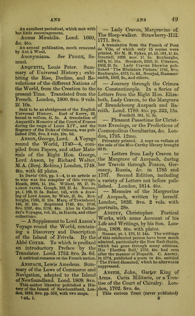 An excellent periodical, which met with but little encom'agement. Annus Mirabilis. Lend. 1660, &c. 4to. An annual publication, much censured by Ant. k Wood. Anonymiana. See PEttGE, Sa- muel. AnquetIl, Louis Peter. Sum- mary of Universal History; exhi- biting the Rise, Decline, and Re- volutions of the dilFerent Nations of the World, from the Creation to the present Time. Translated from the French. London, 1800. 8vo. 9 vols. 21. 10s. Said to be an abridgment of the English Universal History. Earl of Kerry, 22, bound in vellum, 41. 5s. A translation of Anquetil’s Memoirs of the Court of France during the reign of Louis XIV., and the Regency of the Duke of Orleans, was pub- lished 1791, 8vo. 2 vols. 10s. 6d. Ansox, Greorge, Lord. A Voyage round the World, 1V40—4, com- piled from Papers, and other Mate- rials of the Right Hon. George, Lord Anson, by Richard Walter, M.A. (Benj. Robins,) London, 1748. 4to. with 42 plates. In Davis’ Olio, pp. 1—4, is an article as to who was the compiler of this vovage. Heath, 2806, \l. 18s. Willett, 88, 2/. 2s. LARGE PAPER. Gough, 183, 21. 4s. Nassau, pt. i. 169, 21. 5s. Baker, 145, with a draw- ing of Lord Anson, by Wale, 3L 8s. Rox- burghe, 7160, Bl. 10s. Marq. of Townshend, 146, Bl. 16s. Reprinted 1749, 4to. 1748, 8vo. 1767, 4to. 1776, 4to. Also in Callan- der’s Voyages, vol. iii., in Harris, and other collections. A Supplement to Lord Anson’s Voyage round the World, contain- ing a Discovery and Description of the Island of Frivola. By the Abbe Coyer. To which is prefixed an introductory Preface by the Translator. Lond. 1752. 8yo. 2s. 6d. A satirical romance on the French nation. Anspach, Lewis Amedeus. Sum- mary of the Laws of Commerce and Navigation, adapted to the Island of Newfoundland. Lond. 1809. 8vo. This author likewise published a His- tory of the Island of Newfoundland, Lon- don, 1819, 8vo. pp. 512, with two maps. TOL. I. — Lady Craven, Margravine of. The Sleep-walker. Strawberry-Hill. 1771. 8vo. A translation from the French of Pont de Vile, of which only 75 copie.s were printed. Sir M. M. Sykes, pt. iii. 891,11.4s. Strettell, 1609, mor. 11. 5s. Roxburghe, 4374, 11. 10s. Brockett, 2950, 21. Utterson, 1852,21. 3s. Lady Craven likewise pub- lished ‘ The Miniature Picture,’ 1781, 8vo. Roxburghe, 4373,7s. 6d., Nourjad, Hammer- smith, 1803, 5s., and others. — Journey through the Crimea to Constantinople. In a Series of Letters from the Right Hon. Ehza- beth, Lady Craven, to the Margrave of Brandebourg Anspach and Ba- reith. Lond. 1789. 4to. pp. 332,15s. Fonthill, 361, 11. 3s. — Pleasant Passetime for Christ- mas Evenings, or the Predictions of Cosmopohtus Occultarius, &c. Lon- don, 1795. 12mo. Privately printed. A copy on vellum at the sale of the Mac-Carthy library brought 63 fr. — Letters from Lady Craven to the Margrave of Anspach, during her Travels through France, Ger- many, Russia, &c. in 1785 and 1787. Second Edition, including a variety of Letters not before pub- hshed. London, 1814. 4to. — Memoirs of the Margravine of Anspach, written by herself. London, 1826. 8vo. 2 vols. with portraits, 28s. Anstet, Christopher. Poetical Works, with some Account of his Life and Writings, by his Son. Lon- don, 1808. 4to. with plates. Nassau, pt. i. 170, IZ. 14s. The writings of this celebrated person have been much admired, particularly the New Bath Guide, which has gone through many editions. His ' Electron Ball,’ 1776, 4to. had cuts after the manner of Hogarth. C. Anstey, in 1774, published a poem in 4to. entitled 'The Priest dissected,’ which he afterwards suppressed. AnstiS, John, Garter King of Arms. Curia MHitaris, or a Trea- tise of the Court of Chivalry. Lon- don, 1702. 8vo. 4s. This curious Tract (never published) E
