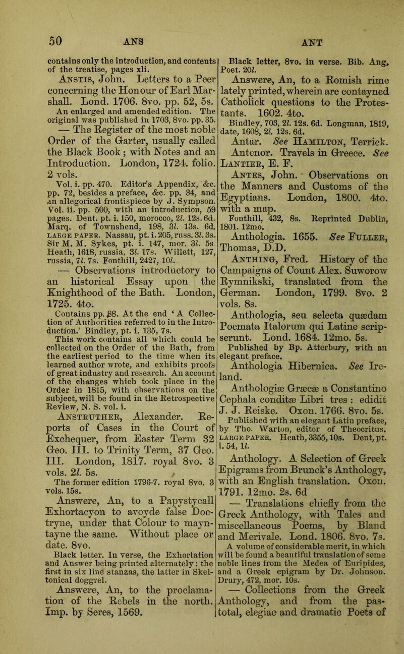 contains only the introduction, and contents of the treatise, pages xli. Anstis, John. Letters to a Peer concerning the Honour of Earl Mar- shall. Lond. 1706. 8vo. pp. 52, 5s, An enlarged and amended edition. The original was published in 1703, 8vo. pp. 35. — The Pegister of the most noble Order of the Oarter, usually called the Black Book; with Notes and an Introduction. London, 1724. foho. 2 vols. Vol. i. pp. 470. Editor’s Appendix, &c. pp. 72, besides a preface, &c. pp. 34, and an allegorical frontispiece by J. Sympson. Vol. ii. pp. 500, with an introduction, 59 pages. Dent. pt. i. 150, morocco, 21. 12s. 6cl. Marq. of Townshend, 198, 31. 13s. 6d. LAEGE PAPER. Nassau, pt. i.205,russ.31.33- Sir M. M. Sykes, pt. i. 147, mor. 31, 5s. Heath, 1618, russia, 3^. 17s. Willett, 127, russia, 71. 7s. Fonthill, 2427, lOZ. — Observations introductory to an historical Essay upon the Knighthood of the Bath. London, 1725. 4to. Contains pp, .88. At the end ‘A Collec- tion of Authorities referred to in the Intro- duction.’ Bindley, pt. i. 135, 7s. This work contains all which could be collected on the Order of the Bath, from the earliest period to the time when its learned author wrote, and exhibits proofs of great industry and research. An account of the changes which took place in the Order in 1815, with observations on the subject, will be found in the Retrospective Review, N. S. vol. i. Ajj-struther, Alexander. Ee- ports of Cases in the Court of Exchequer, from Easter Term 32 G-eo. III. to Trinity Term, 37 Geo. III. London, 1817. royal 8vo. 3 vols. 21. 5s. The former edition 1796-7. royal 8vo. 3 vols. 15s. Answere, An, to a Papystycall Exhortacyon to avoyde false Doc- tryne, under that Colour to mayn- tayne the same. Without place or date. 8vo. Black letter. In verse, the Exhortation and Answer being printed alternately: the first in six line stanzas, the latter in Skel- tonical doggrel. Answere, An, to the proclama- tion of the Eebels m the north. Imp. by Seres, 1569. Black letter, 8vo. in verse. Bib. Arig, Poet. 201. Answere, An, to a Eomish rime lately printed, wherein are contayned Cathohck questions to the Protes- tants. 1602. 4to. Bindley, 703, 21. 12s. 6d. Longman, 1819, date, 1608, 21. 12s. 6d. Antar. iSee Hamilton, Terrick. Antenor. Travels in Greece. See Lantier, E. F. Antes, John.' Observations on the Manners and Customs of the E^ptians. London, 1800. 4to. with a map. Fonthill, 432, 8s. Reprinted Dublin, 1801. 12mo. Anthologia. 1655. See Fuller, Thomas, D.D. Anthino, Fred. History of the Campaigns of Count Alex. Suworow Eymnikski, translated from the German. London, 1799. 8vo. 2 vols. 8s. Anthologia, sen selecta qusedam Poemata Italorum qui Latine scrip- serunt. Lond. 1684. 12mo. 5s. Published by Bp. Atterbuiy, with an elegant preface. Anthologia Hibemica. See Ire- land. Anthologise Grsecse a Constantino Cephala conditse Libri tres : edidit J. J. Eeiske. Oxon. 1766. 8vo. 5s. Published with an elegant Latin preface, by Tho. Warton, editor of Theocritus. LARGE PAPER. Heath, 3355,10s. Dent, pt. i. 54, 1?. Anthology. A Selection of Greek Epigrams from Brunck’s Anthology, with an Enghsh translation. Oxon. 1791. 12mo. 2s. 6d — Translations chiefly from the Greek Anthology, with Tales and miscellaneous Poems, by Bland and Merivale. Lond. 1806. 8vo. 7s. A volume of considerable merit, in which will be found a beautiful translation of some noble lines from the Medea of Euripides, and a Greek epigram by Dr. Johnson. Drury, 472, mor. 10s. — Collections from the Greek Anthology, and from the pas- total, elegiac and dramatic Poets of