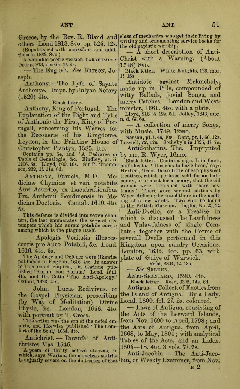 Greece, by the Eev. R. Bland and others Lond 1813. Svo.pp. 525,12s. (Republished with omissrons and addi- tions in 1833, 8vo.) A valuable poetic version, laege paper. Drury, 913, russia, IZ. 3s. — The Enghsh, See Ritson, Jo- seph, Anthony,—The Lyfe of Saynte Anthonye. Impr. by Julyan Notary (1520) 4to. Black letter. ■ Anthony, King of Portugal.—The Explanation of the Right and Tytle of Anthonie the First, King of Por- tugal!, concerning his Warres for the Recouerie of his Kingdome. Leyden, in the Printing House of Christopher Plantyn, 1585. 4to. Contains pp. 54, and 'A Pedigree or Table of Genealogie,’ &c. Bindley, pt. ii. 1206, 5s. Lloyd, 509, 16s. Sir P. Thomp- son, 232, 11. 11s. 6d. Anthony, Francis, M.D. Me- dicinse Chymicse et yeri potabilis Auri Assertio, ex Lucubrationibus Fra. Anthonii Londinensis in Me- dicina Doctoris. Cantab. 1610.4to. 5s. This defence is divided into seven chap- ters, the last enumerates the several dis- tempers which his aurem potabile cures ; among which is the plague itself. — Apologia Yeritatis illusces- centis pro Auro Potabih, &c. Lond. 1616. 4to. 5s. The Apology and Defence were likewise published in English, 1616. 4to. In answer to this noted empiric, Dr. Gwinne pub- lished‘Aurum non Aurum.’ Lond. 1611. 4to. and Dr. Cotta 'The Anti-Apology.’ Oxford, 1623. 4to. — John. Lucas Redivivus, or the Gospel Physician, prescribing (by Way of Meditation) Divine Physic, &c. London, 1656. 4to. with portrait by T, Cross. This writer was the son of the noted em- piric, and likewise published ' The Com- fort of the Soul,’ 1654. 4to. Antichrist. — Downfal of Anti- christes Mas. 1546. A poem of thirty octave stanzas, in which, says War ton, the nameless satirist is unjustly severe on the distresses of that class of mechanics who get their living by writing and ornamenting service-books for the old papistic worship. — A short description of Anti- Christ with a Warning. (About 1548) 8vo. Black letter. White Knights, 123, mor. ll. 15s. Antidote against Melancholy, made up in Pills, compounded of witty Ballads, jovial Songs, and merry Catches. London and West- minster, 1661. 4to. with a plate. Lloyd, 216, 21.12s. 6d. Jolley, 1843, mor. n. d. 6^. 6s. — A collection of merry Songs, with Music. 1749. 12mo. Nassau, pt. i. 46, 10s. Dent, pt. i. 60,12s. Boswell, 72, 12s. Sotheby’s in 1825, 11. 7s. Antidotharius, The. Imprynted by me, R. Wyer, 16mo. Black letter. Contains sign. E in fours, half sheets. ‘ It seems to have been,’ says Herbert, ‘from these little cheap physical treatises, which perhaps sold for an half- penny, or almost for a penny, that the old women were furnished with their nos- trums.’ There were several editions by Wyer, differing here and there in the spell- ing of a few words. Two will be found in the British Museum. Inglis, No. 23, IL Anti-Dvello, or a Treatise in which is discussed the Lawfulness and Ynlawfulness of single Com- bats : together with the Forme of several! Dvells performed in this Kingdom upon sundry Occasions. London, 1632. 4to. pp. 63, with plate of Guiye of Warwick, Reed, 3304, 11.13s. — See Selden, Anti-Spaniard, 1590, 4to. Black letter. Reed, 3305, 14s. 6d, Antigua.—Collect, of Exotics from the Island of Antigua. By a Lady. Lond. 1800. fol. 21. 2s, coloured. — Laws of Antigua, consisting of the Acts of the Leeward Islands, from Nov. 1690 to April, 1798; and the Acts of Antigua, from April, 1668, to May, 1804; with analytical Tables of the Acts, and an Index. 1805—18. 4to. 3 vols. 71.7s. Anti-Jacobin. — The Anti-Jaco- bin, or Weekly Examiner, from Nov. E 2