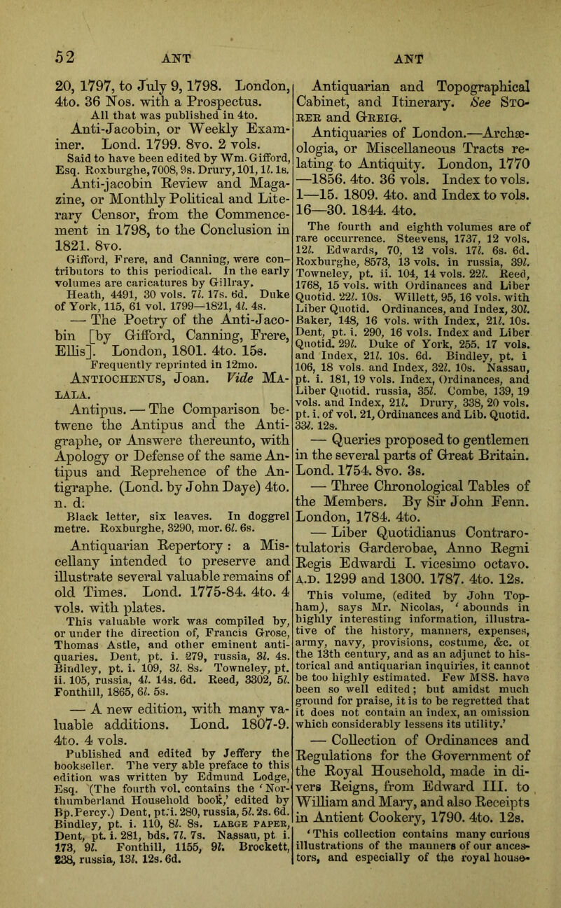 20, 1797, to July 9,1798. London, 4to. 36 Nos, with a Prospectus. All that was published in 4to. Anti-Jacobin, or Weekly Exam- iner. Lond. 1799. 8vo. 2 vols. Said to have been edited by Wni. Giiford, Esq. Koxhurghe, 7008,9s. Drury, 101,11. Is. Ajiti-jacobin Review and Maga- zine, or Monthly Pobtical and Lite- rary Censor, from the Commence- ment in 1798, to the Conclusion in 1821. 8vo. Gifford, Frere, and Canning, were con- tributors to this periodical. In the early volumes are caricatures by Gillray. Heath, 4491, 30 vols. 11. 17s. 6d. Duke of York, 115, 61 vol. 1799—1821, 4Z. 4s. — The Poetry of the Amti-Jaco- bin [by G-iiford, Canning, Frere, EUis]. London, 1801. 4to. 15s. Frequently reprinted in 12mo. Antiochenus, Joan. Vide Ma- LALA. Antipus. — The Comparison be- twene the Antipus and the Anti- grapbe, or Answere thereunto, with Apology or Defense of the same An- tipus and Reprehence of the An- tigrapbe. (Lond. by Jobn Daye) 4to. n. d; Black letter, six leaves. In doggrel metre. Roxburghe, 3290, mor. Ql. 6s. Antiquarian Repertory: a Mis- cellany intended to preserve and illustrate several valuable remains of old Times. Lond. 1775-84. 4to. 4 vols. with plates. This valuable work was compiled by, or under the direction of, Francis Grose, Thomas Astle, and other eminent anti- quaries. Dent, pt. i. -279, russia, 3Z. 4s. Bindley, pt. i. 109, Zl. 8s. Towneley, pt. ii. 103, russia, 4Z. 14s, 6d. Reed, 3302, bl. Fonthill, 1865, 6L 5s. — A new edition, with many va- luable additions. Lond. 1807-9, 4to. 4 vols. Published and edited by Jeffery the bookseller. The very able preface to this edition was written by Edmund Lodge, Esq. (The fourth vol. contains the ^Nor- thumberland Household book,’ edited by Bp. Percy.) Dent, pt. i. 280, russia, bl. 2s. 6d. Bindley, pt. i. 110, 8Z. 8s. labge paper. Dent, pt, i. 281, bds. 11. 7s. Nassair, pt i. 1.73, 9Z. Fonthill, 1155, 9Z. Brocket!, 2^ russia, 13Z. 12s. 6d. Antiquarian and Topographical Cabinet, and Itinerary. Isee Sxo- BER and Geeig. Antiquaries of London.—Archae- ologia, or Miscellaneous Tracts re- lating to Antiquity. London, 1770 —1856. 4to. 36 vols. Index to vols. 1—15. 1809. 4to. and Index to vols. 16—30. 1844. 4to. The fourth and eighth volumes are of rare occurrence. Steevens, 1737, 12 vols. 12Z. Edwards, 70, 12 vols. 17Z. 6s. 6d. Roxburghe, 8573, 13 vols. in russia, 39Z, Towneley, pt. ii. 104, 14 vols. 22Z. Reed, 1768, 15 vols. with Ordinances and Liber Quotid. 22Z. 10s. Willett, 95,16 vols. with Liber Quotid, Ordinances, and Index, 30Z. Baker, 148, 16 vols. with Index, 21Z. 10s. Dent, pt. i. 290, 16 vols. Index and Liber Quotid. 29Z. Duke of York, 255. 17 vols. and Index, 21Z. 10s. 6d, Bindley, pt. i 106, 18 vols. and Index, 32Z. 10s. Nassau, pt. i. 181, 19 vols. Index, Ordinances, and Liber Quotid. russia, 35Z. Combe, 139, 19 vols. and Index, 21Z. Drury, 338, 20 vols. pt. i. of vol. 21, Ordinances and Lib. Quotid. 33^, 12s. — Queries proposed to gentlemen in the several parts of Great Britain. Lond. 1754. 8vo. 3s. — Three Chronological Tables of the Members. By Sir J obn Fenn. London, 1784. 4to. — Liber Quotidianus Contraro- tulatoris Garderobae, Anno Regni Regis Edward! I, vicesimo octavo. A.D. 1299 and 1300. 1787. 4to. 12s. This volume, (edited by John Top- ham), says Mr. Nicolas, ‘ abounds in highly interesting information, illustra- tive of the history, manners, expenses, army, navy, provisions, costume, &c. ot the 13th century, and as an adjunct to his- torical and antiquarian inquiries, it cannot be too highly estimated. Few MSS. have been so well edited; but amidst much ground for praise, it is to be regretted that it does not contain an index, an omission which considerably lessens its utility.’ — Collection of Ordinances and Regulations for the Government of the Royal Household, made in di- vers Reigns, from Edward III. to WiUiam and Mary, and also Receipts in Antient Cookery, 1790. 4to. 12s. 'This collection contains many curious illustrations of the manners of our ances- tors, and especially of the royal house*