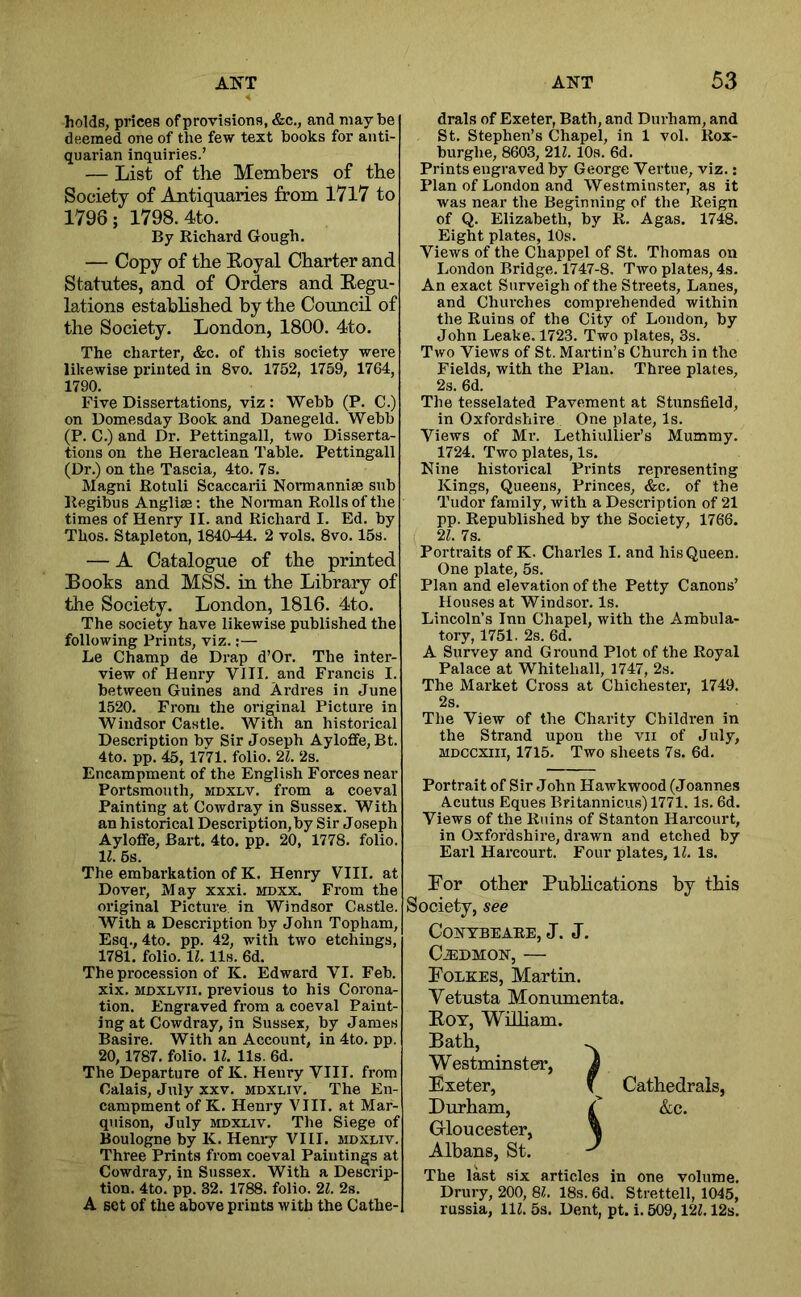 holds, prices of provisions, &c., and maybe deemed one of the few text books for anti- quarian inquiries.’ — List of the Members of the Society of Antiquaries from I7l7 to 1796; 1798. 4to. By Richard Gough. — Copy of the Eoyal Charter and Statutes, and of Orders and Eegu- lations estahhshed by the Council of the Society. London, 1800. 4to. The charter, &c. of this society were likewise printed in 8vo. 1752, 1759, 1764, 1790. Five Dissertations, viz : Webb (P. C.) on Domesday Book and Danegeld. Webb (P. C.) and Dr. Pettingall, two Disserta- tions on the Heraclean Table. Pettingall (Dr.) on the Tascia, 4to. 7s. Magni Rotuli Scaccarii Normannise sub Regibus Anglise: the Norman Rolls of the times of Henry II. and Richard I. Ed. by Thos. Stapleton, 1840-44. 2 vols. 8vo. 15s. — A Catalogue of the printed Books and MSS. in the Library of the Society. London, 1816. 4to. The society have likewise published the following Prints, viz.:— Le Champ de Drap d’Or. The inter- view of Henry VIII. and Francis I. between Guines and Ardres in June 1520. From the original Picture in Windsor Castle. With an historical Description by Sir Joseph Ayloffe,Bt. 4to. pp. 45, 1771. folio. 21. 2s. Encampment of the English Forces near Portsmouth, mdxlv. from a coeval Painting at Cowdray in Sussex. With an historical Description, by Sir Joseph Ayloflfe, Bart. 4to. pp. 20, 1778. folio. 11. 5s. The embarkation of K. Henry VIII. at Dover, May xxxi. mdxx. From the original Picture in Windsor Castle. With a Description by John Topham, Esq., 4to. pp. 42, with two etchings, 1781. folio. 11. 11s. 6d. The procession of K. Edward VI. Feb. xix. MDXLVii. previous to his Corona- tion. Engraved from a coeval Paint- ing at Cowdray, in Sussex, by James Basire. With an Account, in 4to. pp. 20,1787. folio. 11. 11s. 6d. The Departure of K. Henry VIII. from Calais, July xxv. mdxliv. The En- campment of K. Henry VIII. at Mar- quison, July mdxliv. The Siege of Boulogne by K. Hemy VIII. mdxliv. Three Prints from coeval Paintings at Cowdray, in Sussex. With a Descrip- tion. 4to. pp. 32. 1788. folio. 21. 2s. A set of the above prints with the Cathe- drals of Exeter, Bath, and Durham, and St. Stephen’s Chapel, in 1 vol. Rox- burghe, 8603, 211.10s. 6d. Prints engraved by George Vertue, viz.; Plan of London and Westminster, as it was near the Beginning of the Reign of Q. Elizabeth, by R. A gas. 1748. Eight plates, 10s. Views of the Chappel of St. Thomas on London Bridge. 1747-8. Two plates, 4s. An exact Surveigh of the Streets, Lanes, and Churches comprehended within the Ruins of the City of London, by John Leake. 1723. Two plates, 3s. Two Views of St. Martin’s Church in the Fields, with the Plan. Three plates, 2s. 6d. The tesselated Pavement at Stunsfield, in Oxfordshire One plate. Is. Views of Mr. Lethiullier’s Mummy. 1724. Two plates. Is. Nine historical Prints representing Kings, Queens, Princes, &c. of the Tudor family, with a Description of 21 pp. Republished by the Society, 1766. 21. 7s. Portraits of K. Charles I. and his Queen. One plate, 5s. Plan and elevation of the Petty Canons’ Houses at Windsor. Is. Lincoln’s Inn Chapel, with the Ambula- tory, 1751. 2s. 6d. A Survey and Ground Plot of the Royal Palace at Whitehall, 1747, 2s. The Market Cross at Chichester, 1749. 2s. The View of the Charity Children in the Strand upon the vii of July, MDCCXin, 1715. Two sheets 7s. 6d. Portrait of Sir John Hawkwood (Joannes Acutus Eques Britannicus) 1771. Is. 6d. Views of the Ruins of Stanton Harcourt, in Oxfordshire, drawn and etched by Earl Harcourt. Four plates, 11. Is. For other Publications by this Society, see CONTBEAEE, J. J. CiEDMON, — Folkes, Martin. Vetusta Monumenta. Eoy, WiHiam. Bath, Westminster, Exeter, Durham, Gloucester, Albans, St. The last six articles in one volume. Drury, 200, SI. 18s. 6d. Strettell, 1045, russia, HZ. 5s. Dent, pt. i. 509,121.12s. Cathedrals, &c.