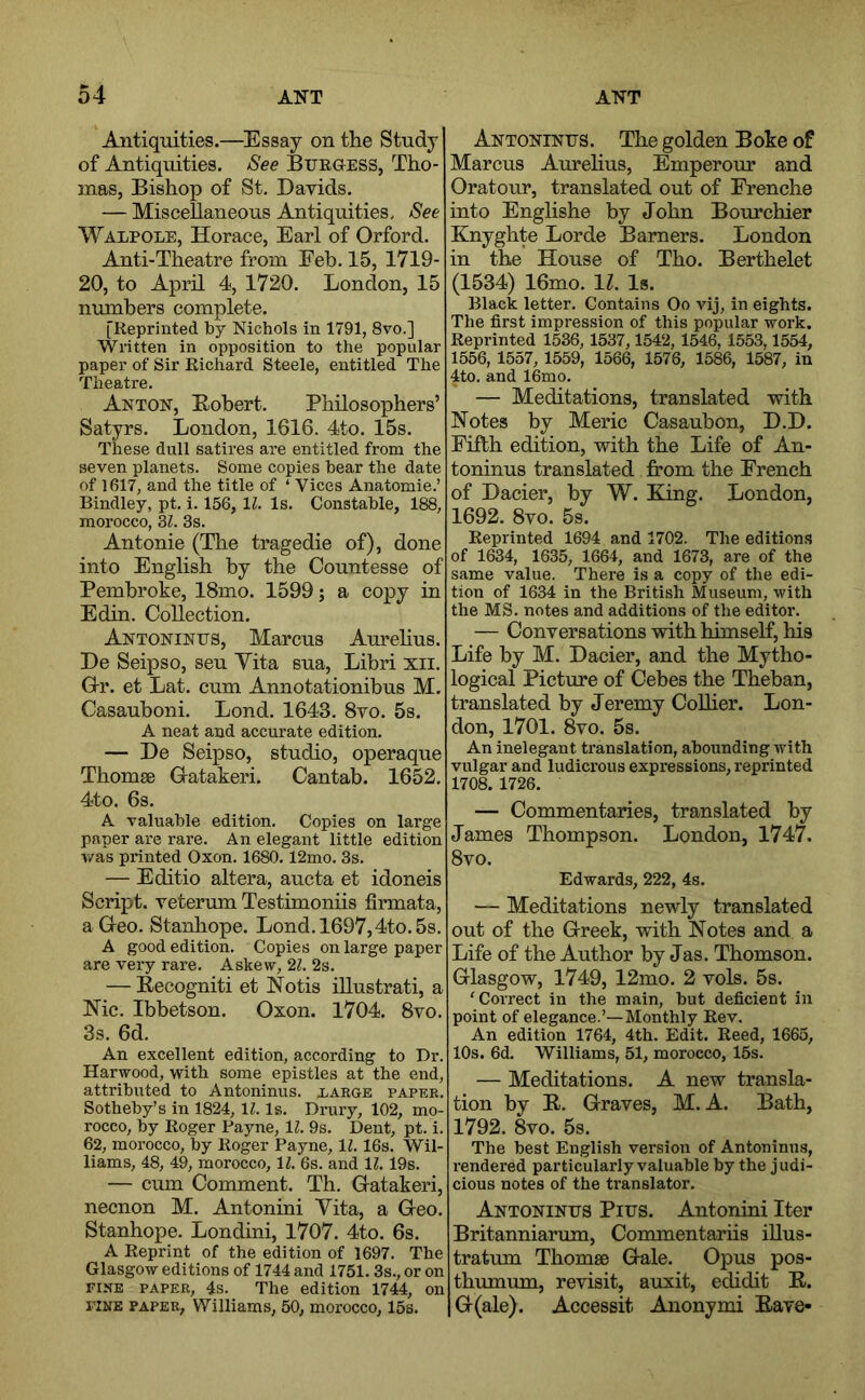 Antiquities.—Essay on the Study of Antiquities. See Btjegess, Tho- mas, Bishop of St, Davids. — Miscellaneous Antiquities, See Walpole, Horace, Earl of Orford. Anti-Theatre from Eeb. 15, 1719- 20, to April 4, 1720. London, 15 numbers complete. [Reprinted by Nichols in 1791, 8vo.] Written in opposition to the popular paper of Sir Richard Steele, entitled The Theatre. Anton, Bobert, Philosophers’ Satyrs. London, 1616. 4to. 15s. These dull satires are entitled from the seven planets. Some copies bear the date of 1617, and the title of ‘ Vices Anatomie.’ Bindley, pt, i. 156, 11. Is. Constable, 188, morocco, Zl. 3s. Antonie (The tragedie of), done into English by the Countesse of Pembroke, 18mo. 1599; a copy in Edin. Collection. Antoninus, Marcus Aurehus. De Seipso, seu Yita sua, Libri xii. G-r. et Lat. cum Annotationibus M. Casauboni, Lond, 1643. 8vo. 5s. A neat and accurate edition. — De Seipso, studio, operaque Thomse Gatakeri, Cantab. 1652. 4to. 6s. A valuable edition. Copies on large paper are rare. An elegant little edition v/as printed Oxon. 1680,12mo. 3s. — Editio altera, aucta et idoneis Script, veterum Testimoniis firmata, a Geo. Stanhope. Lond.l697,4to.5s. A good edition. Copies on large paper are very rare. Askew, 21. 2s. — Eecogniti et Notis iUustrati, a Nic. Ibbetson. Oxon. 1704. 8vo. 3s. 6d. An excellent edition, according to Dr. Harwood, with some epistles at the end, attributed to Antoninus, xarge paper. Sotheby’s in 1824, 11. Is. Drury, 102, mo- rocco, by Roger Bayne, 11. 9s, Dent, pt. i. 62, morocco, by Roger Payne, IZ. 16s. Wil- liams, 48, 49, morocco, 11. 6s. and 11.19s. — cum Comment. Th. Gatakeri, necnon M. Antonini Yita, a Geo, Stanhope. Londini, 1707. 4to. 6s. A Reprint of the edition of 1697. The Glasgow editions of 1744 and 1751. 3s., or on FIXE PAPER, 4s. The edition 1744, on I'INE PAPER, Williams, 50, morocco, 15s. Antoninus. The golden Boke of Marcus Aurehus, Emperour and Oratour, translated out of Frenche into Englishe by John Bourchier Knyghte Lorde Burners. London in the House of Tho. Berthelet (1534) 16mo. 11. Is. Black letter. Contains Oo vij, in eights. The first impression of this popular work. Reprinted 1536,1537,1542, 1546, 1553,1554, 1556, 1557, 1559, 1566, 1576, 1586, 1587, in 4to. and 16mo. — Meditations, translated with Notes by Meric Casaubon, D.D. Fifth edition, with the Life of An- toninus translated from the French of Dacier, by W. King. London, 1692. 8vo. 5s. Reprinted 1694 and 1702. The editions of 1634, 1635, 1664, and 1673, are of the same value. There is a copy of the edi- tion of 1634 in the British Museum, with the MS. notes and additions of the editor. — Conversations with himself, his Life by M. Dacier, and the Mytho- logical Picture of Cebes the Theban, translated by Jeremy CoUier. Lon- don, 1701. 8vo. 5s. An inelegant translation, abounding with vulgar and ludicrous expressions, reprinted 1708. 1726. — Commentaries, translated by James Thompson. London, 1747. 8vo. Edwards, 222, 4s. — Meditations newly translated out of the Greek, with Notes and a Life of the Author by Jas. Thomson. Glasgow, 1749, 12mo. 2 vols. 5s. 'Correct in the main, but deficient in point of elegance.’—Monthly Rev. An edition 1764, 4th. Edit. Reed, 1665, 10s. 6d. Williams, 51, morocco, 15s. — Meditations. A new transla- tion by E. Graves, M. A. Bath, 1792. 8vo. 5s. The best English version of Antoninus, rendered particularly valuable by the judi- cious notes of the translator. Antoninus Pius. Antonini Iter Britanniarum, Commentariis illus- tratum Thomse Gale. Opus pos- thumum, revisit, auxit, edidit E. G(ale). Accessit Anonymi Eave*
