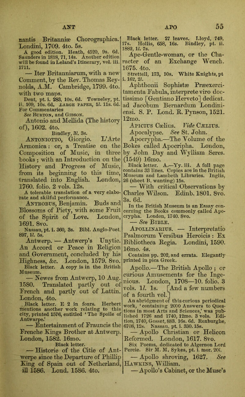 nantis Britannise Chorographica. Londini, 1709. 4to. 5s. A good edition. Heath, 4520, 9s. 6d. Saunders in 1818, 71,14s. Another edition ■will be found in Leland’s Itinerary, vol. iii. 1711. — Iter Britanniarmn, with a new Comment, by the Bev. Thomas Rey- nolds, A.M. Cambridge, 1799. 4to. with two maps. Dent, pt. i. 283, 10s, 6d. To-wneley, pt. ii. 109, 10s. 6d. jiARGE paper, IZ. 11s. 6d. For Commentaries See Kurton, and Gibson. Antonio and Melhda (The history of), 1602. 4to. Bindley, 32. 3s, Antoniotto, Giorgio, L’Arte Armonica: or, a Treatise on the Composition of Music, in three books ; with an Introduction on the History and Progress of Music, from its beginning to this time, translated into English. London, 1760. foho. 2 vols. 12s. A tolerable translation of a very elabo- rate and skilful performance. Anteobus, Benjamin, Buds and Blossoms of Piety, with some Fruit of the Spirit of Lore. London, 1691. 8vo. Nassau, pt. i. 360, 3s. Bibl. Anglo-Poet. 897, H. 5s. Antwerp. ^— Antwerp’s Unytie, An Accord or Peace in Rehgion and Government, concluded by his Highness, &c. London, 1579. 8vo. Black letter. A copy is in the British Museum. — Newes from Antwerp, 10 Aug. 1580. Translated partly out of French and partly out of Lattin. London, 4to. Black letter. E 2 in fours, Herbert mentions another work relating to this city, printed 1576, entitled ‘The Spoile of Antwarpe.’ — Entertainment of Frauncis the Frenche Kings Brother at Antwerp. London, 1582. 16mo. Black letter. — Historie of the Citie of Ant- werpe since the Departure of Philhp King of Spain out of Netherland, ill 1586. Lond. 1586. 4to. Black letter. 27 leaves. Lloyd, 749, 17s. Hollis, 658, 16s, Bindley, pt. ii, 1882,1^, 7s. Ape-Gentle-woman, or the Cha- racter of an Exchange Wench. 1675. 4to. Strettell, 173, 10s. White Knights, pt i. 162, 21. Aphthonii Sophistse Praeexerci- tamenta Fabula, interprete vho doc- tissimo [Gentiano Herveto] dedicat. ad Jacobum Bernardum Londini- ensi. S. P. Lond. R. Pynson, 1521. 12mo. Apicirs Csehus. Vide CiELirs. Apocalypse. See St. John. Apocrypha.—The Volume of the Bokes called Apocripha. London, by John Day and Wylham Seres. (1549) 16mo. Black letter. A.—^Yy. iii, A full page contains 33 lines. Copies are in the British Museum and Lambeth Libraries. Inglis, 26 (sheet B. wanting) 15s. — With critical Observations by Charles WHson. Edinb. 1801. 8vo. 3s. 6d. In the British Museum is an Essay con- cerning the Books commonly called Apo- crypha. London, 1740. 8vo. — See Bible. Apollinaeius. — Interpretatio Psalmorum Versibus Heroicis : Ex BibhotheCa Regia. Londini, 1590. 16mo, 4s. Contains pp. 202, and errata. Elegantly printed in pica Greek. Apollo.—The British Apollo ; or curious Amusements for the Inge- nious. London, 1708—10, foho. 3 vols. IZ. Is. [And a few numbers of a fourth vol.] An abridgment of thiscurious periodical work, ‘containing 2000 Answers to Ques- tions in most Arts and Sciences,’ was pub- lished 1726 and 1740, 12mo. 3 vols. Edi- tion, 1740, Gosset, 883, 16s. 6d. Roxburghe, 6708,12s. Nassau, pt. i. 330.15s, — Apollo Christian or Hehcon Reformed. London, 1617. 8vo. Six Poems, dedicated to Algernon Lord Percie. Sir M. M. Sykes, pt. i. inor. 20t. -— Apollo shroving, 1627. See Hawkins, Wilham. — Apollo’s Cabinet, or the Muse’s
