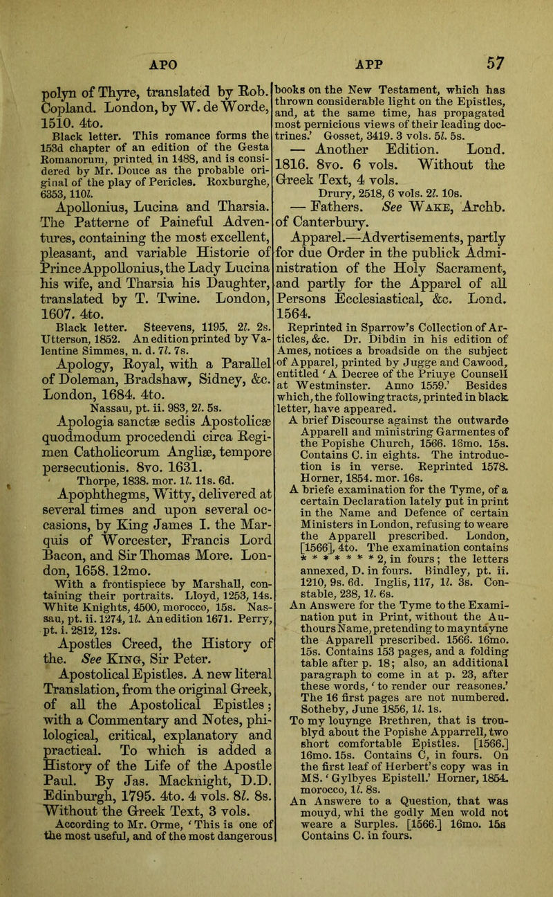 polyn of Thyre, translated by Eob. Copland. London, by W. de Worde, 1510, 4to. Black letter. This romance forms the 153d chapter of an edition of the Gesta Romanorum, printed in 1488, and is consi- dered by Mr, Douce as the probable ori- ginal of the play of Pericles. Koxburghe, 6353, llOL Apollonius, Lucina and Tharsia. The Patterne of Painefol Adven- tures, containing the most excellent, pleasant, and variable Historie of Prince AppoUonius, the Lady Lucina his vs^ife, and Tharsia his Daughter, translated by T. Twine. London, 1607. 4to. Black letter. Steevens, 1195, 21. 2s. Utterson, 1852. An edition printed by Va- lentine Simmes, n. d. 11. Is. Apology, Eoyal, with a Parallel of Doleman, Bradshaw, Sidney, &e. London, 1684. 4to, Nassau, pt. ii. 983,21. 5s, Apologia sanctse sedis Apostolicse quodmodum procedendi circa Eegi- men Catholicorum Anglise, tempore persecutionis. 8vo. 1631. Thorpe, 1838. mor. 1?. 11s. 6d. Apophthegms, Witty, delivered at several times and upon several oc- casions, by King James I. the Mar- quis of Worcester, Francis Lord Bacon, and Sir Thomas More. Lon- don, 1658.12mo, With a frontispiece by Marshall, con- taining their portraits. Lloyd, 1253,14s. White Knights, 4500, morocco, 15s. Nas- sau, pt. ii. 1274,11. An edition 1671, Perry, pt.i. 2812,12s. Apostles Creed, the History of the. See King, Sir Peter, Apostohcal Epistles. A new literal Translation, from the original G-reek, of all the Apostohcal Epistles; with a Commentary and Notes, phi- lological, critical, explanatory and practical. To which is added a History of the Life of the Apostle Paul. By Jas. Macknight, D.D. Edinburgh, 1795, 4to. 4 vols. 81. 8s. Without the Greek Text, 3 vols. According to Mr. Orme, ‘ This is one of the most useful, and of the most dangerous books on the New Testament, which has thrown considerable light on the Epistles, and, at the same time, has propagated most pernicious views of their leading doc- trines.’ Gosset, 3419. 3 vols. 51. 5s. — Another Edition. Lond. 1816. 8vo. 6 vols. Without the Greek Text, 4 vols. Drury, 2518, 6 vols. 21. lOs. — Fathers. See Wake, Archb. of Canterbury. Apparel.—Advertisements, partly for due Order in the publick Admi- nistration of the Holy Sacrament, and partly for the Apparel of all Persons Ecclesiastical, &c. Lond. 1564. Reprinted in Sparrow’s Collection of Ar- ticles, &c. Dr. Dibdin in his edition of Ames, notices a broadside on the subject of Apparel, printed by Jugge and Cawood, entitled ' A Decree of the Priuye Counsell at Westminster. Anno 1559.’ Besides which, the following tracts, printed in black letter, have appeared. A brief Discourse against the outwarde Apparell and ministring Garmentes of the Popishe Church, 1566. 16rao. 15s. Contains C. in eights. The introduc- tion is in verse. Reprinted 1578. Horner, 1854. mor. 16s. A briefe examination for the Tyme, of a certain Declaration lately put in print in the Name and Defence of certain Ministers in London, refusing to weare the Apparell prescribed. London,. [1566], 4to. The examination contains *****)F#2, in fours ; the letters annexed, D. in foirrs. Bindley, pt. ii. 1210, 9s. 6d. Inglis, 117, 1^. 3s. Con- stable, 238, 11. 6s. An Answere for the Tyme to the Exami- nation put in Print, without the Au- thours Name, pretending to mayntayne the Apparell prescribed. 1566. 16mo. 15s. Contains 153 pages, and a folding table after p. 18; also, an additional paragraph to come in at p. 23, after these words, ‘ to render our reasones.’ The 16 first pages are not numbered. Sotheby, June 1856, 11. Is. To my louynge Brethren, that is tron- blyd about the Popishe Apparrell, two short comfortable Epistles. [1566.] 16mo. 15s. Contains C, in fours. On the first leaf of Herbert’s copy was in MS.'Gylbyes Epistell.’ Horner, 1854. morocco, 1?. 8s. An Answere to a Question, that was mouyd, whi the godly Men wold not weare a Surples. [1566.] 16mo. 15s Contains C. in fours.